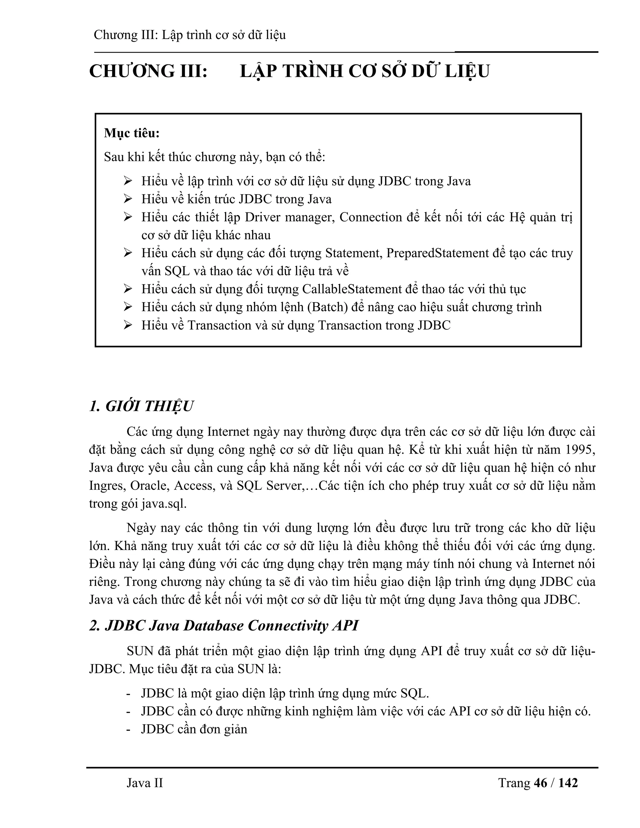 Java II Trang 46 / 142
Chƣơng III: Lập trình cơ sở dữ liệu
CHƢƠNG III: LẬP TRÌNH CƠ SỞ DỮ LIỆU
1. GIỚI THIỆU
Các ứng dụng Internet ngày nay thƣờng đƣợc dựa trên các cơ sở dữ liệu lớn đƣợc cài
đặt bằng cách sử dụng công nghệ cơ sở dữ liệu quan hệ. Kể từ khi xuất hiện từ năm 1995,
Java đƣợc yêu cầu cần cung cấp khả năng kết nối với các cơ sở dữ liệu quan hệ hiện có nhƣ
Ingres, Oracle, Access, và SQL Server,…Các tiện ích cho phép truy xuất cơ sở dữ liệu nằm
trong gói java.sql.
Ngày nay các thông tin với dung lƣợng lớn đều đƣợc lƣu trữ trong các kho dữ liệu
lớn. Khả năng truy xuất tới các cơ sở dữ liệu là điều không thể thiếu đối với các ứng dụng.
Điều này lại càng đúng với các ứng dụng chạy trên mạng máy tính nói chung và Internet nói
riêng. Trong chƣơng này chúng ta sẽ đi vào tìm hiểu giao diện lập trình ứng dụng JDBC của
Java và cách thức để kết nối với một cơ sở dữ liệu từ một ứng dụng Java thông qua JDBC.
2. JDBC Java Database Connectivity API
SUN đã phát triển một giao diện lập trình ứng dụng API để truy xuất cơ sở dữ liệu-
JDBC. Mục tiêu đặt ra của SUN là:
- JDBC là một giao diện lập trình ứng dụng mức SQL.
- JDBC cần có đƣợc những kinh nghiệm làm việc với các API cơ sở dữ liệu hiện có.
- JDBC cần đơn giản
Mục tiêu:
Sau khi kết thúc chƣơng này, bạn có thể:
 Hiểu về lập trình với cơ sở dữ liệu sử dụng JDBC trong Java
 Hiểu về kiến trúc JDBC trong Java
 Hiểu các thiết lập Driver manager, Connection để kết nối tới các Hệ quản trị
cơ sở dữ liệu khác nhau
 Hiểu cách sử dụng các đối tƣợng Statement, PreparedStatement để tạo các truy
vấn SQL và thao tác với dữ liệu trả về
 Hiểu cách sử dụng đối tƣợng CallableStatement để thao tác với thủ tục
 Hiểu cách sử dụng nhóm lệnh (Batch) để nâng cao hiệu suất chƣơng trình
 Hiểu về Transaction và sử dụng Transaction trong JDBC
 