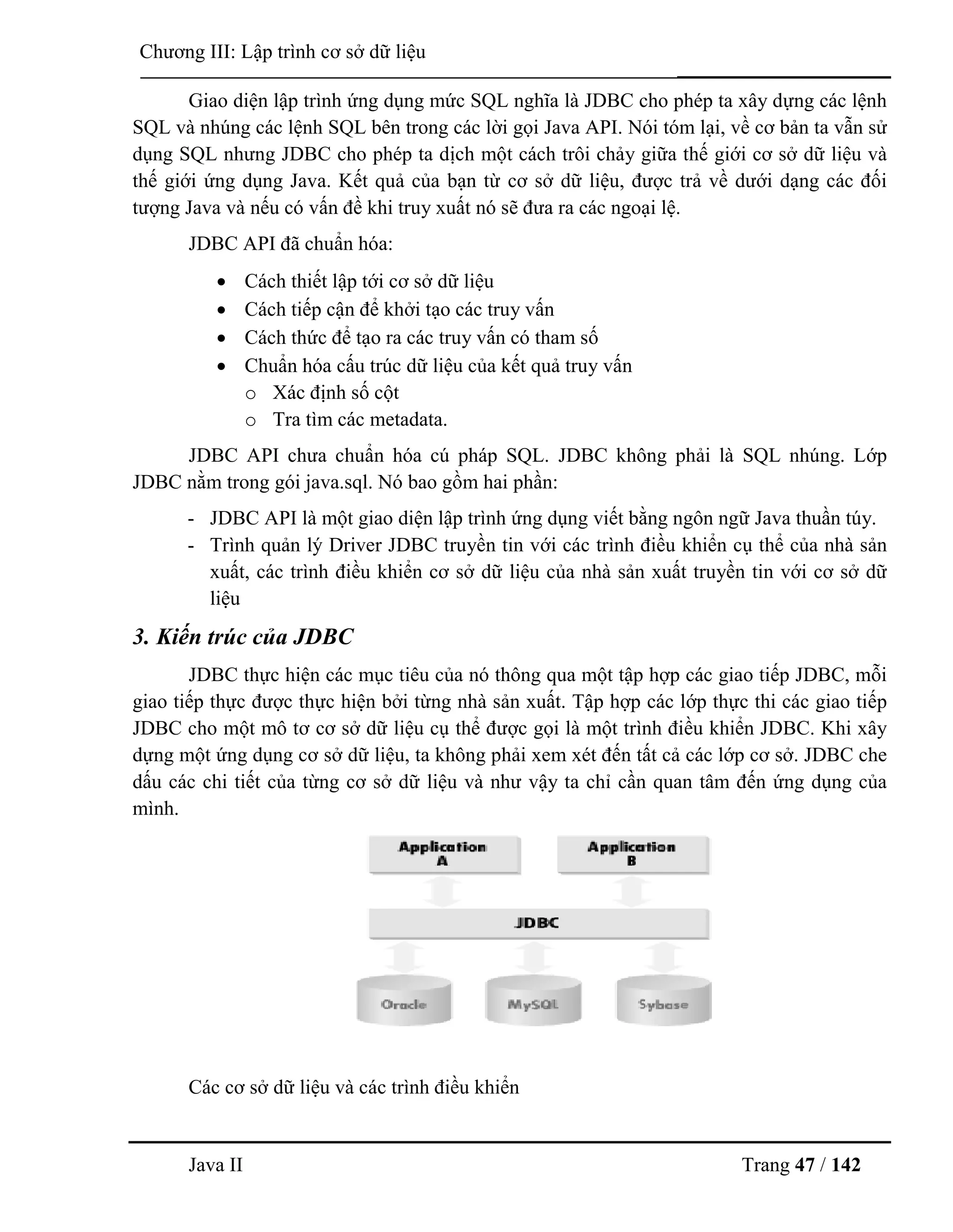 Java II Trang 47 / 142
Chƣơng III: Lập trình cơ sở dữ liệu
Giao diện lập trình ứng dụng mức SQL nghĩa là JDBC cho phép ta xây dựng các lệnh
SQL và nhúng các lệnh SQL bên trong các lời gọi Java API. Nói tóm lại, về cơ bản ta vẫn sử
dụng SQL nhƣng JDBC cho phép ta dịch một cách trôi chảy giữa thế giới cơ sở dữ liệu và
thế giới ứng dụng Java. Kết quả của bạn từ cơ sở dữ liệu, đƣợc trả về dƣới dạng các đối
tƣợng Java và nếu có vấn đề khi truy xuất nó sẽ đƣa ra các ngoại lệ.
JDBC API đã chuẩn hóa:
 Cách thiết lập tới cơ sở dữ liệu
 Cách tiếp cận để khởi tạo các truy vấn
 Cách thức để tạo ra các truy vấn có tham số
 Chuẩn hóa cấu trúc dữ liệu của kết quả truy vấn
o Xác định số cột
o Tra tìm các metadata.
JDBC API chƣa chuẩn hóa cú pháp SQL. JDBC không phải là SQL nhúng. Lớp
JDBC nằm trong gói java.sql. Nó bao gồm hai phần:
- JDBC API là một giao diện lập trình ứng dụng viết bằng ngôn ngữ Java thuần túy.
- Trình quản lý Driver JDBC truyền tin với các trình điều khiển cụ thể của nhà sản
xuất, các trình điều khiển cơ sở dữ liệu của nhà sản xuất truyền tin với cơ sở dữ
liệu
3. Kiến trúc của JDBC
JDBC thực hiện các mục tiêu của nó thông qua một tập hợp các giao tiếp JDBC, mỗi
giao tiếp thực đƣợc thực hiện bởi từng nhà sản xuất. Tập hợp các lớp thực thi các giao tiếp
JDBC cho một mô tơ cơ sở dữ liệu cụ thể đƣợc gọi là một trình điều khiển JDBC. Khi xây
dựng một ứng dụng cơ sở dữ liệu, ta không phải xem xét đến tất cả các lớp cơ sở. JDBC che
dấu các chi tiết của từng cơ sở dữ liệu và nhƣ vậy ta chỉ cần quan tâm đến ứng dụng của
mình.
Các cơ sở dữ liệu và các trình điều khiển
 