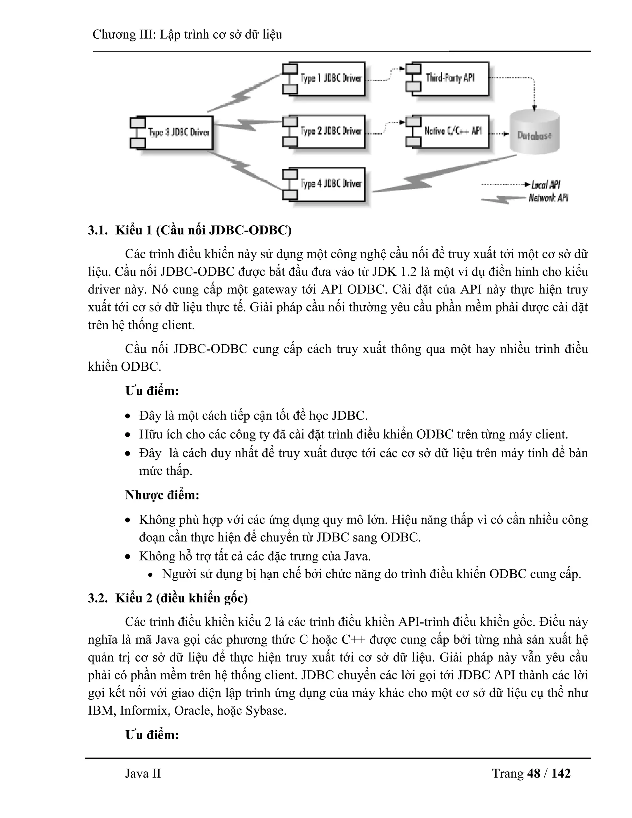 Java II Trang 48 / 142
Chƣơng III: Lập trình cơ sở dữ liệu
3.1. Kiểu 1 (Cầu nối JDBC-ODBC)
Các trình điều khiển này sử dụng một công nghệ cầu nối để truy xuất tới một cơ sở dữ
liệu. Cầu nối JDBC-ODBC đƣợc bắt đầu đƣa vào từ JDK 1.2 là một ví dụ điển hình cho kiểu
driver này. Nó cung cấp một gateway tới API ODBC. Cài đặt của API này thực hiện truy
xuất tới cơ sở dữ liệu thực tế. Giải pháp cầu nối thƣờng yêu cầu phần mềm phải đƣợc cài đặt
trên hệ thống client.
Cầu nối JDBC-ODBC cung cấp cách truy xuất thông qua một hay nhiều trình điều
khiển ODBC.
Ƣu điểm:
 Đây là một cách tiếp cận tốt để học JDBC.
 Hữu ích cho các công ty đã cài đặt trình điều khiển ODBC trên từng máy client.
 Đây là cách duy nhất để truy xuất đƣợc tới các cơ sở dữ liệu trên máy tính để bàn
mức thấp.
Nhƣợc điểm:
 Không phù hợp với các ứng dụng quy mô lớn. Hiệu năng thấp vì có cần nhiều công
đoạn cần thực hiện để chuyển từ JDBC sang ODBC.
 Không hỗ trợ tất cả các đặc trƣng của Java.
 Ngƣời sử dụng bị hạn chế bởi chức năng do trình điều khiển ODBC cung cấp.
3.2. Kiểu 2 (điều khiển gốc)
Các trình điều khiển kiểu 2 là các trình điều khiển API-trình điều khiển gốc. Điều này
nghĩa là mã Java gọi các phƣơng thức C hoặc C++ đƣợc cung cấp bởi từng nhà sản xuất hệ
quản trị cơ sở dữ liệu để thực hiện truy xuất tới cơ sở dữ liệu. Giải pháp này vẫn yêu cầu
phải có phần mềm trên hệ thống client. JDBC chuyển các lời gọi tới JDBC API thành các lời
gọi kết nối với giao diện lập trình ứng dụng của máy khác cho một cơ sở dữ liệu cụ thể nhƣ
IBM, Informix, Oracle, hoặc Sybase.
Ƣu điểm:
 