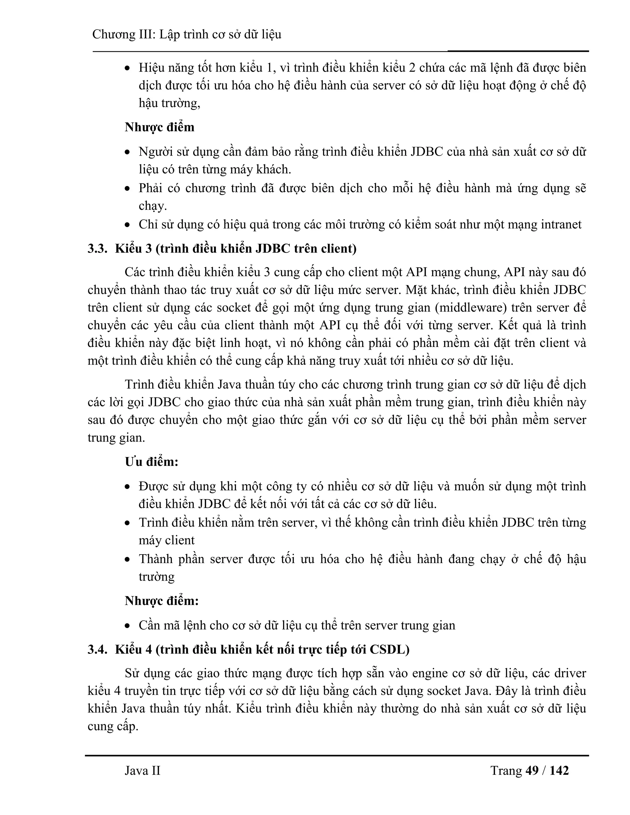 Java II Trang 49 / 142
Chƣơng III: Lập trình cơ sở dữ liệu
 Hiệu năng tốt hơn kiểu 1, vì trình điều khiển kiểu 2 chứa các mã lệnh đã đƣợc biên
dịch đƣợc tối ƣu hóa cho hệ điều hành của server có sở dữ liệu hoạt động ở chế độ
hậu trƣờng,
Nhƣợc điểm
 Ngƣời sử dụng cần đảm bảo rằng trình điều khiển JDBC của nhà sản xuất cơ sở dữ
liệu có trên từng máy khách.
 Phải có chƣơng trình đã đƣợc biên dịch cho mỗi hệ điều hành mà ứng dụng sẽ
chạy.
 Chỉ sử dụng có hiệu quả trong các môi trƣờng có kiểm soát nhƣ một mạng intranet
3.3. Kiểu 3 (trình điều khiển JDBC trên client)
Các trình điều khiển kiểu 3 cung cấp cho client một API mạng chung, API này sau đó
chuyển thành thao tác truy xuất cơ sở dữ liệu mức server. Mặt khác, trình điều khiển JDBC
trên client sử dụng các socket để gọi một ứng dụng trung gian (middleware) trên server để
chuyển các yêu cầu của client thành một API cụ thể đối với từng server. Kết quả là trình
điều khiển này đặc biệt linh hoạt, vì nó không cần phải có phần mềm cài đặt trên client và
một trình điều khiển có thể cung cấp khả năng truy xuất tới nhiều cơ sở dữ liệu.
Trình điều khiển Java thuần túy cho các chƣơng trình trung gian cơ sở dữ liệu để dịch
các lời gọi JDBC cho giao thức của nhà sản xuất phần mềm trung gian, trình điều khiển này
sau đó đƣợc chuyển cho một giao thức gắn với cơ sở dữ liệu cụ thể bởi phần mềm server
trung gian.
Ƣu điểm:
 Đƣợc sử dụng khi một công ty có nhiều cơ sở dữ liệu và muốn sử dụng một trình
điều khiển JDBC để kết nối với tất cả các cơ sở dữ liêu.
 Trình điều khiển nằm trên server, vì thế không cần trình điều khiển JDBC trên từng
máy client
 Thành phần server đƣợc tối ƣu hóa cho hệ điều hành đang chạy ở chế độ hậu
trƣờng
Nhƣợc điểm:
 Cần mã lệnh cho cơ sở dữ liệu cụ thể trên server trung gian
3.4. Kiểu 4 (trình điều khiển kết nối trực tiếp tới CSDL)
Sử dụng các giao thức mạng đƣợc tích hợp sẵn vào engine cơ sở dữ liệu, các driver
kiểu 4 truyền tin trực tiếp với cơ sở dữ liệu bằng cách sử dụng socket Java. Đây là trình điều
khiển Java thuần túy nhất. Kiểu trình điều khiển này thƣờng do nhà sản xuất cơ sở dữ liệu
cung cấp.
 