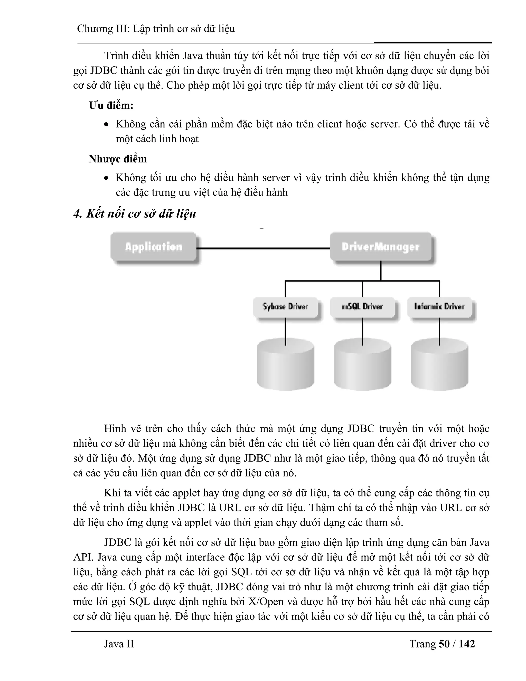 Java II Trang 50 / 142
Chƣơng III: Lập trình cơ sở dữ liệu
Trình điều khiển Java thuần túy tới kết nối trực tiếp với cơ sở dữ liệu chuyển các lời
gọi JDBC thành các gói tin đƣợc truyền đi trên mạng theo một khuôn dạng đƣợc sử dụng bởi
cơ sở dữ liệu cụ thể. Cho phép một lời gọi trực tiếp từ máy client tới cơ sở dữ liệu.
Ƣu điểm:
 Không cần cài phần mềm đặc biệt nào trên client hoặc server. Có thể đƣợc tải về
một cách linh hoạt
Nhƣợc điểm
 Không tối ƣu cho hệ điều hành server vì vậy trình điều khiển không thể tận dụng
các đặc trƣng ƣu việt của hệ điều hành
4. Kết nối cơ sở dữ liệu
Hình vẽ trên cho thấy cách thức mà một ứng dụng JDBC truyền tin với một hoặc
nhiều cơ sở dữ liệu mà không cần biết đến các chi tiết có liên quan đến cài đặt driver cho cơ
sở dữ liệu đó. Một ứng dụng sử dụng JDBC nhƣ là một giao tiếp, thông qua đó nó truyền tất
cả các yêu cầu liên quan đến cơ sở dữ liệu của nó.
Khi ta viết các applet hay ứng dụng cơ sở dữ liệu, ta có thể cung cấp các thông tin cụ
thể về trình điều khiển JDBC là URL cơ sở dữ liệu. Thậm chí ta có thể nhập vào URL cơ sở
dữ liệu cho ứng dụng và applet vào thời gian chạy dƣới dạng các tham số.
JDBC là gói kết nối cơ sở dữ liệu bao gồm giao diện lập trình ứng dụng căn bản Java
API. Java cung cấp một interface độc lập với cơ sở dữ liệu để mở một kết nối tới cơ sở dữ
liệu, bằng cách phát ra các lời gọi SQL tới cơ sở dữ liệu và nhận về kết quả là một tập hợp
các dữ liệu. Ở góc độ kỹ thuật, JDBC đóng vai trò nhƣ là một chƣơng trình cài đặt giao tiếp
mức lời gọi SQL đƣợc định nghĩa bởi X/Open và đƣợc hỗ trợ bởi hầu hết các nhà cung cấp
cơ sở dữ liệu quan hệ. Để thực hiện giao tác với một kiểu cơ sở dữ liệu cụ thể, ta cần phải có
 