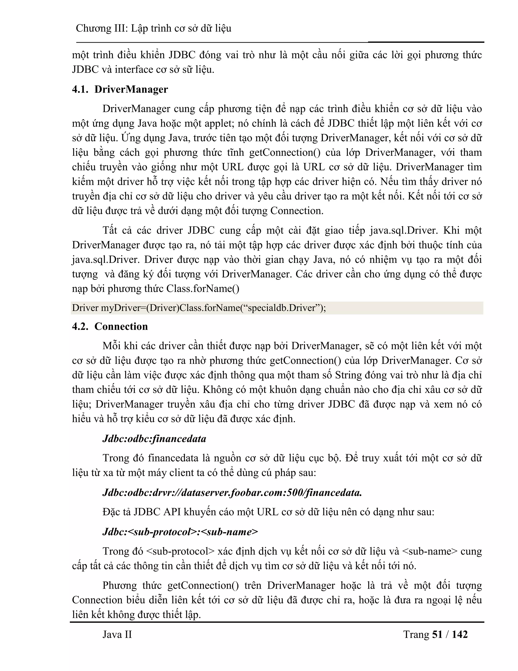 Java II Trang 51 / 142
Chƣơng III: Lập trình cơ sở dữ liệu
một trình điều khiển JDBC đóng vai trò nhƣ là một cầu nối giữa các lời gọi phƣơng thức
JDBC và interface cơ sở sữ liệu.
4.1. DriverManager
DriverManager cung cấp phƣơng tiện để nạp các trình điều khiển cơ sở dữ liệu vào
một ứng dụng Java hoặc một applet; nó chính là cách để JDBC thiết lập một liên kết với cơ
sở dữ liệu. Ứng dụng Java, trƣớc tiên tạo một đối tƣợng DriverManager, kết nối với cơ sở dữ
liệu bằng cách gọi phƣơng thức tĩnh getConnection() của lớp DriverManager, với tham
chiếu truyền vào giống nhƣ một URL đƣợc gọi là URL cơ sở dữ liệu. DriverManager tìm
kiếm một driver hỗ trợ việc kết nối trong tập hợp các driver hiện có. Nếu tìm thấy driver nó
truyền địa chỉ cơ sở dữ liệu cho driver và yêu cầu driver tạo ra một kết nối. Kết nối tới cơ sở
dữ liệu đƣợc trả về dƣới dạng một đối tƣợng Connection.
Tất cả các driver JDBC cung cấp một cài đặt giao tiếp java.sql.Driver. Khi một
DriverManager đƣợc tạo ra, nó tải một tập hợp các driver đƣợc xác định bởi thuộc tính của
java.sql.Driver. Driver đƣợc nạp vào thời gian chạy Java, nó có nhiệm vụ tạo ra một đối
tƣợng và đăng ký đối tƣợng với DriverManager. Các driver cần cho ứng dụng có thể đƣợc
nạp bởi phƣơng thức Class.forName()
Driver myDriver=(Driver)Class.forName(“specialdb.Driver”);
4.2. Connection
Mỗi khi các driver cần thiết đƣợc nạp bởi DriverManager, sẽ có một liên kết với một
cơ sở dữ liệu đƣợc tạo ra nhờ phƣơng thức getConnection() của lớp DriverManager. Cơ sở
dữ liệu cần làm việc đƣợc xác định thông qua một tham số String đóng vai trò nhƣ là địa chỉ
tham chiếu tới cơ sở dữ liệu. Không có một khuôn dạng chuẩn nào cho địa chỉ xâu cơ sở dữ
liệu; DriverManager truyền xâu địa chỉ cho từng driver JDBC đã đƣợc nạp và xem nó có
hiểu và hỗ trợ kiểu cơ sở dữ liệu đã đƣợc xác định.
Jdbc:odbc:financedata
Trong đó financedata là nguồn cơ sở dữ liệu cục bộ. Để truy xuất tới một cơ sở dữ
liệu từ xa từ một máy client ta có thể dùng cú pháp sau:
Jdbc:odbc:drvr://dataserver.foobar.com:500/financedata.
Đặc tả JDBC API khuyến cáo một URL cơ sở dữ liệu nên có dạng nhƣ sau:
Jdbc:<sub-protocol>:<sub-name>
Trong đó <sub-protocol> xác định dịch vụ kết nối cơ sở dữ liệu và <sub-name> cung
cấp tất cả các thông tin cần thiết để dịch vụ tìm cơ sở dữ liệu và kết nối tới nó.
Phƣơng thức getConnection() trên DriverManager hoặc là trả về một đối tƣợng
Connection biểu diễn liên kết tới cơ sở dữ liệu đã đƣợc chỉ ra, hoặc là đƣa ra ngoại lệ nếu
liên kết không đƣợc thiết lập.
 