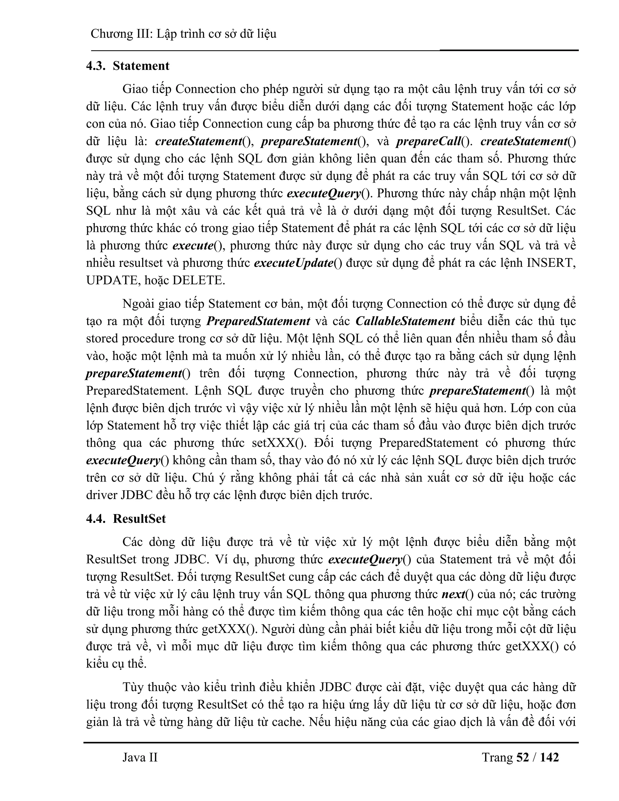 Java II Trang 52 / 142
Chƣơng III: Lập trình cơ sở dữ liệu
4.3. Statement
Giao tiếp Connection cho phép ngƣời sử dụng tạo ra một câu lệnh truy vấn tới cơ sở
dữ liệu. Các lệnh truy vấn đƣợc biểu diễn dƣới dạng các đối tƣợng Statement hoặc các lớp
con của nó. Giao tiếp Connection cung cấp ba phƣơng thức để tạo ra các lệnh truy vấn cơ sở
dữ liệu là: createStatement(), prepareStatement(), và prepareCall(). createStatement()
đƣợc sử dụng cho các lệnh SQL đơn giản không liên quan đến các tham số. Phƣơng thức
này trả về một đối tƣợng Statement đƣợc sử dụng để phát ra các truy vấn SQL tới cơ sở dữ
liệu, bằng cách sử dụng phƣơng thức executeQuery(). Phƣơng thức này chấp nhận một lệnh
SQL nhƣ là một xâu và các kết quả trả về là ở dƣới dạng một đối tƣợng ResultSet. Các
phƣơng thức khác có trong giao tiếp Statement để phát ra các lệnh SQL tới các cơ sở dữ liệu
là phƣơng thức execute(), phƣơng thức này đƣợc sử dụng cho các truy vấn SQL và trả về
nhiều resultset và phƣơng thức executeUpdate() đƣợc sử dụng để phát ra các lệnh INSERT,
UPDATE, hoặc DELETE.
Ngoài giao tiếp Statement cơ bản, một đối tƣợng Connection có thể đƣợc sử dụng để
tạo ra một đối tƣợng PreparedStatement và các CallableStatement biểu diễn các thủ tục
stored procedure trong cơ sở dữ liệu. Một lệnh SQL có thể liên quan đến nhiều tham số đầu
vào, hoặc một lệnh mà ta muốn xử lý nhiều lần, có thể đƣợc tạo ra bằng cách sử dụng lệnh
prepareStatement() trên đối tƣợng Connection, phƣơng thức này trả về đối tƣợng
PreparedStatement. Lệnh SQL đƣợc truyền cho phƣơng thức prepareStatement() là một
lệnh đƣợc biên dịch trƣớc vì vậy việc xử lý nhiều lần một lệnh sẽ hiệu quả hơn. Lớp con của
lớp Statement hỗ trợ việc thiết lập các giá trị của các tham số đầu vào đƣợc biên dịch trƣớc
thông qua các phƣơng thức setXXX(). Đối tƣợng PreparedStatement có phƣơng thức
executeQuery() không cần tham số, thay vào đó nó xử lý các lệnh SQL đƣợc biên dịch trƣớc
trên cơ sở dữ liệu. Chú ý rằng không phải tất cả các nhà sản xuất cơ sở dữ iệu hoặc các
driver JDBC đều hỗ trợ các lệnh đƣợc biên dịch trƣớc.
4.4. ResultSet
Các dòng dữ liệu đƣợc trả về từ việc xử lý một lệnh đƣợc biểu diễn bằng một
ResultSet trong JDBC. Ví dụ, phƣơng thức executeQuery() của Statement trả về một đối
tƣợng ResultSet. Đối tƣợng ResultSet cung cấp các cách để duyệt qua các dòng dữ liệu đƣợc
trả về từ việc xử lý câu lệnh truy vấn SQL thông qua phƣơng thức next() của nó; các trƣờng
dữ liệu trong mỗi hàng có thể đƣợc tìm kiếm thông qua các tên hoặc chỉ mục cột bằng cách
sử dụng phƣơng thức getXXX(). Ngƣời dùng cần phải biết kiểu dữ liệu trong mỗi cột dữ liệu
đƣợc trả về, vì mỗi mục dữ liệu đƣợc tìm kiếm thông qua các phƣơng thức getXXX() có
kiểu cụ thể.
Tùy thuộc vào kiểu trình điều khiển JDBC đƣợc cài đặt, việc duyệt qua các hàng dữ
liệu trong đối tƣợng ResultSet có thể tạo ra hiệu ứng lấy dữ liệu từ cơ sở dữ liệu, hoặc đơn
giản là trả về từng hàng dữ liệu từ cache. Nếu hiệu năng của các giao dịch là vấn đề đối với
 