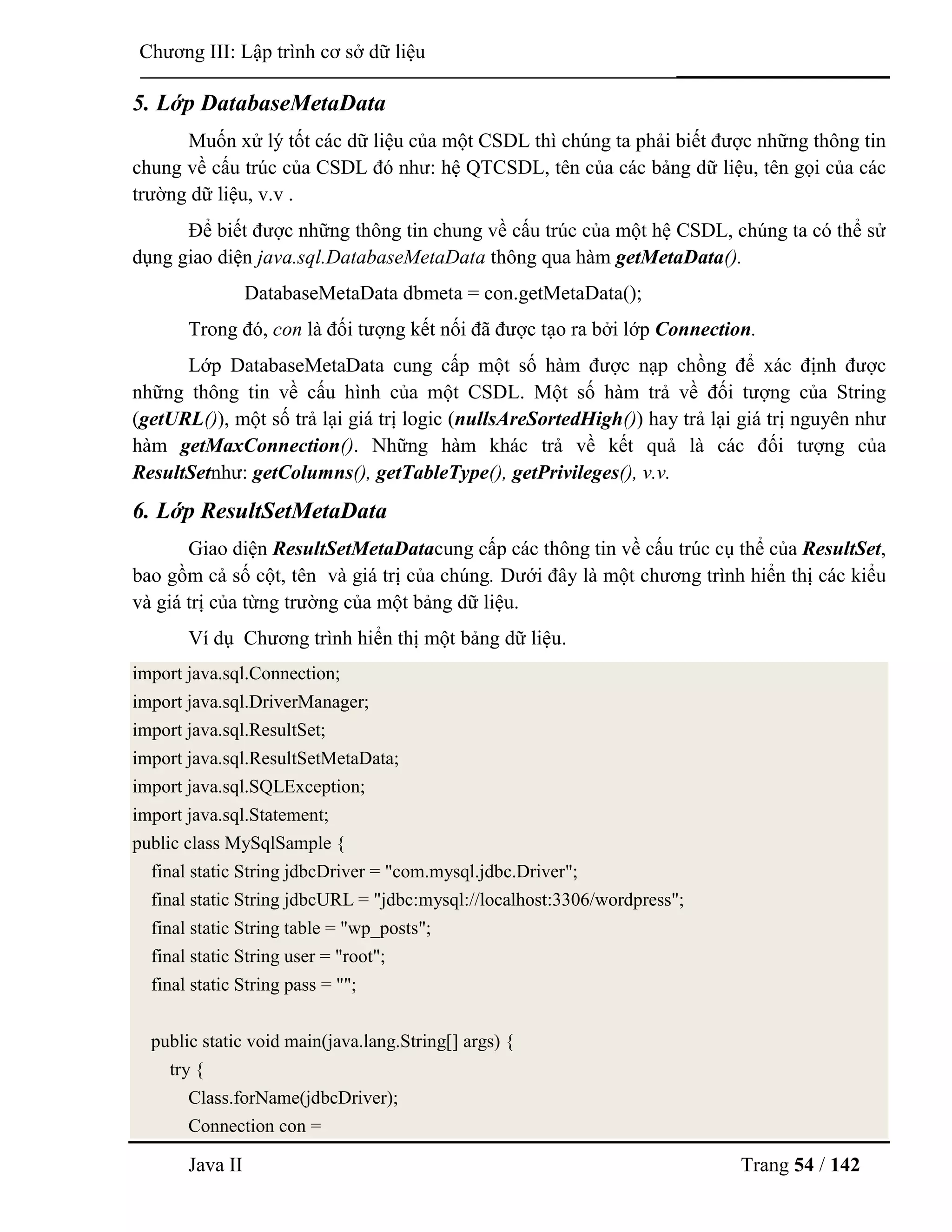 Java II Trang 54 / 142
Chƣơng III: Lập trình cơ sở dữ liệu
5. Lớp DatabaseMetaData
Muốn xử lý tốt các dữ liệu của một CSDL thì chúng ta phải biết đƣợc những thông tin
chung về cấu trúc của CSDL đó nhƣ: hệ QTCSDL, tên của các bảng dữ liệu, tên gọi của các
trƣờng dữ liệu, v.v .
Để biết đƣợc những thông tin chung về cấu trúc của một hệ CSDL, chúng ta có thể sử
dụng giao diện java.sql.DatabaseMetaData thông qua hàm getMetaData().
DatabaseMetaData dbmeta = con.getMetaData();
Trong đó, con là đối tƣợng kết nối đã đƣợc tạo ra bởi lớp Connection.
Lớp DatabaseMetaData cung cấp một số hàm đƣợc nạp chồng để xác định đƣợc
những thông tin về cấu hình của một CSDL. Một số hàm trả về đối tƣợng của String
(getURL()), một số trả lại giá trị logic (nullsAreSortedHigh()) hay trả lại giá trị nguyên nhƣ
hàm getMaxConnection(). Những hàm khác trả về kết quả là các đối tƣợng của
ResultSetnhƣ: getColumns(), getTableType(), getPrivileges(), v.v.
6. Lớp ResultSetMetaData
Giao diện ResultSetMetaDatacung cấp các thông tin về cấu trúc cụ thể của ResultSet,
bao gồm cả số cột, tên và giá trị của chúng. Dƣới đây là một chƣơng trình hiển thị các kiểu
và giá trị của từng trƣờng của một bảng dữ liệu.
Ví dụ Chƣơng trình hiển thị một bảng dữ liệu.
import java.sql.Connection;
import java.sql.DriverManager;
import java.sql.ResultSet;
import java.sql.ResultSetMetaData;
import java.sql.SQLException;
import java.sql.Statement;
public class MySqlSample {
final static String jdbcDriver = "com.mysql.jdbc.Driver";
final static String jdbcURL = "jdbc:mysql://localhost:3306/wordpress";
final static String table = "wp_posts";
final static String user = "root";
final static String pass = "";
public static void main(java.lang.String[] args) {
try {
Class.forName(jdbcDriver);
Connection con =
 