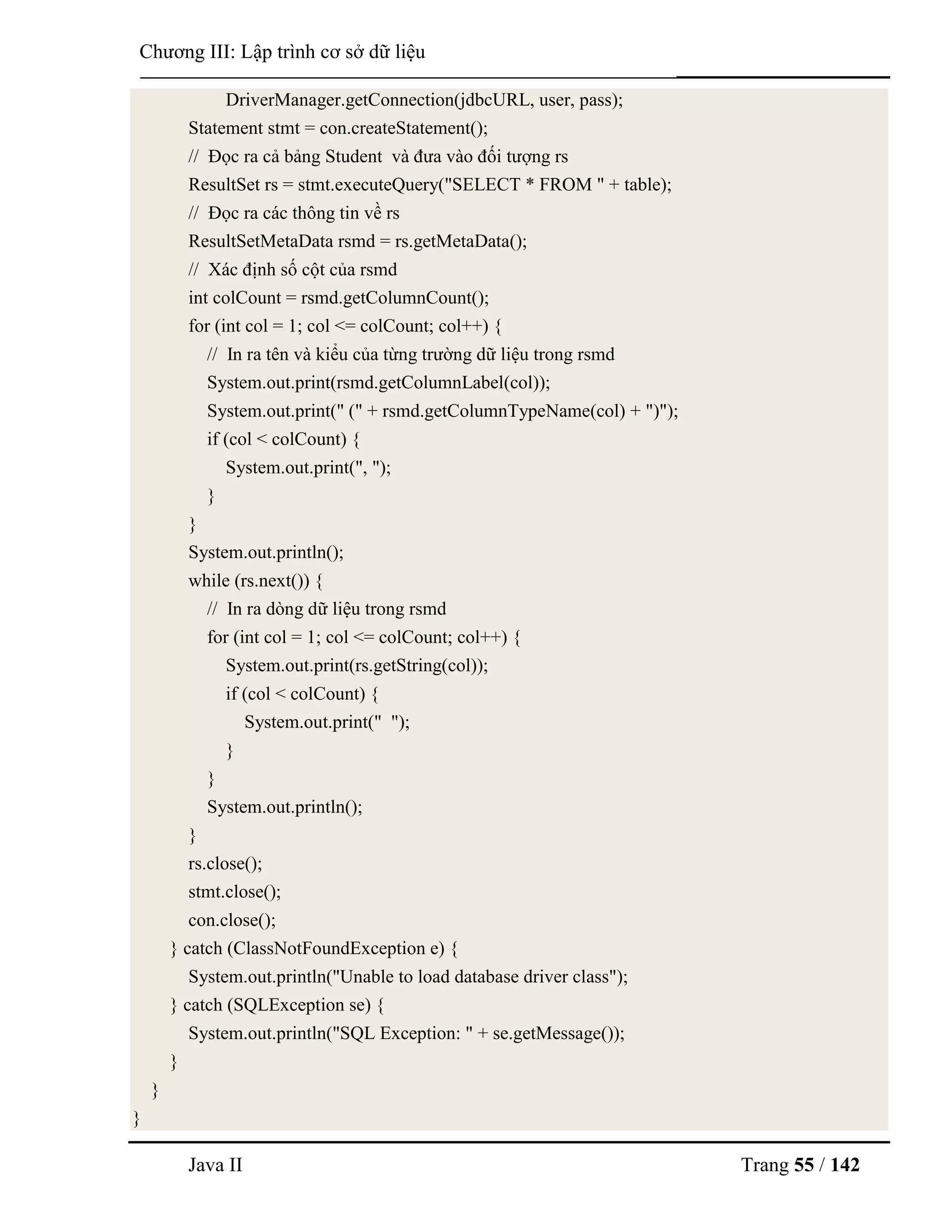 Java II Trang 55 / 142
Chƣơng III: Lập trình cơ sở dữ liệu
DriverManager.getConnection(jdbcURL, user, pass);
Statement stmt = con.createStatement();
// Đọc ra cả bảng Student và đƣa vào đối tƣợng rs
ResultSet rs = stmt.executeQuery("SELECT * FROM " + table);
// Đọc ra các thông tin về rs
ResultSetMetaData rsmd = rs.getMetaData();
// Xác định số cột của rsmd
int colCount = rsmd.getColumnCount();
for (int col = 1; col <= colCount; col++) {
// In ra tên và kiểu của từng trƣờng dữ liệu trong rsmd
System.out.print(rsmd.getColumnLabel(col));
System.out.print(" (" + rsmd.getColumnTypeName(col) + ")");
if (col < colCount) {
System.out.print(", ");
}
}
System.out.println();
while (rs.next()) {
// In ra dòng dữ liệu trong rsmd
for (int col = 1; col <= colCount; col++) {
System.out.print(rs.getString(col));
if (col < colCount) {
System.out.print(" ");
}
}
System.out.println();
}
rs.close();
stmt.close();
con.close();
} catch (ClassNotFoundException e) {
System.out.println("Unable to load database driver class");
} catch (SQLException se) {
System.out.println("SQL Exception: " + se.getMessage());
}
}
}
 