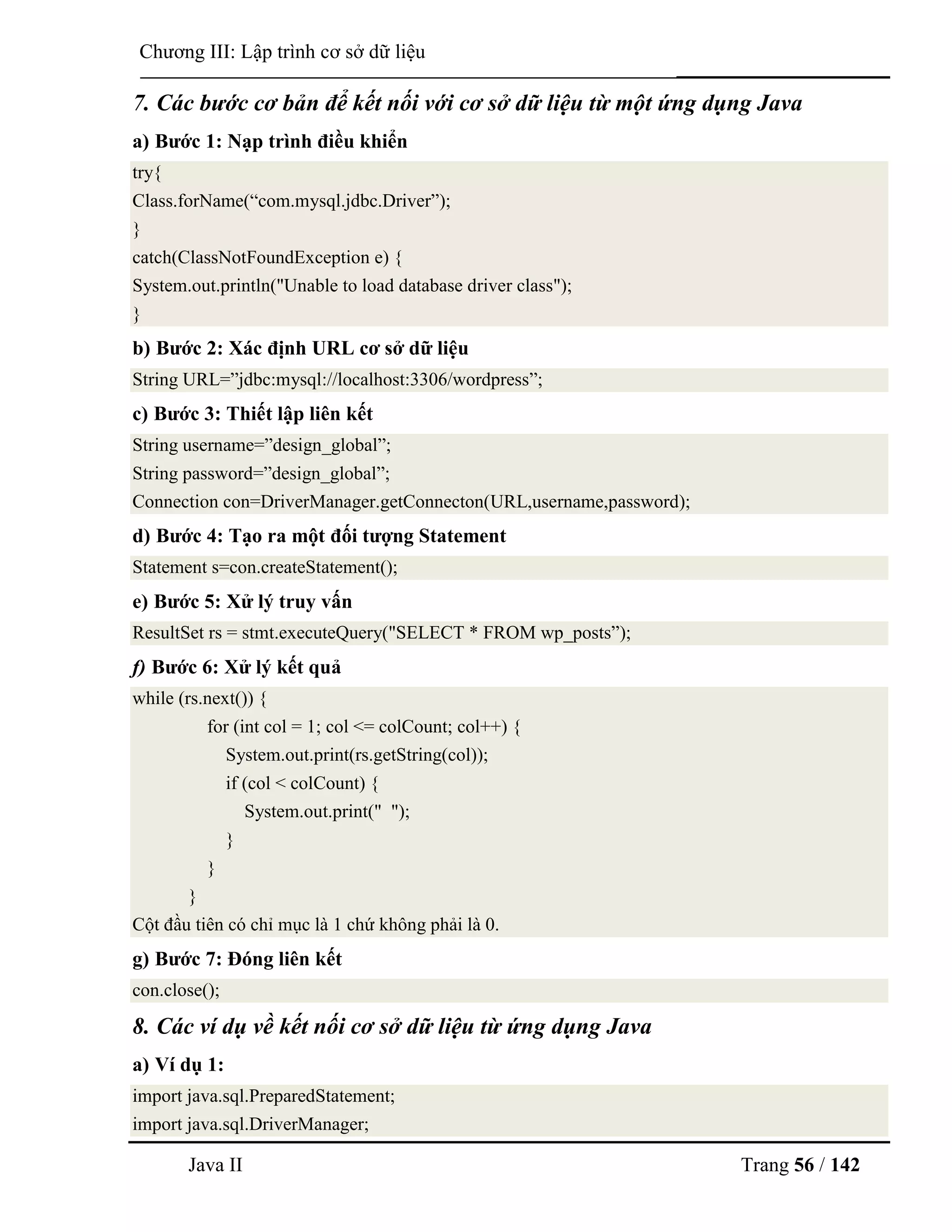 Java II Trang 56 / 142
Chƣơng III: Lập trình cơ sở dữ liệu
7. Các bước cơ bản để kết nối với cơ sở dữ liệu từ một ứng dụng Java
a) Bƣớc 1: Nạp trình điều khiển
try{
Class.forName(“com.mysql.jdbc.Driver”);
}
catch(ClassNotFoundException e) {
System.out.println("Unable to load database driver class");
}
b) Bƣớc 2: Xác định URL cơ sở dữ liệu
String URL=”jdbc:mysql://localhost:3306/wordpress”;
c) Bƣớc 3: Thiết lập liên kết
String username=”design_global”;
String password=”design_global”;
Connection con=DriverManager.getConnecton(URL,username,password);
d) Bƣớc 4: Tạo ra một đối tƣợng Statement
Statement s=con.createStatement();
e) Bƣớc 5: Xử lý truy vấn
ResultSet rs = stmt.executeQuery("SELECT * FROM wp_posts”);
f) Bƣớc 6: Xử lý kết quả
while (rs.next()) {
for (int col = 1; col <= colCount; col++) {
System.out.print(rs.getString(col));
if (col < colCount) {
System.out.print(" ");
}
}
}
Cột đầu tiên có chỉ mục là 1 chứ không phải là 0.
g) Bƣớc 7: Đóng liên kết
con.close();
8. Các ví dụ về kết nối cơ sở dữ liệu từ ứng dụng Java
a) Ví dụ 1:
import java.sql.PreparedStatement;
import java.sql.DriverManager;
 