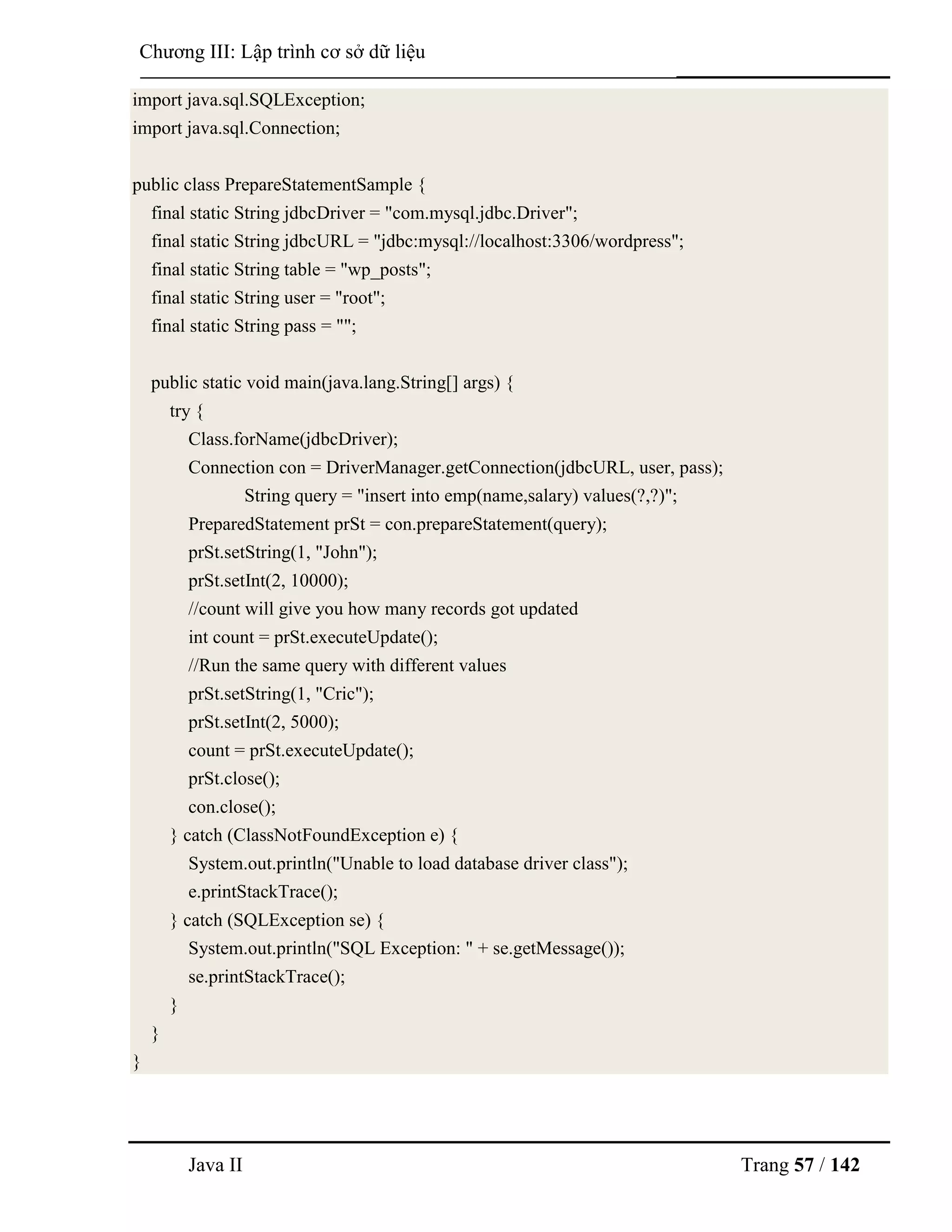 Java II Trang 57 / 142
Chƣơng III: Lập trình cơ sở dữ liệu
import java.sql.SQLException;
import java.sql.Connection;
public class PrepareStatementSample {
final static String jdbcDriver = "com.mysql.jdbc.Driver";
final static String jdbcURL = "jdbc:mysql://localhost:3306/wordpress";
final static String table = "wp_posts";
final static String user = "root";
final static String pass = "";
public static void main(java.lang.String[] args) {
try {
Class.forName(jdbcDriver);
Connection con = DriverManager.getConnection(jdbcURL, user, pass);
String query = "insert into emp(name,salary) values(?,?)";
PreparedStatement prSt = con.prepareStatement(query);
prSt.setString(1, "John");
prSt.setInt(2, 10000);
//count will give you how many records got updated
int count = prSt.executeUpdate();
//Run the same query with different values
prSt.setString(1, "Cric");
prSt.setInt(2, 5000);
count = prSt.executeUpdate();
prSt.close();
con.close();
} catch (ClassNotFoundException e) {
System.out.println("Unable to load database driver class");
e.printStackTrace();
} catch (SQLException se) {
System.out.println("SQL Exception: " + se.getMessage());
se.printStackTrace();
}
}
}
 