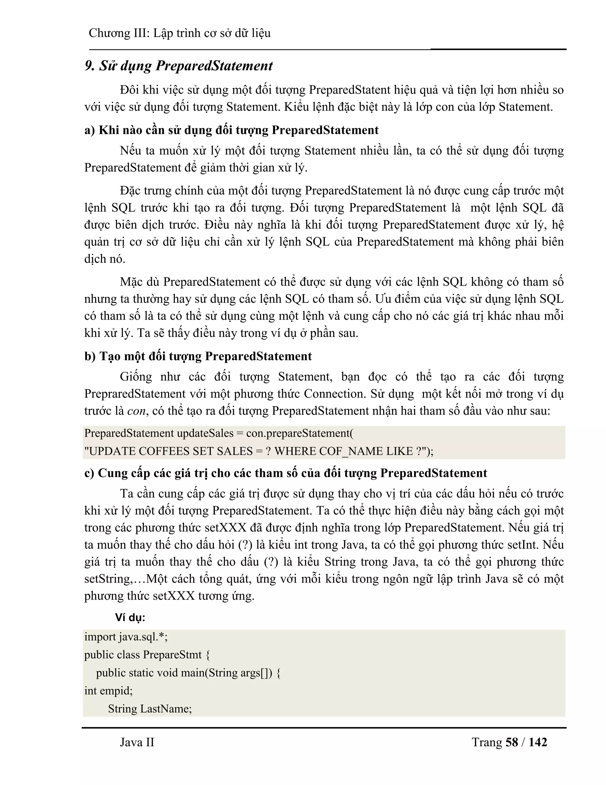 Java II Trang 58 / 142
Chƣơng III: Lập trình cơ sở dữ liệu
9. Sử dụng PreparedStatement
Đôi khi việc sử dụng một đối tƣợng PreparedStatent hiệu quả và tiện lợi hơn nhiều so
với việc sử dụng đối tƣợng Statement. Kiểu lệnh đặc biệt này là lớp con của lớp Statement.
a) Khi nào cần sử dụng đối tƣợng PreparedStatement
Nếu ta muốn xử lý một đối tƣợng Statement nhiều lần, ta có thể sử dụng đối tƣợng
PreparedStatement để giảm thời gian xử lý.
Đặc trƣng chính của một đối tƣợng PreparedStatement là nó đƣợc cung cấp trƣớc một
lệnh SQL trƣớc khi tạo ra đối tƣợng. Đối tƣợng PreparedStatement là một lệnh SQL đã
đƣợc biên dịch trƣớc. Điều này nghĩa là khi đối tƣợng PreparedStatement đƣợc xử lý, hệ
quản trị cơ sở dữ liệu chỉ cần xử lý lệnh SQL của PreparedStatement mà không phải biên
dịch nó.
Mặc dù PreparedStatement có thể đƣợc sử dụng với các lệnh SQL không có tham số
nhƣng ta thƣờng hay sử dụng các lệnh SQL có tham số. Ƣu điểm của việc sử dụng lệnh SQL
có tham số là ta có thể sử dụng cùng một lệnh và cung cấp cho nó các giá trị khác nhau mỗi
khi xử lý. Ta sẽ thấy điều này trong ví dụ ở phần sau.
b) Tạo một đối tƣợng PreparedStatement
Giống nhƣ các đối tƣợng Statement, bạn đọc có thể tạo ra các đối tƣợng
PrepraredStatement với một phƣơng thức Connection. Sử dụng một kết nối mở trong ví dụ
trƣớc là con, có thể tạo ra đối tƣợng PreparedStatement nhận hai tham số đầu vào nhƣ sau:
PreparedStatement updateSales = con.prepareStatement(
"UPDATE COFFEES SET SALES = ? WHERE COF_NAME LIKE ?");
c) Cung cấp các giá trị cho các tham số của đối tƣợng PreparedStatement
Ta cần cung cấp các giá trị đƣợc sử dụng thay cho vị trí của các dấu hỏi nếu có trƣớc
khi xử lý một đối tƣợng PreparedStatement. Ta có thể thực hiện điều này bằng cách gọi một
trong các phƣơng thức setXXX đã đƣợc định nghĩa trong lớp PreparedStatement. Nếu giá trị
ta muốn thay thế cho dấu hỏi (?) là kiểu int trong Java, ta có thể gọi phƣơng thức setInt. Nếu
giá trị ta muốn thay thế cho dấu (?) là kiểu String trong Java, ta có thể gọi phƣơng thức
setString,…Một cách tổng quát, ứng với mỗi kiểu trong ngôn ngữ lập trình Java sẽ có một
phƣơng thức setXXX tƣơng ứng.
Ví dụ:
import java.sql.*;
public class PrepareStmt {
public static void main(String args[]) {
int empid;
String LastName;
 