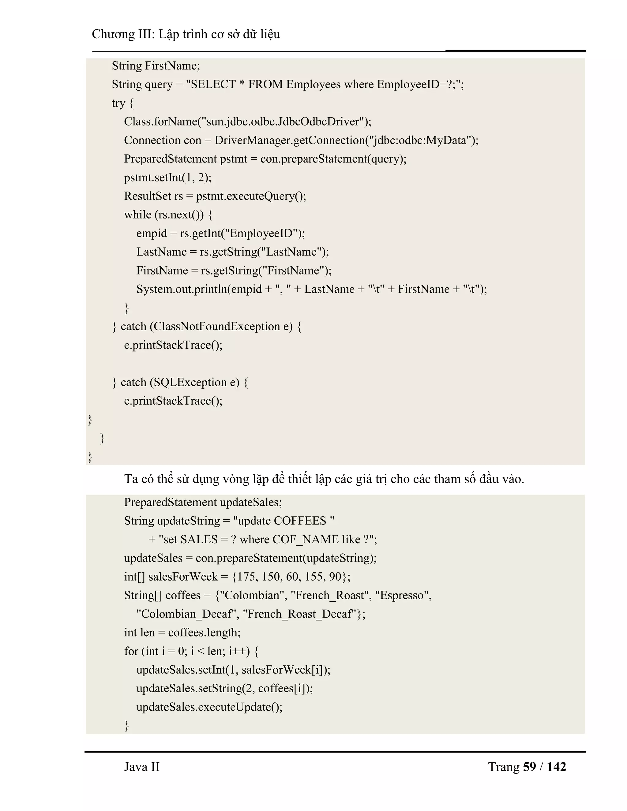 Java II Trang 59 / 142
Chƣơng III: Lập trình cơ sở dữ liệu
String FirstName;
String query = "SELECT * FROM Employees where EmployeeID=?;";
try {
Class.forName("sun.jdbc.odbc.JdbcOdbcDriver");
Connection con = DriverManager.getConnection("jdbc:odbc:MyData");
PreparedStatement pstmt = con.prepareStatement(query);
pstmt.setInt(1, 2);
ResultSet rs = pstmt.executeQuery();
while (rs.next()) {
empid = rs.getInt("EmployeeID");
LastName = rs.getString("LastName");
FirstName = rs.getString("FirstName");
System.out.println(empid + ", " + LastName + "t" + FirstName + "t");
}
} catch (ClassNotFoundException e) {
e.printStackTrace();
} catch (SQLException e) {
e.printStackTrace();
}
}
}
Ta có thể sử dụng vòng lặp để thiết lập các giá trị cho các tham số đầu vào.
PreparedStatement updateSales;
String updateString = "update COFFEES "
+ "set SALES = ? where COF_NAME like ?";
updateSales = con.prepareStatement(updateString);
int[] salesForWeek = {175, 150, 60, 155, 90};
String[] coffees = {"Colombian", "French_Roast", "Espresso",
"Colombian_Decaf", "French_Roast_Decaf"};
int len = coffees.length;
for (int i = 0; i < len; i++) {
updateSales.setInt(1, salesForWeek[i]);
updateSales.setString(2, coffees[i]);
updateSales.executeUpdate();
}
 
