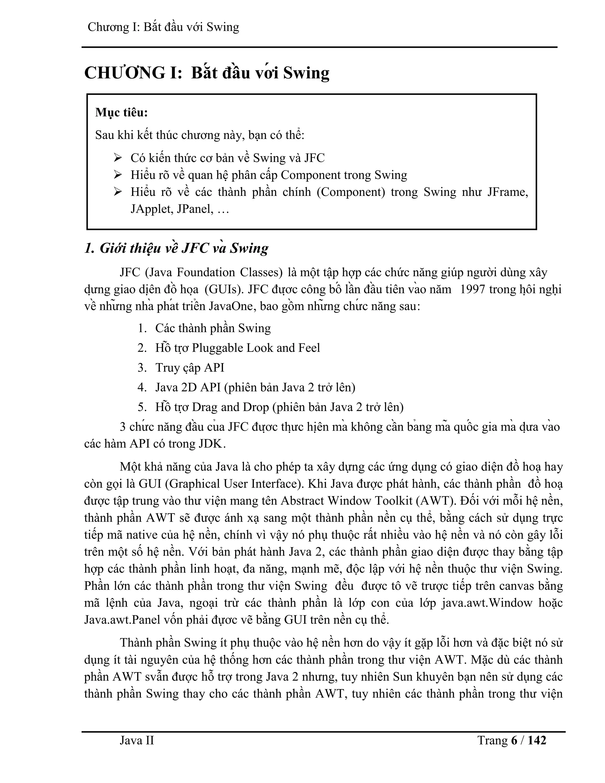 Java II Trang 6 / 142
Chƣơng I: Bắt đầu với Swing
CHƢƠNG I: Bắ t đầ u vớ i Swing
1. Giới thiệu về JFC và Swing
JFC (Java Foundation Classes) là một tập hợp các chức năng giúp ngƣời dùng xây
dƣ̣ ng giao diệ n đồ hoạ (GUIs). JFC đƣợ c công bố lầ n đầ u tiên và o năm 1997 trong hộ i nghị
về nhƣ̃ ng nhà phá t triể n JavaOne, bao gồ m nhƣ̃ ng chƣ́ c năng sau:
1. Các thành phần Swing
2. Hỗ trợ Pluggable Look and Feel
3. Truy cậ p API
4. Java 2D API (phiên bản Java 2 trở lên)
5. Hỗ trợ Drag and Drop (phiên bản Java 2 trở lên)
3 chƣ́ c năng đầ u củ a JFC đƣợ c thƣ̣ c hiệ n mà không cầ n bả ng mã quố c gia mà dƣ̣ a và o
các hàm API có trong JDK.
Một khả năng của Java là cho phép ta xây dựng các ứng dụng có giao diện đồ hoạ hay
còn gọi là GUI (Graphical User Interface). Khi Java đƣợc phát hành, các thành phần đồ hoạ
đƣợc tập trung vào thƣ viện mang tên Abstract Window Toolkit (AWT). Đối với mỗi hệ nền,
thành phần AWT sẽ đƣợc ánh xạ sang một thành phần nền cụ thể, bằng cách sử dụng trực
tiếp mã native của hệ nền, chính vì vậy nó phụ thuộc rất nhiều vào hệ nền và nó còn gây lỗi
trên một số hệ nền. Với bản phát hành Java 2, các thành phần giao diện đƣợc thay bằng tập
hợp các thành phần linh hoạt, đa năng, mạnh mẽ, độc lập với hệ nền thuộc thƣ viện Swing.
Phần lớn các thành phần trong thƣ viện Swing đều đƣợc tô vẽ trƣợc tiếp trên canvas bằng
mã lệnh của Java, ngoại trừ các thành phần là lớp con của lớp java.awt.Window hoặc
Java.awt.Panel vốn phải đựơc vẽ bằng GUI trên nền cụ thể.
Thành phần Swing ít phụ thuộc vào hệ nền hơn do vậy ít gặp lỗi hơn và đặc biệt nó sử
dụng ít tài nguyên của hệ thống hơn các thành phần trong thƣ viện AWT. Mặc dù các thành
phần AWT svẫn đƣợc hỗ trợ trong Java 2 nhƣng, tuy nhiên Sun khuyên bạn nên sử dụng các
thành phần Swing thay cho các thành phần AWT, tuy nhiên các thành phần trong thƣ viện
Mục tiêu:
Sau khi kết thúc chƣơng này, bạn có thể:
 Có kiến thức cơ bản về Swing và JFC
 Hiểu rõ về quan hệ phân cấp Component trong Swing
 Hiểu rõ về các thành phần chính (Component) trong Swing nhƣ JFrame,
JApplet, JPanel, …
 