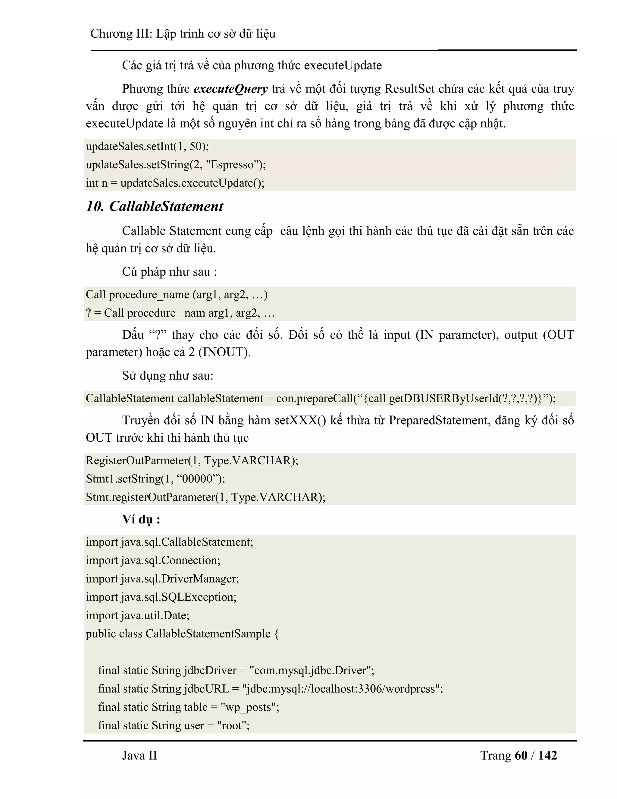 Java II Trang 60 / 142
Chƣơng III: Lập trình cơ sở dữ liệu
Các giá trị trả về của phƣơng thức executeUpdate
Phƣơng thức executeQuery trả về một đối tƣợng ResultSet chứa các kết quả của truy
vấn đƣợc gửi tới hệ quản trị cơ sở dữ liệu, giá trị trả về khi xử lý phƣơng thức
executeUpdate là một số nguyên int chỉ ra số hàng trong bảng đã đƣợc cập nhật.
updateSales.setInt(1, 50);
updateSales.setString(2, "Espresso");
int n = updateSales.executeUpdate();
10. CallableStatement
Callable Statement cung cấp câu lệnh gọi thi hành các thủ tục đã cài đặt sẵn trên các
hệ quản trị cơ sở dữ liệu.
Cú pháp nhƣ sau :
Call procedure_name (arg1, arg2, …)
? = Call procedure _nam arg1, arg2, …
Dấu “?” thay cho các đối số. Đối số có thể là input (IN parameter), output (OUT
parameter) hoặc cả 2 (INOUT).
Sử dụng nhƣ sau:
CallableStatement callableStatement = con.prepareCall(“{call getDBUSERByUserId(?,?,?,?)}”);
Truyền đối số IN bằng hàm setXXX() kế thừa từ PreparedStatement, đăng ký đối số
OUT trƣớc khi thi hành thủ tục
RegisterOutParmeter(1, Type.VARCHAR);
Stmt1.setString(1, “00000”);
Stmt.registerOutParameter(1, Type.VARCHAR);
Ví dụ :
import java.sql.CallableStatement;
import java.sql.Connection;
import java.sql.DriverManager;
import java.sql.SQLException;
import java.util.Date;
public class CallableStatementSample {
final static String jdbcDriver = "com.mysql.jdbc.Driver";
final static String jdbcURL = "jdbc:mysql://localhost:3306/wordpress";
final static String table = "wp_posts";
final static String user = "root";
 
