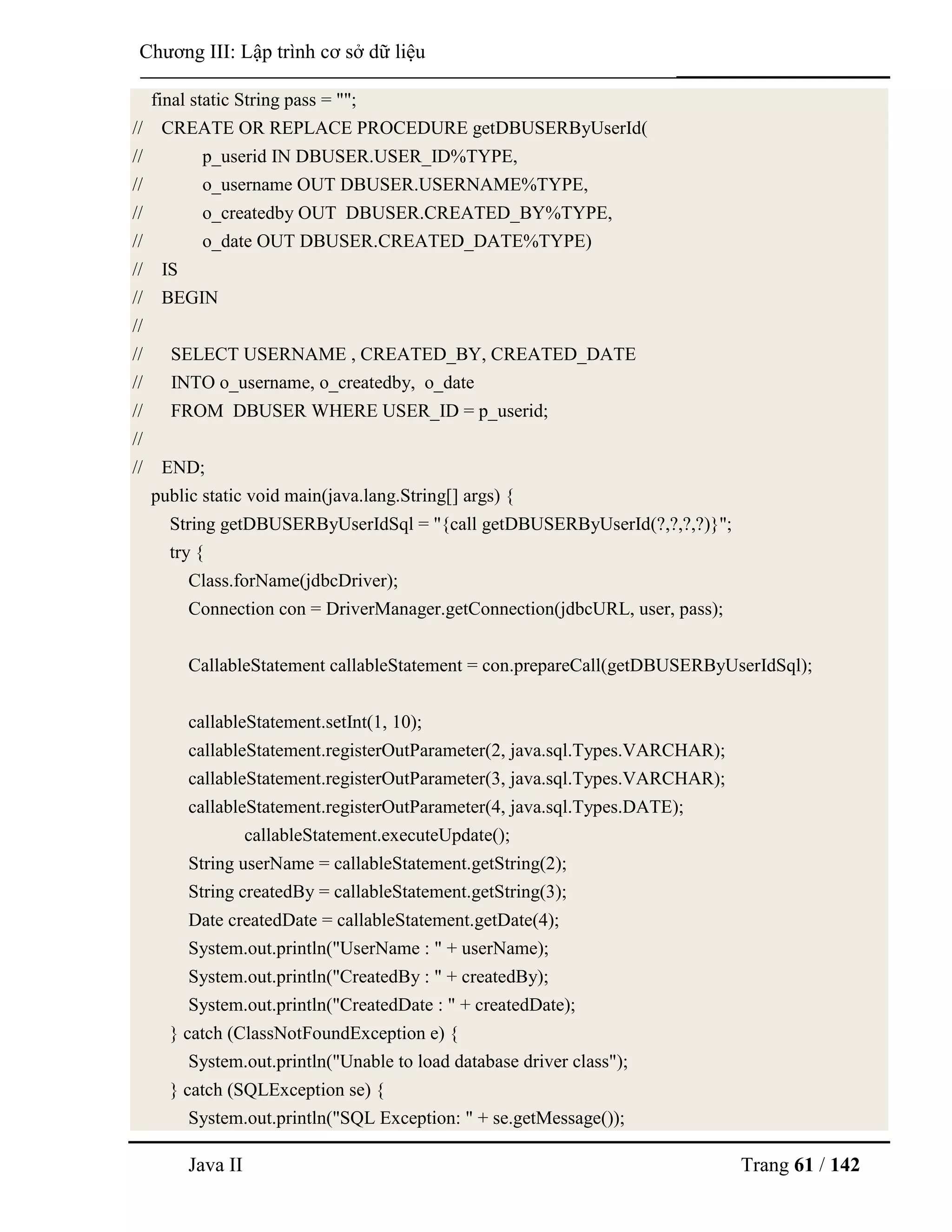 Java II Trang 61 / 142
Chƣơng III: Lập trình cơ sở dữ liệu
final static String pass = "";
// CREATE OR REPLACE PROCEDURE getDBUSERByUserId(
// p_userid IN DBUSER.USER_ID%TYPE,
// o_username OUT DBUSER.USERNAME%TYPE,
// o_createdby OUT DBUSER.CREATED_BY%TYPE,
// o_date OUT DBUSER.CREATED_DATE%TYPE)
// IS
// BEGIN
//
// SELECT USERNAME , CREATED_BY, CREATED_DATE
// INTO o_username, o_createdby, o_date
// FROM DBUSER WHERE USER_ID = p_userid;
//
// END;
public static void main(java.lang.String[] args) {
String getDBUSERByUserIdSql = "{call getDBUSERByUserId(?,?,?,?)}";
try {
Class.forName(jdbcDriver);
Connection con = DriverManager.getConnection(jdbcURL, user, pass);
CallableStatement callableStatement = con.prepareCall(getDBUSERByUserIdSql);
callableStatement.setInt(1, 10);
callableStatement.registerOutParameter(2, java.sql.Types.VARCHAR);
callableStatement.registerOutParameter(3, java.sql.Types.VARCHAR);
callableStatement.registerOutParameter(4, java.sql.Types.DATE);
callableStatement.executeUpdate();
String userName = callableStatement.getString(2);
String createdBy = callableStatement.getString(3);
Date createdDate = callableStatement.getDate(4);
System.out.println("UserName : " + userName);
System.out.println("CreatedBy : " + createdBy);
System.out.println("CreatedDate : " + createdDate);
} catch (ClassNotFoundException e) {
System.out.println("Unable to load database driver class");
} catch (SQLException se) {
System.out.println("SQL Exception: " + se.getMessage());
 