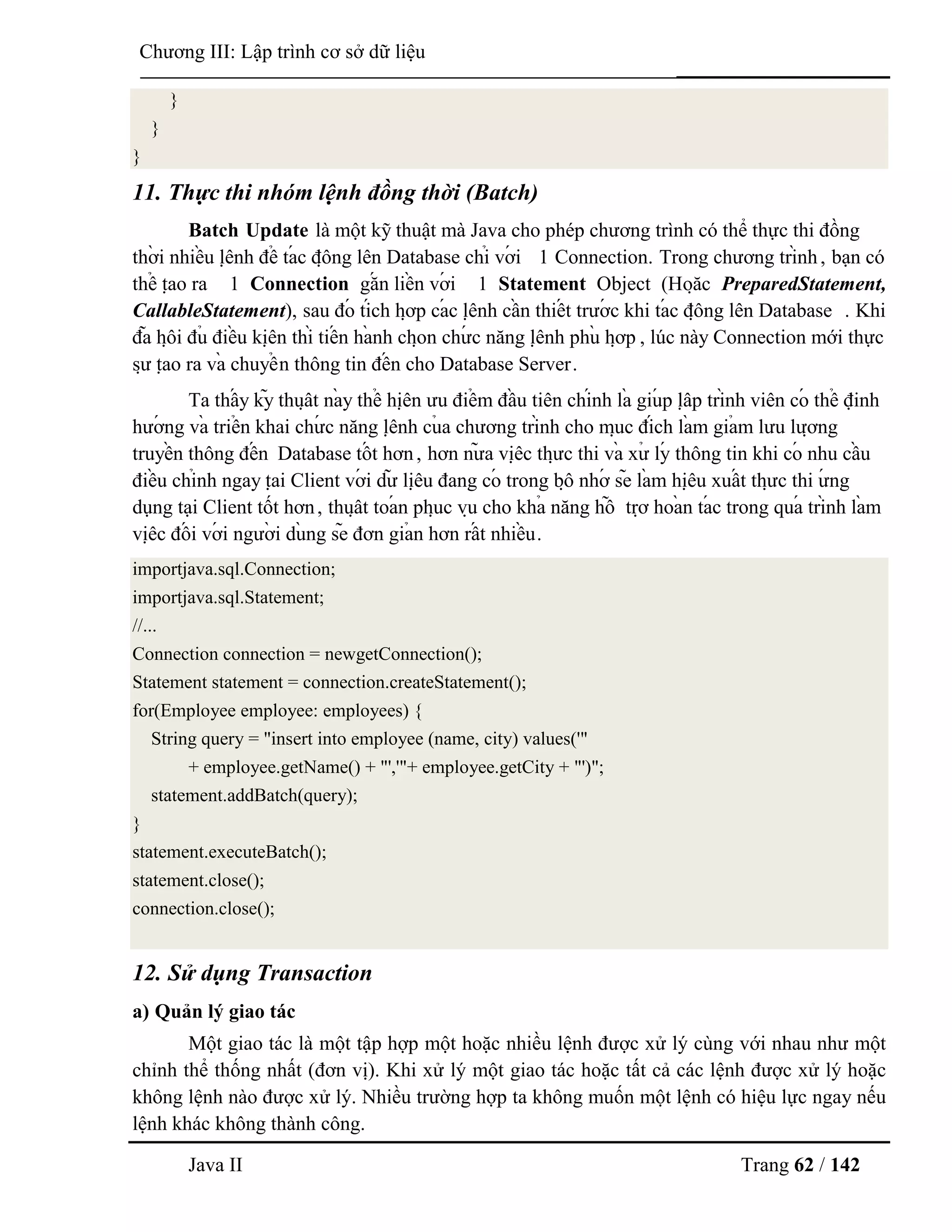 Java II Trang 62 / 142
Chƣơng III: Lập trình cơ sở dữ liệu
}
}
}
11. Thực thi nhóm lệnh đồng thời (Batch)
Batch Update là một kỹ thuật mà Java cho phép chƣơng trình có thể thực thi đồng
thờ i nhiề u lệ nh để tá c độ ng lên Database chỉ vớ i 1 Connection. Trong chƣơng trình, bạn có
thể tạ o ra 1 Connection gắ n liề n vớ i 1 Statement Object (Hoặ c PreparedStatement,
CallableStatement), sau đó tích hợ p cá c lệ nh cầ n thiế t trƣớ c khi tá c độ ng lên Database . Khi
đã hộ i đủ điề u kiệ n thì tiế n hà nh chọ n chƣ́ c năng lệ nh phù hợ p , lúc này Connection mới thực
sƣ̣ tạ o ra và chuyể n thông tin đế n cho Database Server.
Ta thấ y kỹ thuậ t nà y thể hiệ n ƣu điể m đầ u tiên chính là giú p lậ p trình viên có thể định
hƣớ ng và triể n khai chƣ́ c năng lệ nh củ a chƣơng trình cho mụ c đích là m giả m lƣu lƣợ ng
truyề n thông đế n Database tố t hơn, hơn nƣ̃ a việ c thƣ̣ c thi và xƣ̉ lý thông tin khi có nhu cầ u
điề u chỉnh ngay tạ i Client vớ i dƣ̃ liệ u đang có trong bộ nhớ sẽ là m hiệ u xuấ t thƣ̣ c thi ƣ́ ng
dụng tại Client tốt hơn, thuậ t toá n phụ c vụ cho khả năng hỗ trợ hoà n tá c trong quá trình là m
việ c đố i vớ i ngƣờ i dù ng sẽ đơn giả n hơn rấ t nhiề u.
importjava.sql.Connection;
importjava.sql.Statement;
//...
Connection connection = newgetConnection();
Statement statement = connection.createStatement();
for(Employee employee: employees) {
String query = "insert into employee (name, city) values('"
+ employee.getName() + "','"+ employee.getCity + "')";
statement.addBatch(query);
}
statement.executeBatch();
statement.close();
connection.close();
12. Sử dụng Transaction
a) Quản lý giao tác
Một giao tác là một tập hợp một hoặc nhiều lệnh đƣợc xử lý cùng với nhau nhƣ một
chỉnh thể thống nhất (đơn vị). Khi xử lý một giao tác hoặc tất cả các lệnh đƣợc xử lý hoặc
không lệnh nào đƣợc xử lý. Nhiều trƣờng hợp ta không muốn một lệnh có hiệu lực ngay nếu
lệnh khác không thành công.
 