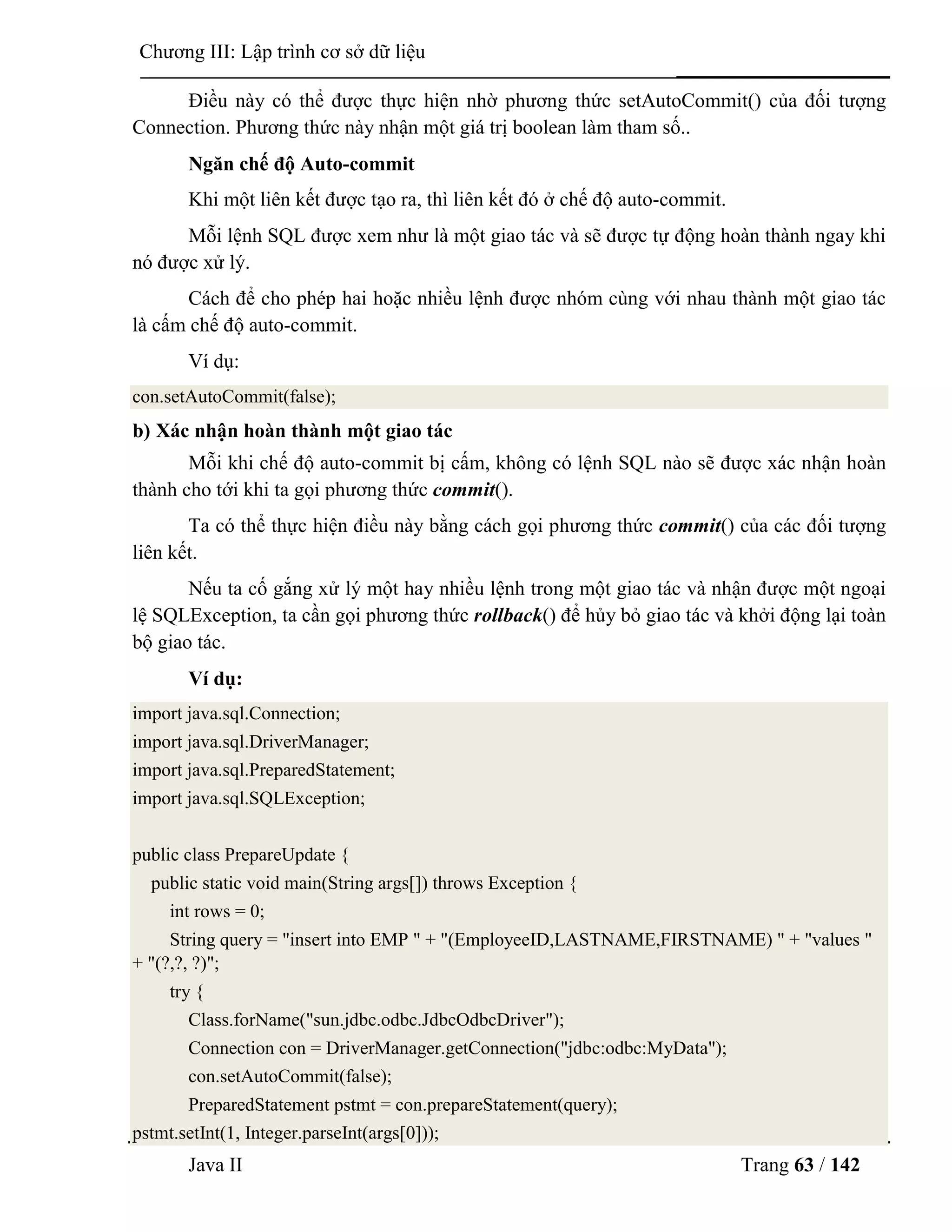 Java II Trang 63 / 142
Chƣơng III: Lập trình cơ sở dữ liệu
Điều này có thể đƣợc thực hiện nhờ phƣơng thức setAutoCommit() của đối tƣợng
Connection. Phƣơng thức này nhận một giá trị boolean làm tham số..
Ngăn chế độ Auto-commit
Khi một liên kết đƣợc tạo ra, thì liên kết đó ở chế độ auto-commit.
Mỗi lệnh SQL đƣợc xem nhƣ là một giao tác và sẽ đƣợc tự động hoàn thành ngay khi
nó đƣợc xử lý.
Cách để cho phép hai hoặc nhiều lệnh đƣợc nhóm cùng với nhau thành một giao tác
là cấm chế độ auto-commit.
Ví dụ:
con.setAutoCommit(false);
b) Xác nhận hoàn thành một giao tác
Mỗi khi chế độ auto-commit bị cấm, không có lệnh SQL nào sẽ đƣợc xác nhận hoàn
thành cho tới khi ta gọi phƣơng thức commit().
Ta có thể thực hiện điều này bằng cách gọi phƣơng thức commit() của các đối tƣợng
liên kết.
Nếu ta cố gắng xử lý một hay nhiều lệnh trong một giao tác và nhận đƣợc một ngoại
lệ SQLException, ta cần gọi phƣơng thức rollback() để hủy bỏ giao tác và khởi động lại toàn
bộ giao tác.
Ví dụ:
import java.sql.Connection;
import java.sql.DriverManager;
import java.sql.PreparedStatement;
import java.sql.SQLException;
public class PrepareUpdate {
public static void main(String args[]) throws Exception {
int rows = 0;
String query = "insert into EMP " + "(EmployeeID,LASTNAME,FIRSTNAME) " + "values "
+ "(?,?, ?)";
try {
Class.forName("sun.jdbc.odbc.JdbcOdbcDriver");
Connection con = DriverManager.getConnection("jdbc:odbc:MyData");
con.setAutoCommit(false);
PreparedStatement pstmt = con.prepareStatement(query);
pstmt.setInt(1, Integer.parseInt(args[0]));
 