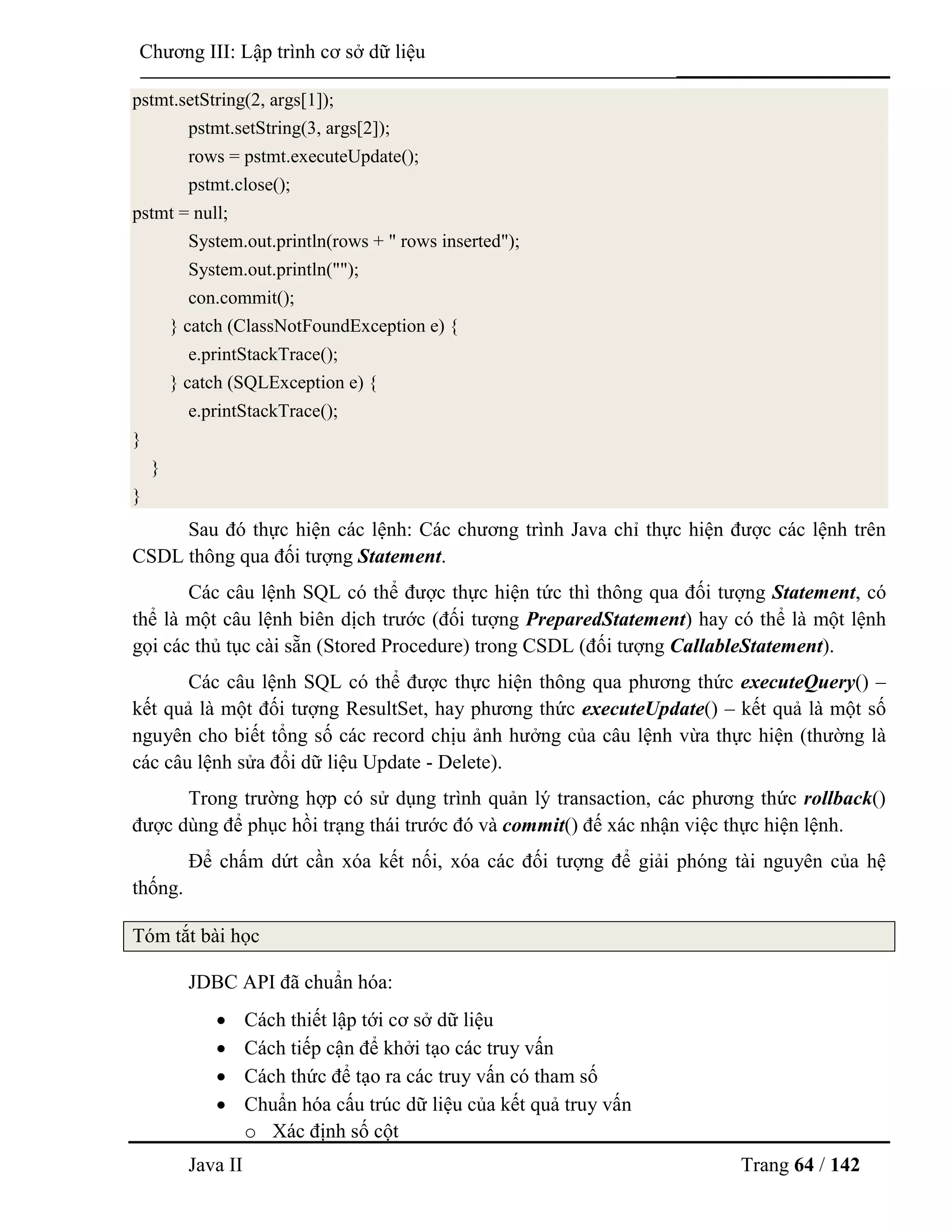 Java II Trang 64 / 142
Chƣơng III: Lập trình cơ sở dữ liệu
pstmt.setString(2, args[1]);
pstmt.setString(3, args[2]);
rows = pstmt.executeUpdate();
pstmt.close();
pstmt = null;
System.out.println(rows + " rows inserted");
System.out.println("");
con.commit();
} catch (ClassNotFoundException e) {
e.printStackTrace();
} catch (SQLException e) {
e.printStackTrace();
}
}
}
Sau đó thực hiện các lệnh: Các chƣơng trình Java chỉ thực hiện đƣợc các lệnh trên
CSDL thông qua đối tƣợng Statement.
Các câu lệnh SQL có thể đƣợc thực hiện tức thì thông qua đối tƣợng Statement, có
thể là một câu lệnh biên dịch trƣớc (đối tƣợng PreparedStatement) hay có thể là một lệnh
gọi các thủ tục cài sẵn (Stored Procedure) trong CSDL (đối tƣợng CallableStatement).
Các câu lệnh SQL có thể đƣợc thực hiện thông qua phƣơng thức executeQuery() –
kết quả là một đối tƣợng ResultSet, hay phƣơng thức executeUpdate() – kết quả là một số
nguyên cho biết tổng số các record chịu ảnh hƣởng của câu lệnh vừa thực hiện (thƣờng là
các câu lệnh sửa đổi dữ liệu Update - Delete).
Trong trƣờng hợp có sử dụng trình quản lý transaction, các phƣơng thức rollback()
đƣợc dùng để phục hồi trạng thái trƣớc đó và commit() đế xác nhận việc thực hiện lệnh.
Để chấm dứt cần xóa kết nối, xóa các đối tƣợng để giải phóng tài nguyên của hệ
thống.
Tóm tắt bài học
JDBC API đã chuẩn hóa:
 Cách thiết lập tới cơ sở dữ liệu
 Cách tiếp cận để khởi tạo các truy vấn
 Cách thức để tạo ra các truy vấn có tham số
 Chuẩn hóa cấu trúc dữ liệu của kết quả truy vấn
o Xác định số cột
 