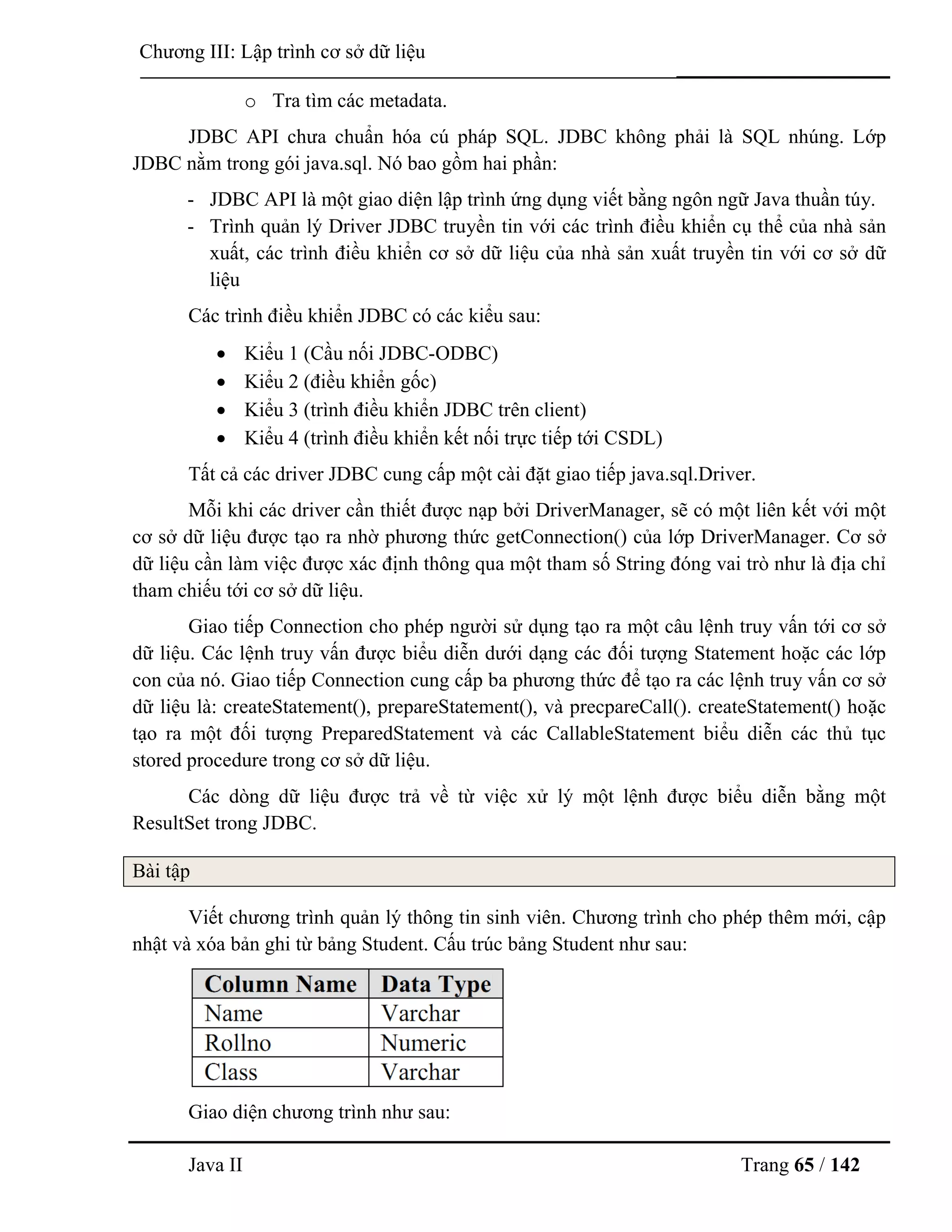 Java II Trang 65 / 142
Chƣơng III: Lập trình cơ sở dữ liệu
o Tra tìm các metadata.
JDBC API chƣa chuẩn hóa cú pháp SQL. JDBC không phải là SQL nhúng. Lớp
JDBC nằm trong gói java.sql. Nó bao gồm hai phần:
- JDBC API là một giao diện lập trình ứng dụng viết bằng ngôn ngữ Java thuần túy.
- Trình quản lý Driver JDBC truyền tin với các trình điều khiển cụ thể của nhà sản
xuất, các trình điều khiển cơ sở dữ liệu của nhà sản xuất truyền tin với cơ sở dữ
liệu
Các trình điều khiển JDBC có các kiểu sau:
 Kiểu 1 (Cầu nối JDBC-ODBC)
 Kiểu 2 (điều khiển gốc)
 Kiểu 3 (trình điều khiển JDBC trên client)
 Kiểu 4 (trình điều khiển kết nối trực tiếp tới CSDL)
Tất cả các driver JDBC cung cấp một cài đặt giao tiếp java.sql.Driver.
Mỗi khi các driver cần thiết đƣợc nạp bởi DriverManager, sẽ có một liên kết với một
cơ sở dữ liệu đƣợc tạo ra nhờ phƣơng thức getConnection() của lớp DriverManager. Cơ sở
dữ liệu cần làm việc đƣợc xác định thông qua một tham số String đóng vai trò nhƣ là địa chỉ
tham chiếu tới cơ sở dữ liệu.
Giao tiếp Connection cho phép ngƣời sử dụng tạo ra một câu lệnh truy vấn tới cơ sở
dữ liệu. Các lệnh truy vấn đƣợc biểu diễn dƣới dạng các đối tƣợng Statement hoặc các lớp
con của nó. Giao tiếp Connection cung cấp ba phƣơng thức để tạo ra các lệnh truy vấn cơ sở
dữ liệu là: createStatement(), prepareStatement(), và precpareCall(). createStatement() hoặc
tạo ra một đối tƣợng PreparedStatement và các CallableStatement biểu diễn các thủ tục
stored procedure trong cơ sở dữ liệu.
Các dòng dữ liệu đƣợc trả về từ việc xử lý một lệnh đƣợc biểu diễn bằng một
ResultSet trong JDBC.
Bài tập
Viết chƣơng trình quản lý thông tin sinh viên. Chƣơng trình cho phép thêm mới, cập
nhật và xóa bản ghi từ bảng Student. Cấu trúc bảng Student nhƣ sau:
Giao diện chƣơng trình nhƣ sau:
 