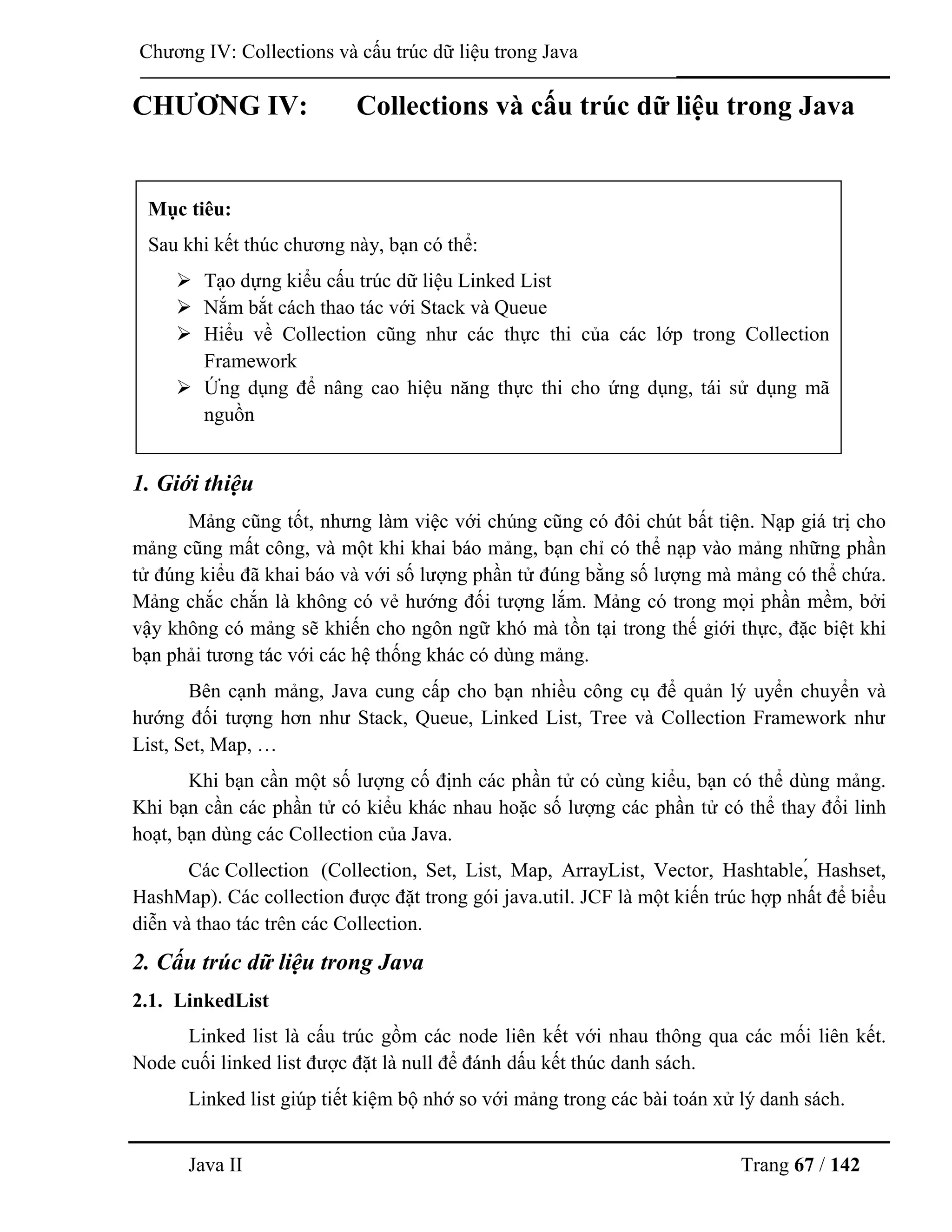 Java II Trang 67 / 142
Chƣơng IV: Collections và cấu trúc dữ liệu trong Java
CHƢƠNG IV: Collections và cấu trúc dữ liệu trong Java
1. Giới thiệu
Mảng cũng tốt, nhƣng làm việc với chúng cũng có đôi chút bất tiện. Nạp giá trị cho
mảng cũng mất công, và một khi khai báo mảng, bạn chỉ có thể nạp vào mảng những phần
tử đúng kiểu đã khai báo và với số lƣợng phần tử đúng bằng số lƣợng mà mảng có thể chứa.
Mảng chắc chắn là không có vẻ hƣớng đối tƣợng lắm. Mảng có trong mọi phần mềm, bởi
vậy không có mảng sẽ khiến cho ngôn ngữ khó mà tồn tại trong thế giới thực, đặc biệt khi
bạn phải tƣơng tác với các hệ thống khác có dùng mảng.
Bên cạnh mảng, Java cung cấp cho bạn nhiều công cụ để quản lý uyển chuyển và
hƣớng đối tƣợng hơn nhƣ Stack, Queue, Linked List, Tree và Collection Framework nhƣ
List, Set, Map, …
Khi bạn cần một số lƣợng cố định các phần tử có cùng kiểu, bạn có thể dùng mảng.
Khi bạn cần các phần tử có kiểu khác nhau hoặc số lƣợng các phần tử có thể thay đổi linh
hoạt, bạn dùng các Collection của Java.
Các Collection (Collection, Set, List, Map, ArrayList, Vector, Hashtable,́ Hashset,
HashMap). Các collection đƣợc đặt trong gói java.util. JCF là một kiến trúc hợp nhất để biểu
diễn và thao tác trên các Collection.
2. Cấu trúc dữ liệu trong Java
2.1. LinkedList
Linked list là cấu trúc gồm các node liên kết với nhau thông qua các mối liên kết.
Node cuối linked list đƣợc đặt là null để đánh dấu kết thúc danh sách.
Linked list giúp tiết kiệm bộ nhớ so với mảng trong các bài toán xử lý danh sách.
Mục tiêu:
Sau khi kết thúc chƣơng này, bạn có thể:
 Tạo dựng kiểu cấu trúc dữ liệu Linked List
 Nắm bắt cách thao tác với Stack và Queue
 Hiểu về Collection cũng nhƣ các thực thi của các lớp trong Collection
Framework
 Ứng dụng để nâng cao hiệu năng thực thi cho ứng dụng, tái sử dụng mã
nguồn
 