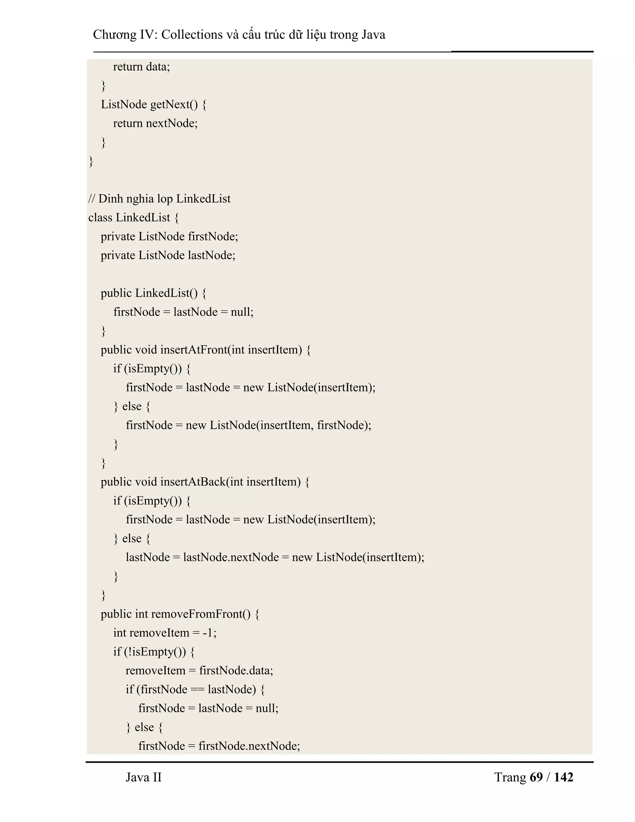 Java II Trang 69 / 142
Chƣơng IV: Collections và cấu trúc dữ liệu trong Java
return data;
}
ListNode getNext() {
return nextNode;
}
}
// Dinh nghia lop LinkedList
class LinkedList {
private ListNode firstNode;
private ListNode lastNode;
public LinkedList() {
firstNode = lastNode = null;
}
public void insertAtFront(int insertItem) {
if (isEmpty()) {
firstNode = lastNode = new ListNode(insertItem);
} else {
firstNode = new ListNode(insertItem, firstNode);
}
}
public void insertAtBack(int insertItem) {
if (isEmpty()) {
firstNode = lastNode = new ListNode(insertItem);
} else {
lastNode = lastNode.nextNode = new ListNode(insertItem);
}
}
public int removeFromFront() {
int removeItem = -1;
if (!isEmpty()) {
removeItem = firstNode.data;
if (firstNode == lastNode) {
firstNode = lastNode = null;
} else {
firstNode = firstNode.nextNode;
 