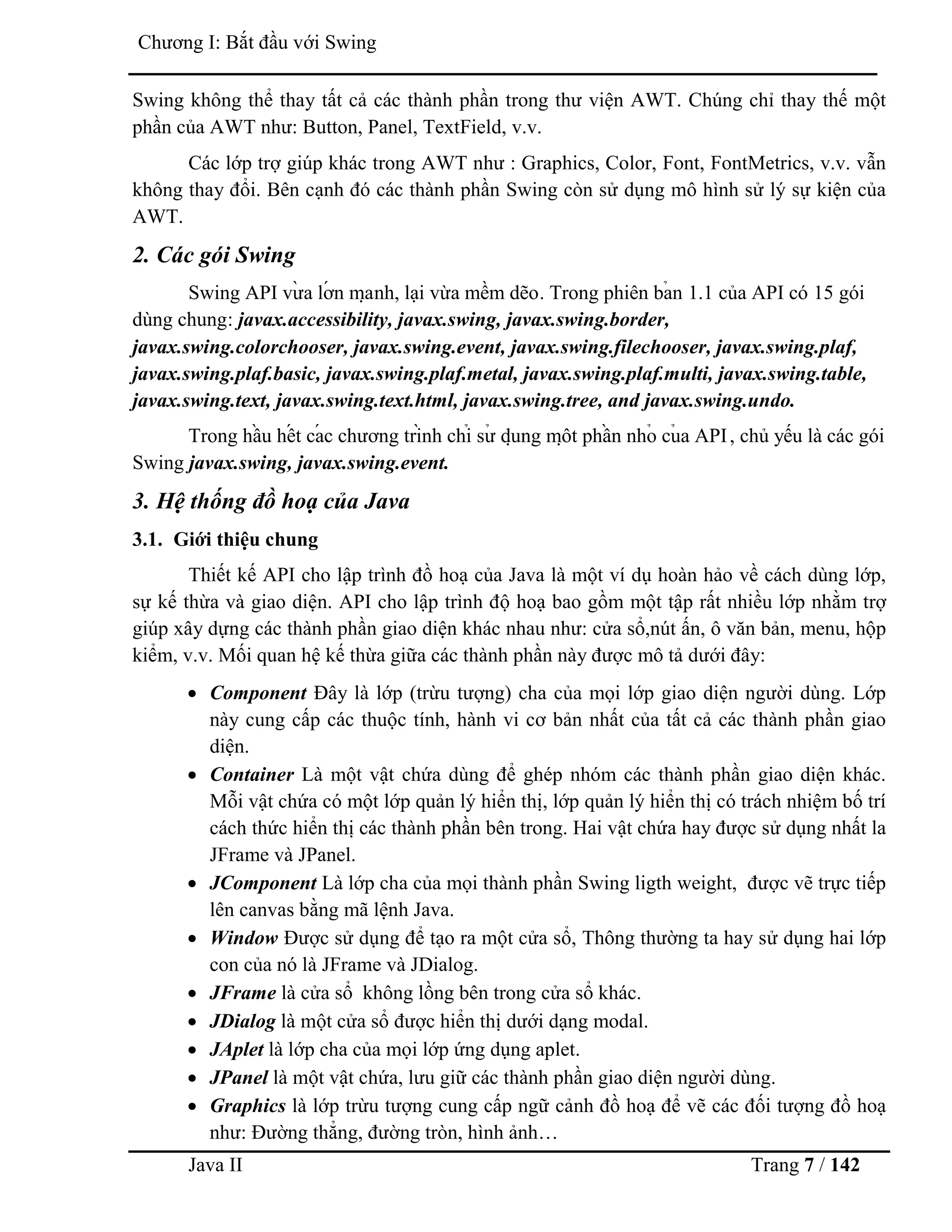 Java II Trang 7 / 142
Chƣơng I: Bắt đầu với Swing
Swing không thể thay tất cả các thành phần trong thƣ viện AWT. Chúng chỉ thay thế một
phần của AWT nhƣ: Button, Panel, TextField, v.v.
Các lớp trợ giúp khác trong AWT nhƣ : Graphics, Color, Font, FontMetrics, v.v. vẫn
không thay đổi. Bên cạnh đó các thành phần Swing còn sử dụng mô hình sử lý sự kiện của
AWT.
2. Các gói Swing
Swing API vƣ̀ a lớ n mạ nh, lại vừa mềm dẽo. Trong phiên bả n 1.1 của API có 15 gói
dùng chung: javax.accessibility, javax.swing, javax.swing.border,
javax.swing.colorchooser, javax.swing.event, javax.swing.filechooser, javax.swing.plaf,
javax.swing.plaf.basic, javax.swing.plaf.metal, javax.swing.plaf.multi, javax.swing.table,
javax.swing.text, javax.swing.text.html, javax.swing.tree, and javax.swing.undo.
Trong hầ u hế t cá c chƣơng trình chỉ sƣ̉ dụ ng mộ t phầ n nhỏ củ a API, chủ yếu là các gói
Swing javax.swing, javax.swing.event.
3. Hệ thống đồ hoạ của Java
3.1. Giới thiệu chung
Thiết kế API cho lập trình đồ hoạ của Java là một ví dụ hoàn hảo về cách dùng lớp,
sự kế thừa và giao diện. API cho lập trình độ hoạ bao gồm một tập rất nhiều lớp nhằm trợ
giúp xây dựng các thành phần giao diện khác nhau nhƣ: cửa sổ,nút ấn, ô văn bản, menu, hộp
kiểm, v.v. Mối quan hệ kế thừa giữa các thành phần này đƣợc mô tả dƣới đây:
 Component Đây là lớp (trừu tƣợng) cha của mọi lớp giao diện ngƣời dùng. Lớp
này cung cấp các thuộc tính, hành vi cơ bản nhất của tất cả các thành phần giao
diện.
 Container Là một vật chứa dùng để ghép nhóm các thành phần giao diện khác.
Mỗi vật chứa có một lớp quản lý hiển thị, lớp quản lý hiển thị có trách nhiệm bố trí
cách thức hiển thị các thành phần bên trong. Hai vật chứa hay đƣợc sử dụng nhất la
JFrame và JPanel.
 JComponent Là lớp cha của mọi thành phần Swing ligth weight, đƣợc vẽ trực tiếp
lên canvas bằng mã lệnh Java.
 Window Đƣợc sử dụng để tạo ra một cửa sổ, Thông thƣờng ta hay sử dụng hai lớp
con của nó là JFrame và JDialog.
 JFrame là cửa sổ không lồng bên trong cửa sổ khác.
 JDialog là một cửa sổ đƣợc hiển thị dƣới dạng modal.
 JAplet là lớp cha của mọi lớp ứng dụng aplet.
 JPanel là một vật chứa, lƣu giữ các thành phần giao diện ngƣời dùng.
 Graphics là lớp trừu tƣợng cung cấp ngữ cảnh đồ hoạ để vẽ các đối tƣợng đồ hoạ
nhƣ: Đƣờng thẳng, đƣờng tròn, hình ảnh…
 