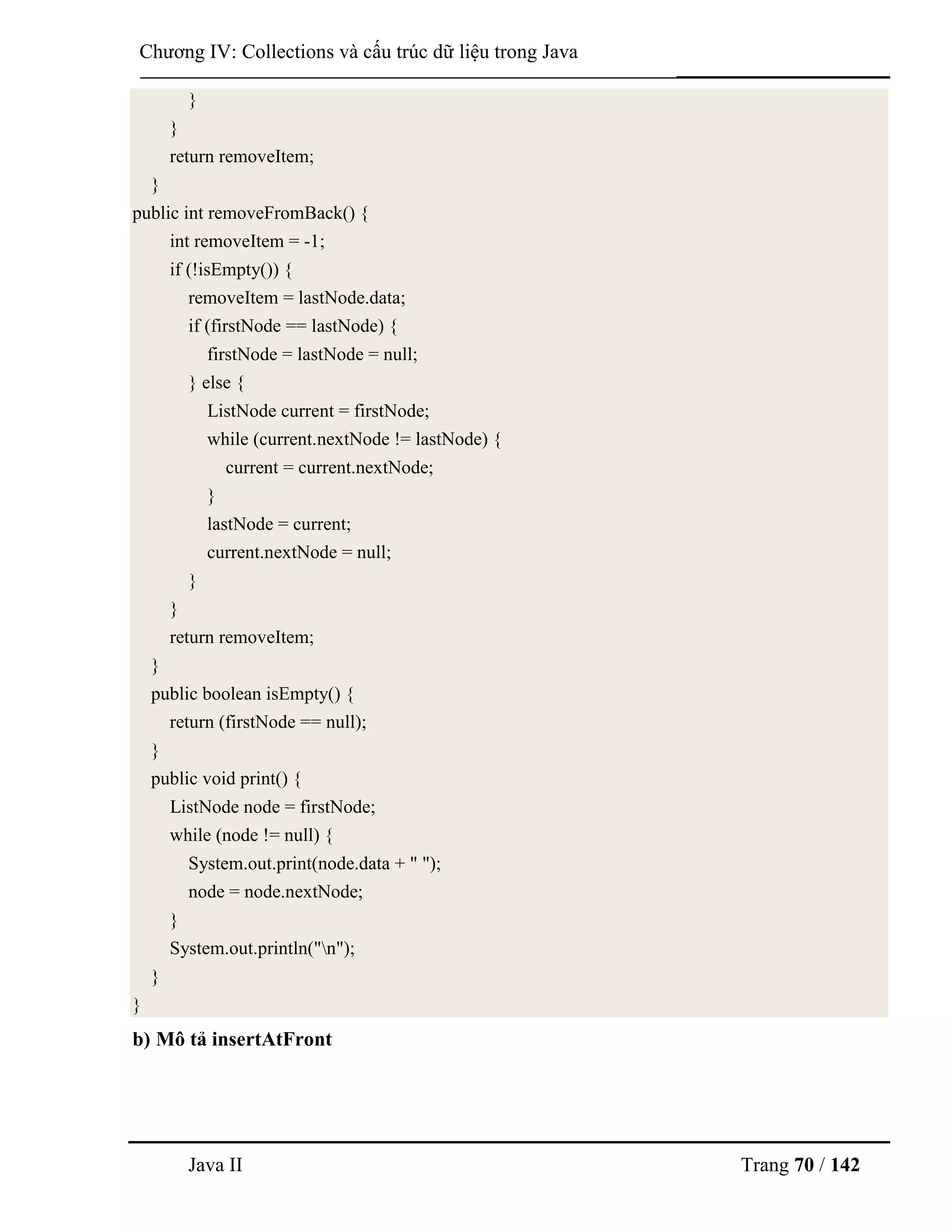 Java II Trang 70 / 142
Chƣơng IV: Collections và cấu trúc dữ liệu trong Java
}
}
return removeItem;
}
public int removeFromBack() {
int removeItem = -1;
if (!isEmpty()) {
removeItem = lastNode.data;
if (firstNode == lastNode) {
firstNode = lastNode = null;
} else {
ListNode current = firstNode;
while (current.nextNode != lastNode) {
current = current.nextNode;
}
lastNode = current;
current.nextNode = null;
}
}
return removeItem;
}
public boolean isEmpty() {
return (firstNode == null);
}
public void print() {
ListNode node = firstNode;
while (node != null) {
System.out.print(node.data + " ");
node = node.nextNode;
}
System.out.println("n");
}
}
b) Mô tả insertAtFront
 
