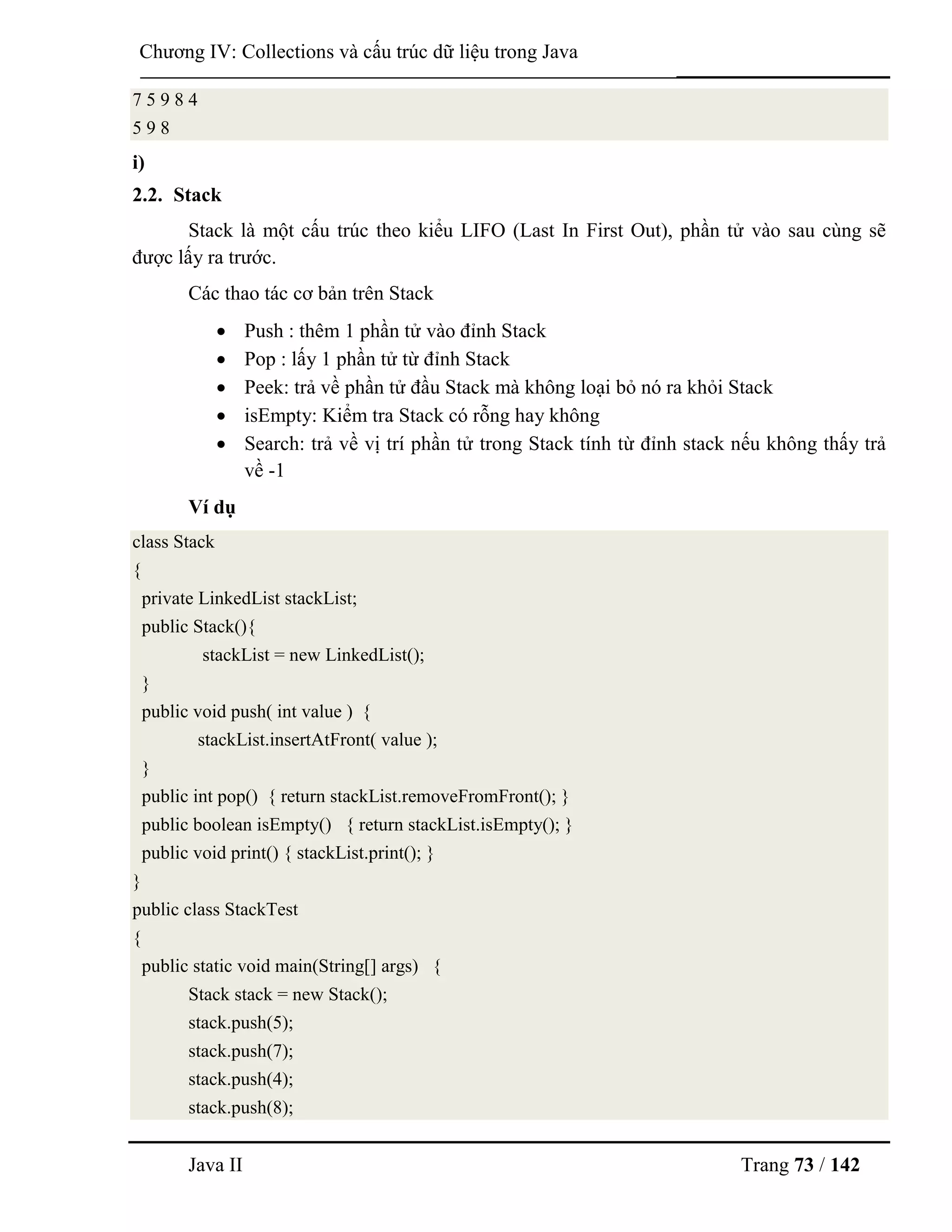 Java II Trang 73 / 142
Chƣơng IV: Collections và cấu trúc dữ liệu trong Java
7 5 9 8 4
5 9 8
i)
2.2. Stack
Stack là một cấu trúc theo kiểu LIFO (Last In First Out), phần tử vào sau cùng sẽ
đƣợc lấy ra trƣớc.
Các thao tác cơ bản trên Stack
 Push : thêm 1 phần tử vào đỉnh Stack
 Pop : lấy 1 phần tử từ đỉnh Stack
 Peek: trả về phần tử đầu Stack mà không loại bỏ nó ra khỏi Stack
 isEmpty: Kiểm tra Stack có rỗng hay không
 Search: trả về vị trí phần tử trong Stack tính từ đỉnh stack nếu không thấy trả
về -1
Ví dụ
class Stack
{
private LinkedList stackList;
public Stack(){
stackList = new LinkedList();
}
public void push( int value ) {
stackList.insertAtFront( value );
}
public int pop() { return stackList.removeFromFront(); }
public boolean isEmpty() { return stackList.isEmpty(); }
public void print() { stackList.print(); }
}
public class StackTest
{
public static void main(String[] args) {
Stack stack = new Stack();
stack.push(5);
stack.push(7);
stack.push(4);
stack.push(8);
 