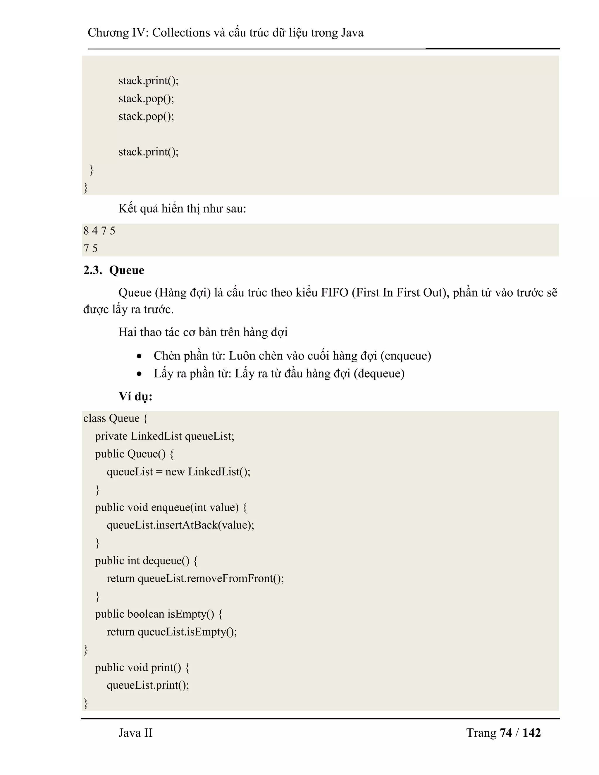 Java II Trang 74 / 142
Chƣơng IV: Collections và cấu trúc dữ liệu trong Java
stack.print();
stack.pop();
stack.pop();
stack.print();
}
}
Kết quả hiển thị nhƣ sau:
8 4 7 5
7 5
2.3. Queue
Queue (Hàng đợi) là cấu trúc theo kiểu FIFO (First In First Out), phần tử vào trƣớc sẽ
đƣợc lấy ra trƣớc.
Hai thao tác cơ bản trên hàng đợi
 Chèn phần tử: Luôn chèn vào cuối hàng đợi (enqueue)
 Lấy ra phần tử: Lấy ra từ đầu hàng đợi (dequeue)
Ví dụ:
class Queue {
private LinkedList queueList;
public Queue() {
queueList = new LinkedList();
}
public void enqueue(int value) {
queueList.insertAtBack(value);
}
public int dequeue() {
return queueList.removeFromFront();
}
public boolean isEmpty() {
return queueList.isEmpty();
}
public void print() {
queueList.print();
}
 
