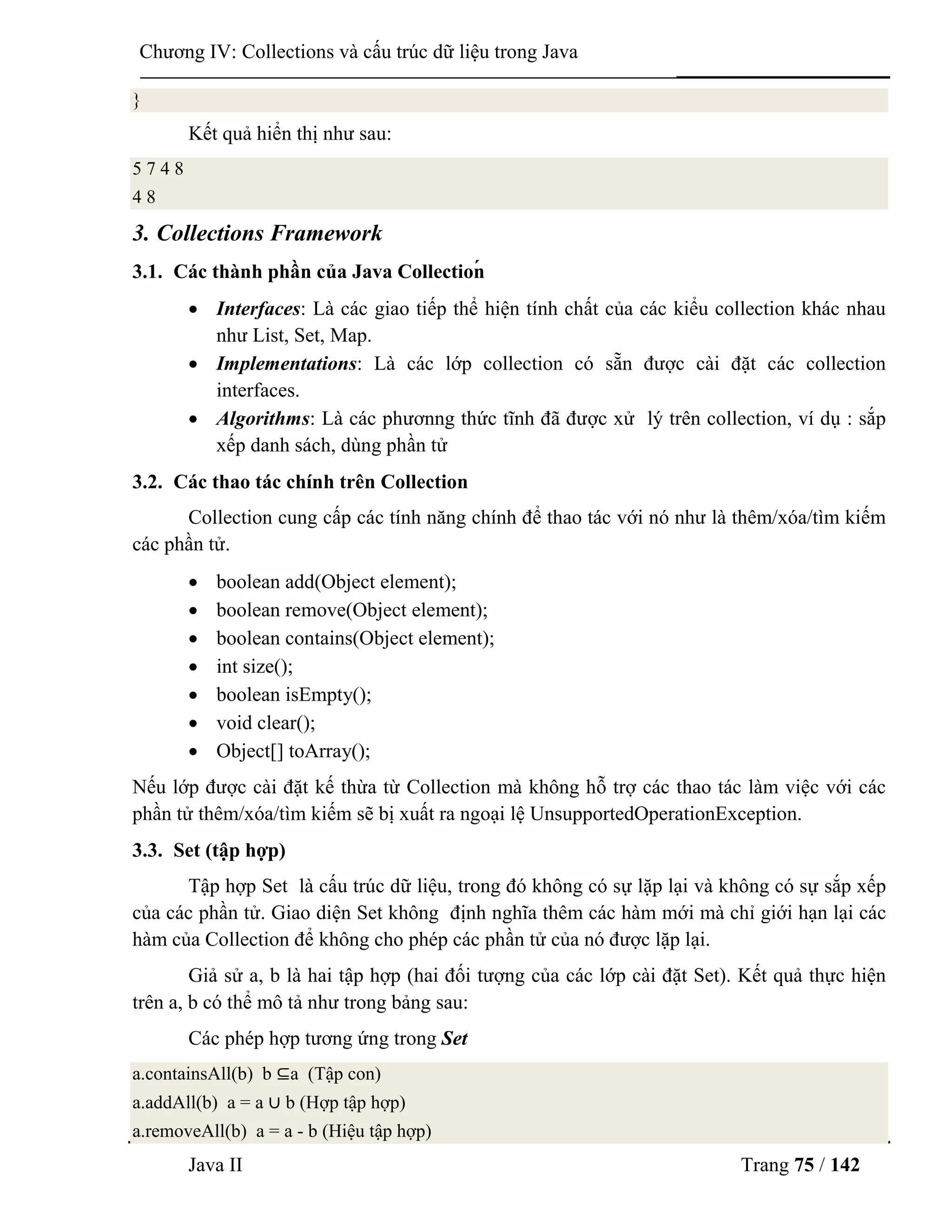 Java II Trang 75 / 142
Chƣơng IV: Collections và cấu trúc dữ liệu trong Java
}
Kết quả hiển thị nhƣ sau:
5 7 4 8
4 8
3. Collections Framework
3.1. Các thành phần của Java Collectioń
 Interfaces: Là các giao tiếp thể hiện tính chất của các kiểu collection khác nhau
nhƣ List, Set, Map.
 Implementations: Là các lớp collection có sẵn đƣợc cài đặt các collection
interfaces.
 Algorithms: Là các phƣơnng thức tĩnh đã đƣợc xử lý trên collection, ví dụ : sắp
xếp danh sách, dùng phần tử
3.2. Các thao tác chính trên Collection
Collection cung cấp các tính năng chính để thao tác với nó nhƣ là thêm/xóa/tìm kiếm
các phần tử.
 boolean add(Object element);
 boolean remove(Object element);
 boolean contains(Object element);
 int size();
 boolean isEmpty();
 void clear();
 Object[] toArray();
Nếu lớp đƣợc cài đặt kế thừa từ Collection mà không hỗ trợ các thao tác làm việc với các
phần tử thêm/xóa/tìm kiếm sẽ bị xuất ra ngoại lệ UnsupportedOperationException.
3.3. Set (tập hợp)
Tập hợp Set là cấu trúc dữ liệu, trong đó không có sự lặp lại và không có sự sắp xếp
của các phần tử. Giao diện Set không định nghĩa thêm các hàm mới mà chỉ giới hạn lại các
hàm của Collection để không cho phép các phần tử của nó đƣợc lặp lại.
Giả sử a, b là hai tập hợp (hai đối tƣợng của các lớp cài đặt Set). Kết quả thực hiện
trên a, b có thể mô tả nhƣ trong bảng sau:
Các phép hợp tƣơng ứng trong Set
a.containsAll(b) b ⊆a (Tập con)
a.addAll(b) a = a ∪ b (Hợp tập hợp)
a.removeAll(b) a = a - b (Hiệu tập hợp)
 