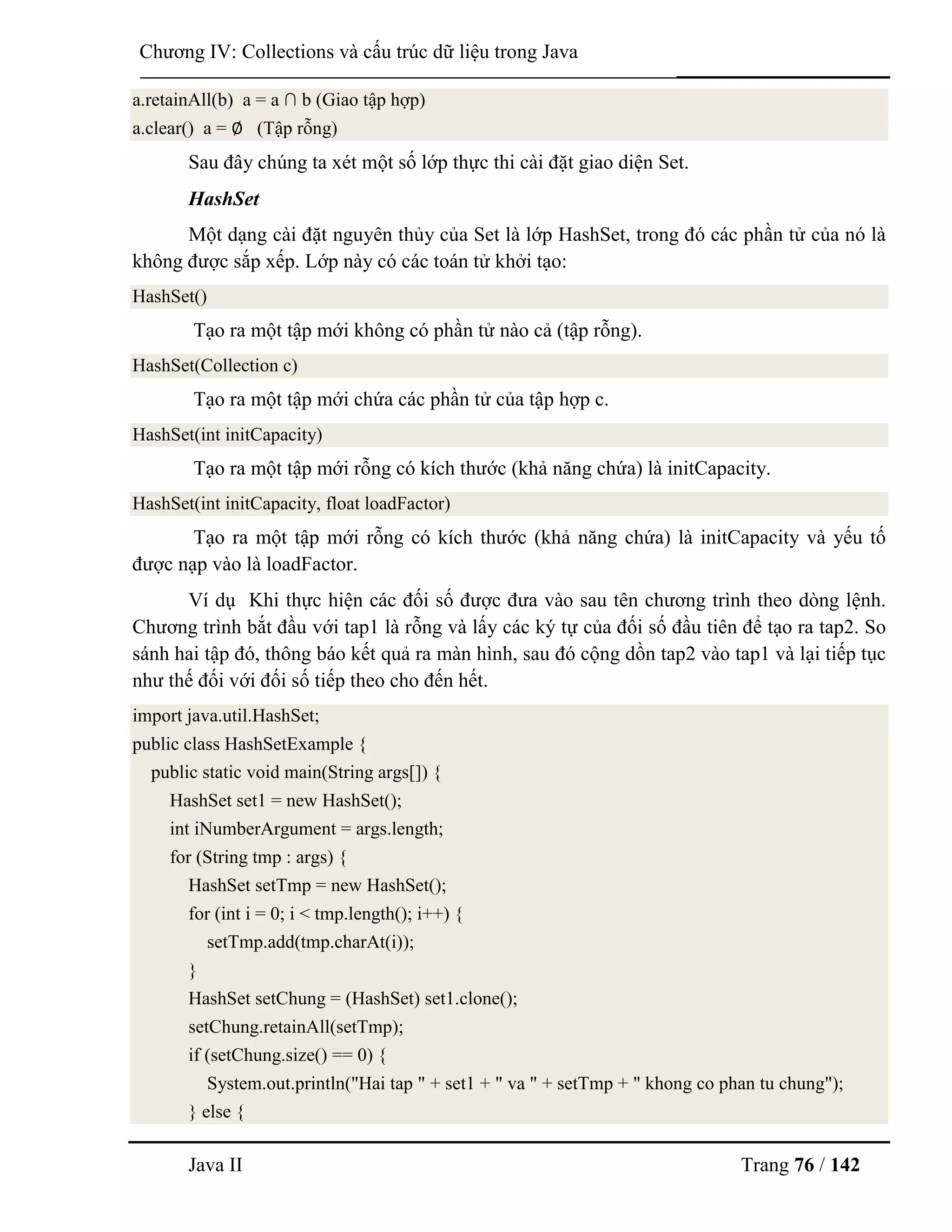 Java II Trang 76 / 142
Chƣơng IV: Collections và cấu trúc dữ liệu trong Java
a.retainAll(b) a = a ∩ b (Giao tập hợp)
a.clear() a = ∅ (Tập rỗng)
Sau đây chúng ta xét một số lớp thực thi cài đặt giao diện Set.
HashSet
Một dạng cài đặt nguyên thủy của Set là lớp HashSet, trong đó các phần tử của nó là
không đƣợc sắp xếp. Lớp này có các toán tử khởi tạo:
HashSet()
Tạo ra một tập mới không có phần tử nào cả (tập rỗng).
HashSet(Collection c)
Tạo ra một tập mới chứa các phần tử của tập hợp c.
HashSet(int initCapacity)
Tạo ra một tập mới rỗng có kích thƣớc (khả năng chứa) là initCapacity.
HashSet(int initCapacity, float loadFactor)
Tạo ra một tập mới rỗng có kích thƣớc (khả năng chứa) là initCapacity và yếu tố
đƣợc nạp vào là loadFactor.
Ví dụ Khi thực hiện các đối số đƣợc đƣa vào sau tên chƣơng trình theo dòng lệnh.
Chƣơng trình bắt đầu với tap1 là rỗng và lấy các ký tự của đối số đầu tiên để tạo ra tap2. So
sánh hai tập đó, thông báo kết quả ra màn hình, sau đó cộng dồn tap2 vào tap1 và lại tiếp tục
nhƣ thế đối với đối số tiếp theo cho đến hết.
import java.util.HashSet;
public class HashSetExample {
public static void main(String args[]) {
HashSet set1 = new HashSet();
int iNumberArgument = args.length;
for (String tmp : args) {
HashSet setTmp = new HashSet();
for (int i = 0; i < tmp.length(); i++) {
setTmp.add(tmp.charAt(i));
}
HashSet setChung = (HashSet) set1.clone();
setChung.retainAll(setTmp);
if (setChung.size() == 0) {
System.out.println("Hai tap " + set1 + " va " + setTmp + " khong co phan tu chung");
} else {
 