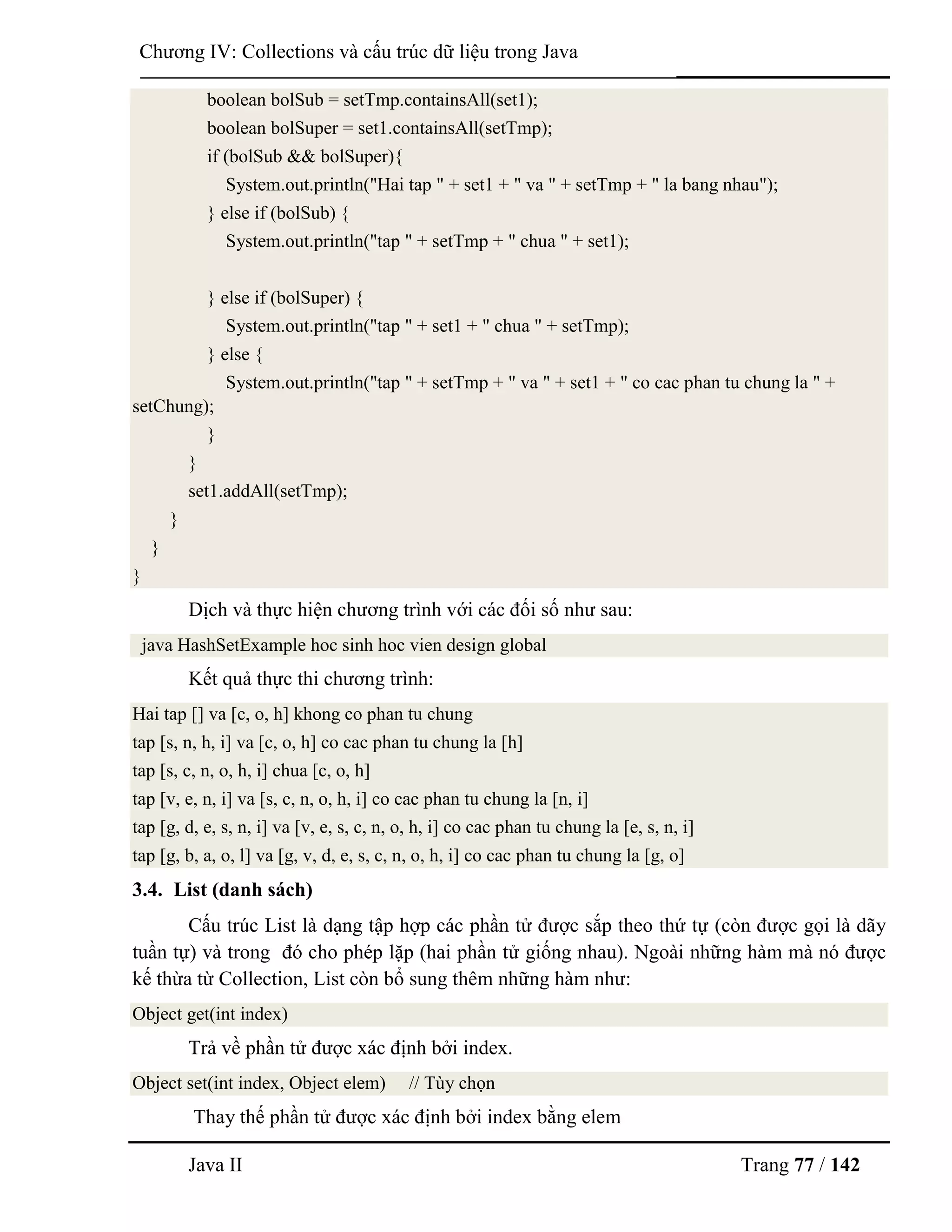 Java II Trang 77 / 142
Chƣơng IV: Collections và cấu trúc dữ liệu trong Java
boolean bolSub = setTmp.containsAll(set1);
boolean bolSuper = set1.containsAll(setTmp);
if (bolSub && bolSuper){
System.out.println("Hai tap " + set1 + " va " + setTmp + " la bang nhau");
} else if (bolSub) {
System.out.println("tap " + setTmp + " chua " + set1);
} else if (bolSuper) {
System.out.println("tap " + set1 + " chua " + setTmp);
} else {
System.out.println("tap " + setTmp + " va " + set1 + " co cac phan tu chung la " +
setChung);
}
}
set1.addAll(setTmp);
}
}
}
Dịch và thực hiện chƣơng trình với các đối số nhƣ sau:
java HashSetExample hoc sinh hoc vien design global
Kết quả thực thi chƣơng trình:
Hai tap [] va [c, o, h] khong co phan tu chung
tap [s, n, h, i] va [c, o, h] co cac phan tu chung la [h]
tap [s, c, n, o, h, i] chua [c, o, h]
tap [v, e, n, i] va [s, c, n, o, h, i] co cac phan tu chung la [n, i]
tap [g, d, e, s, n, i] va [v, e, s, c, n, o, h, i] co cac phan tu chung la [e, s, n, i]
tap [g, b, a, o, l] va [g, v, d, e, s, c, n, o, h, i] co cac phan tu chung la [g, o]
3.4. List (danh sách)
Cấu trúc List là dạng tập hợp các phần tử đƣợc sắp theo thứ tự (còn đƣợc gọi là dãy
tuần tự) và trong đó cho phép lặp (hai phần tử giống nhau). Ngoài những hàm mà nó đƣợc
kế thừa từ Collection, List còn bổ sung thêm những hàm nhƣ:
Object get(int index)
Trả về phần tử đƣợc xác định bởi index.
Object set(int index, Object elem) // Tùy chọn
Thay thế phần tử đƣợc xác định bởi index bằng elem
 