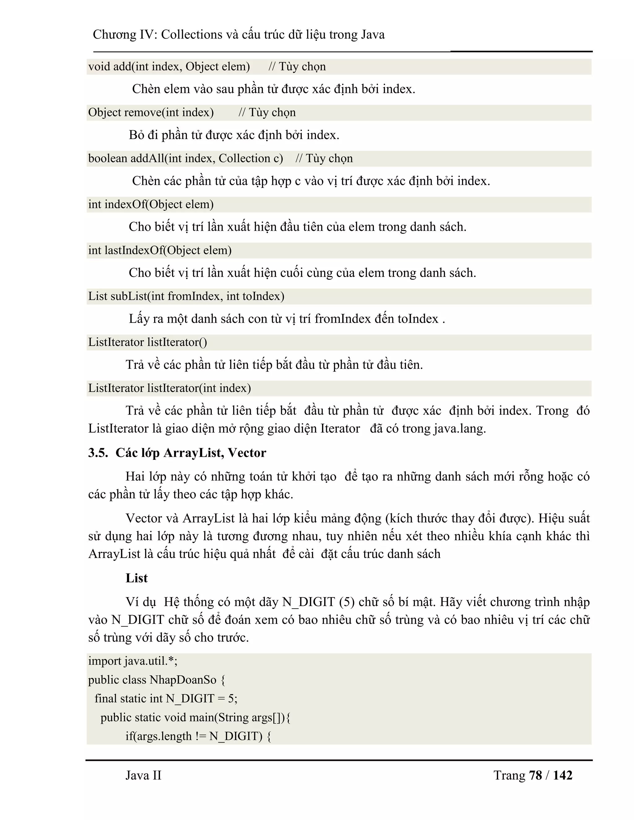 Java II Trang 78 / 142
Chƣơng IV: Collections và cấu trúc dữ liệu trong Java
void add(int index, Object elem) // Tùy chọn
Chèn elem vào sau phần tử đƣợc xác định bởi index.
Object remove(int index) // Tùy chọn
Bỏ đi phần tử đƣợc xác định bởi index.
boolean addAll(int index, Collection c) // Tùy chọn
Chèn các phần tử của tập hợp c vào vị trí đƣợc xác định bởi index.
int indexOf(Object elem)
Cho biết vị trí lần xuất hiện đầu tiên của elem trong danh sách.
int lastIndexOf(Object elem)
Cho biết vị trí lần xuất hiện cuối cùng của elem trong danh sách.
List subList(int fromIndex, int toIndex)
Lấy ra một danh sách con từ vị trí fromIndex đến toIndex .
ListIterator listIterator()
Trả về các phần tử liên tiếp bắt đầu từ phần tử đầu tiên.
ListIterator listIterator(int index)
Trả về các phần tử liên tiếp bắt đầu từ phần tử đƣợc xác định bởi index. Trong đó
ListIterator là giao diện mở rộng giao diện Iterator đã có trong java.lang.
3.5. Các lớp ArrayList, Vector
Hai lớp này có những toán tử khởi tạo để tạo ra những danh sách mới rỗng hoặc có
các phần tử lấy theo các tập hợp khác.
Vector và ArrayList là hai lớp kiểu mảng động (kích thƣớc thay đổi đƣợc). Hiệu suất
sử dụng hai lớp này là tƣơng đƣơng nhau, tuy nhiên nếu xét theo nhiều khía cạnh khác thì
ArrayList là cấu trúc hiệu quả nhất để cài đặt cấu trúc danh sách
List
Ví dụ Hệ thống có một dãy N_DIGIT (5) chữ số bí mật. Hãy viết chƣơng trình nhập
vào N_DIGIT chữ số để đoán xem có bao nhiêu chữ số trùng và có bao nhiêu vị trí các chữ
số trùng với dãy số cho trƣớc.
import java.util.*;
public class NhapDoanSo {
final static int N_DIGIT = 5;
public static void main(String args[]){
if(args.length != N_DIGIT) {
 