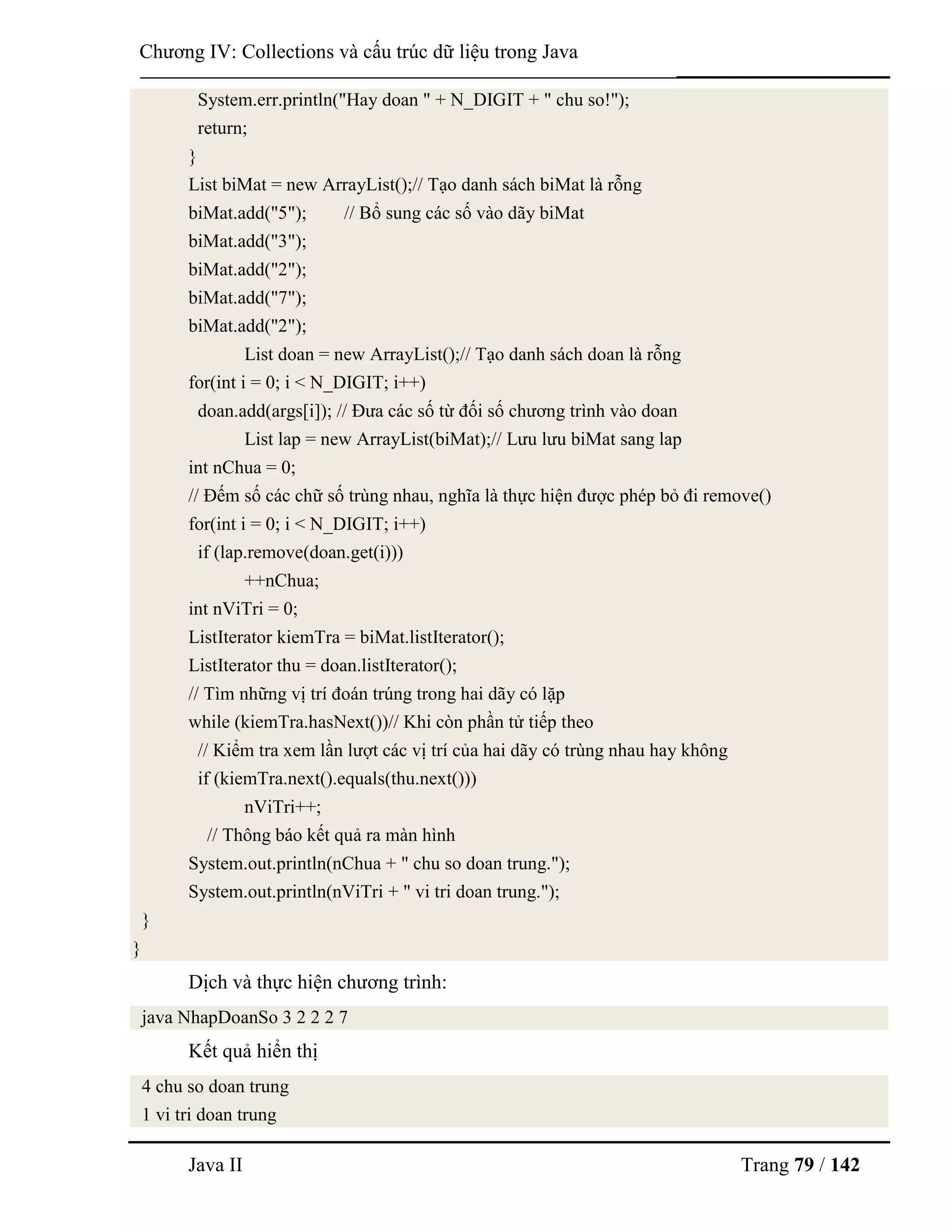 Java II Trang 79 / 142
Chƣơng IV: Collections và cấu trúc dữ liệu trong Java
System.err.println("Hay doan " + N_DIGIT + " chu so!");
return;
}
List biMat = new ArrayList();// Tạo danh sách biMat là rỗng
biMat.add("5"); // Bổ sung các số vào dãy biMat
biMat.add("3");
biMat.add("2");
biMat.add("7");
biMat.add("2");
List doan = new ArrayList();// Tạo danh sách doan là rỗng
for(int i = 0; i < N_DIGIT; i++)
doan.add(args[i]); // Đƣa các số từ đối số chƣơng trình vào doan
List lap = new ArrayList(biMat);// Lƣu lƣu biMat sang lap
int nChua = 0;
// Đếm số các chữ số trùng nhau, nghĩa là thực hiện đƣợc phép bỏ đi remove()
for(int i = 0; i < N_DIGIT; i++)
if (lap.remove(doan.get(i)))
++nChua;
int nViTri = 0;
ListIterator kiemTra = biMat.listIterator();
ListIterator thu = doan.listIterator();
// Tìm những vị trí đoán trúng trong hai dãy có lặp
while (kiemTra.hasNext())// Khi còn phần tử tiếp theo
// Kiểm tra xem lần lƣợt các vị trí của hai dãy có trùng nhau hay không
if (kiemTra.next().equals(thu.next()))
nViTri++;
// Thông báo kết quả ra màn hình
System.out.println(nChua + " chu so doan trung.");
System.out.println(nViTri + " vi tri doan trung.");
}
}
Dịch và thực hiện chƣơng trình:
java NhapDoanSo 3 2 2 2 7
Kết quả hiển thị
4 chu so doan trung
1 vi tri doan trung
 