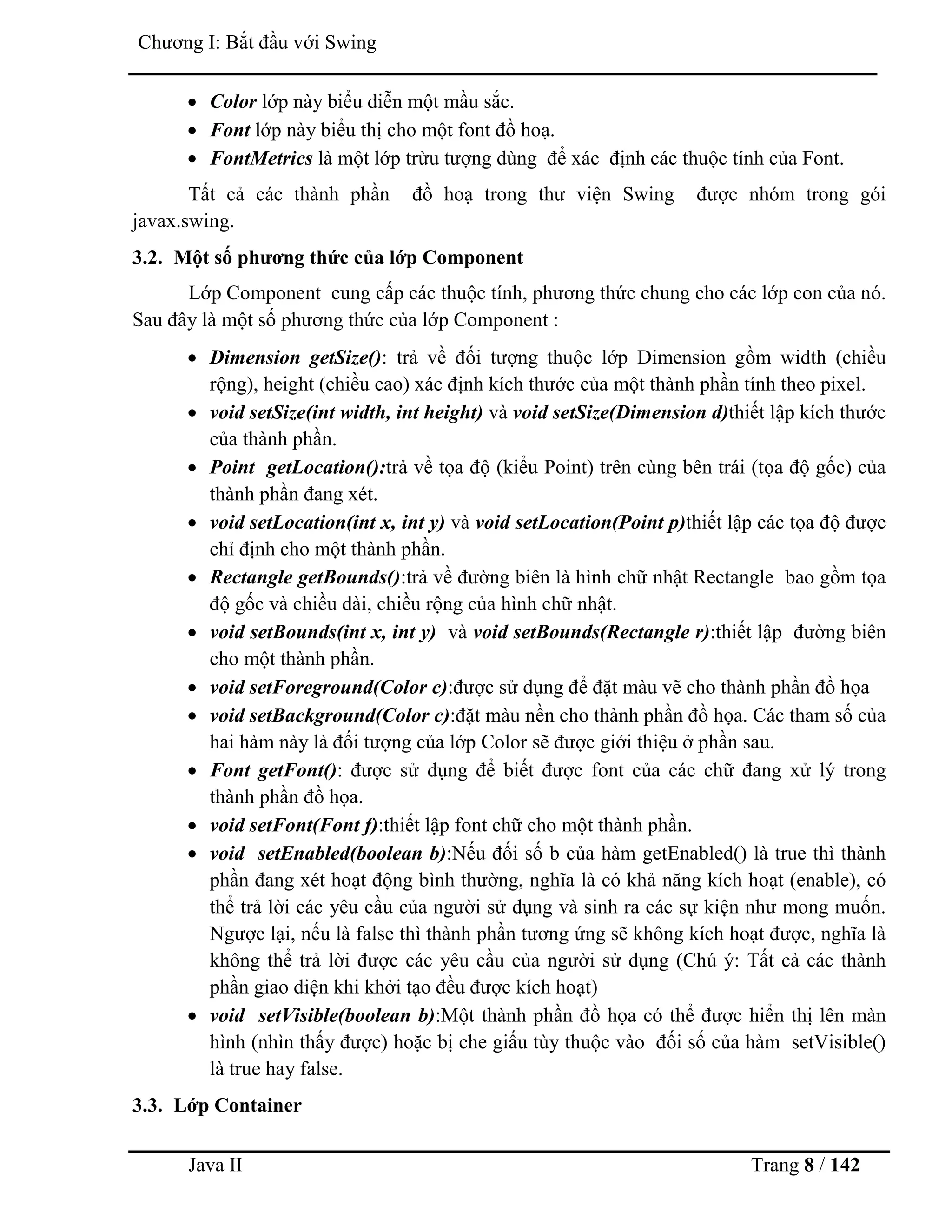 Java II Trang 8 / 142
Chƣơng I: Bắt đầu với Swing
 Color lớp này biểu diễn một mầu sắc.
 Font lớp này biểu thị cho một font đồ hoạ.
 FontMetrics là một lớp trừu tƣợng dùng để xác định các thuộc tính của Font.
Tất cả các thành phần đồ hoạ trong thƣ viện Swing đƣợc nhóm trong gói
javax.swing.
3.2. Một số phƣơng thức của lớp Component
Lớp Component cung cấp các thuộc tính, phƣơng thức chung cho các lớp con của nó.
Sau đây là một số phƣơng thức của lớp Component :
 Dimension getSize(): trả về đối tƣợng thuộc lớp Dimension gồm width (chiều
rộng), height (chiều cao) xác định kích thƣớc của một thành phần tính theo pixel.
 void setSize(int width, int height) và void setSize(Dimension d)thiết lập kích thƣớc
của thành phần.
 Point getLocation():trả về tọa độ (kiểu Point) trên cùng bên trái (tọa độ gốc) của
thành phần đang xét.
 void setLocation(int x, int y) và void setLocation(Point p)thiết lập các tọa độ đƣợc
chỉ định cho một thành phần.
 Rectangle getBounds():trả về đƣờng biên là hình chữ nhật Rectangle bao gồm tọa
độ gốc và chiều dài, chiều rộng của hình chữ nhật.
 void setBounds(int x, int y) và void setBounds(Rectangle r):thiết lập đƣờng biên
cho một thành phần.
 void setForeground(Color c):đƣợc sử dụng để đặt màu vẽ cho thành phần đồ họa
 void setBackground(Color c):đặt màu nền cho thành phần đồ họa. Các tham số của
hai hàm này là đối tƣợng của lớp Color sẽ đƣợc giới thiệu ở phần sau.
 Font getFont(): đƣợc sử dụng để biết đƣợc font của các chữ đang xử lý trong
thành phần đồ họa.
 void setFont(Font f):thiết lập font chữ cho một thành phần.
 void setEnabled(boolean b):Nếu đối số b của hàm getEnabled() là true thì thành
phần đang xét hoạt động bình thƣờng, nghĩa là có khả năng kích hoạt (enable), có
thể trả lời các yêu cầu của ngƣời sử dụng và sinh ra các sự kiện nhƣ mong muốn.
Ngƣợc lại, nếu là false thì thành phần tƣơng ứng sẽ không kích hoạt đƣợc, nghĩa là
không thể trả lời đƣợc các yêu cầu của ngƣời sử dụng (Chú ý: Tất cả các thành
phần giao diện khi khởi tạo đều đƣợc kích hoạt)
 void setVisible(boolean b):Một thành phần đồ họa có thể đƣợc hiển thị lên màn
hình (nhìn thấy đƣợc) hoặc bị che giấu tùy thuộc vào đối số của hàm setVisible()
là true hay false.
3.3. Lớp Container
 