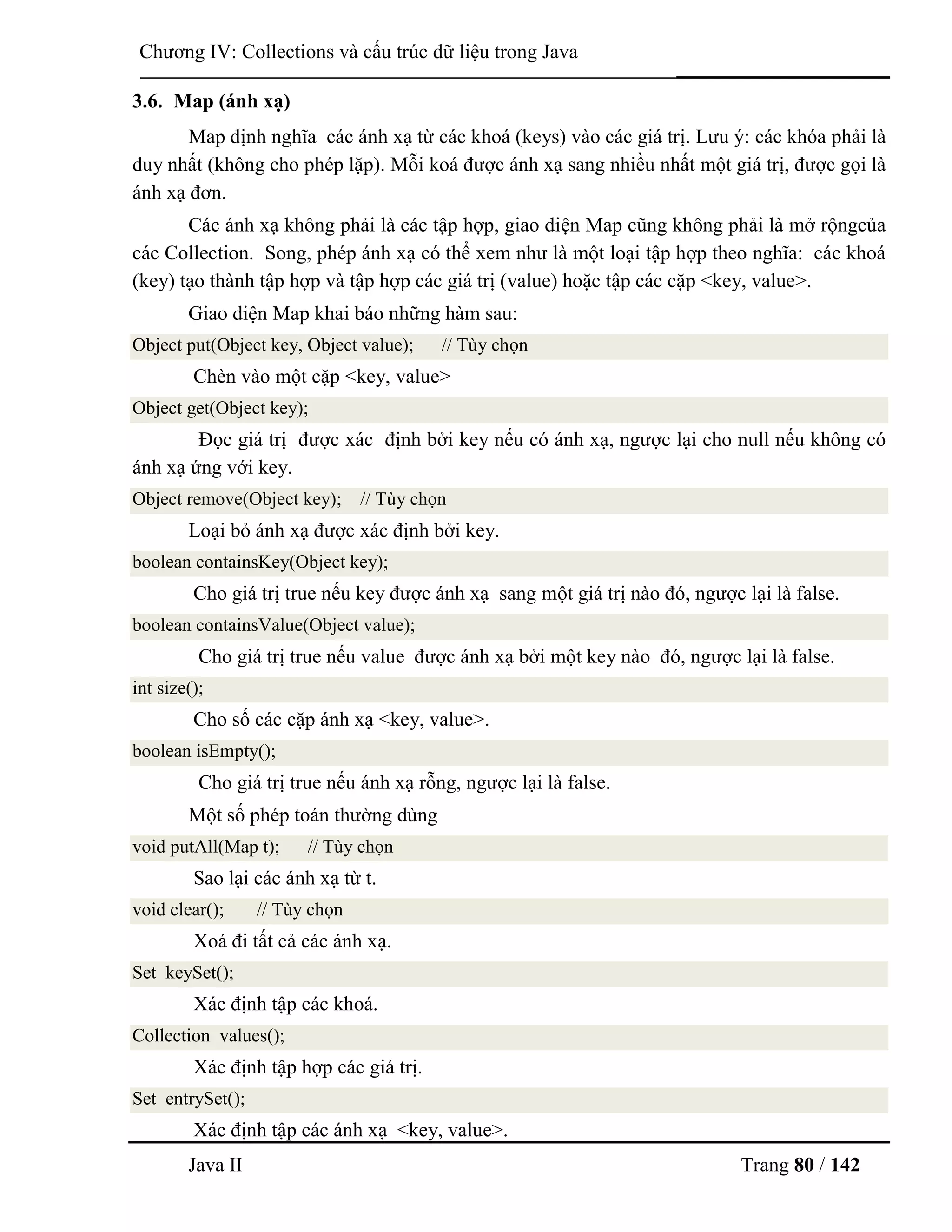 Java II Trang 80 / 142
Chƣơng IV: Collections và cấu trúc dữ liệu trong Java
3.6. Map (ánh xạ)
Map định nghĩa các ánh xạ từ các khoá (keys) vào các giá trị. Lƣu ý: các khóa phải là
duy nhất (không cho phép lặp). Mỗi koá đƣợc ánh xạ sang nhiều nhất một giá trị, đƣợc gọi là
ánh xạ đơn.
Các ánh xạ không phải là các tập hợp, giao diện Map cũng không phải là mở rộngcủa
các Collection. Song, phép ánh xạ có thể xem nhƣ là một loại tập hợp theo nghĩa: các khoá
(key) tạo thành tập hợp và tập hợp các giá trị (value) hoặc tập các cặp <key, value>.
Giao diện Map khai báo những hàm sau:
Object put(Object key, Object value); // Tùy chọn
Chèn vào một cặp <key, value>
Object get(Object key);
Đọc giá trị đƣợc xác định bởi key nếu có ánh xạ, ngƣợc lại cho null nếu không có
ánh xạ ứng với key.
Object remove(Object key); // Tùy chọn
Loại bỏ ánh xạ đƣợc xác định bởi key.
boolean containsKey(Object key);
Cho giá trị true nếu key đƣợc ánh xạ sang một giá trị nào đó, ngƣợc lại là false.
boolean containsValue(Object value);
Cho giá trị true nếu value đƣợc ánh xạ bởi một key nào đó, ngƣợc lại là false.
int size();
Cho số các cặp ánh xạ <key, value>.
boolean isEmpty();
Cho giá trị true nếu ánh xạ rỗng, ngƣợc lại là false.
Một số phép toán thƣờng dùng
void putAll(Map t); // Tùy chọn
Sao lại các ánh xạ từ t.
void clear(); // Tùy chọn
Xoá đi tất cả các ánh xạ.
Set keySet();
Xác định tập các khoá.
Collection values();
Xác định tập hợp các giá trị.
Set entrySet();
Xác định tập các ánh xạ <key, value>.
 