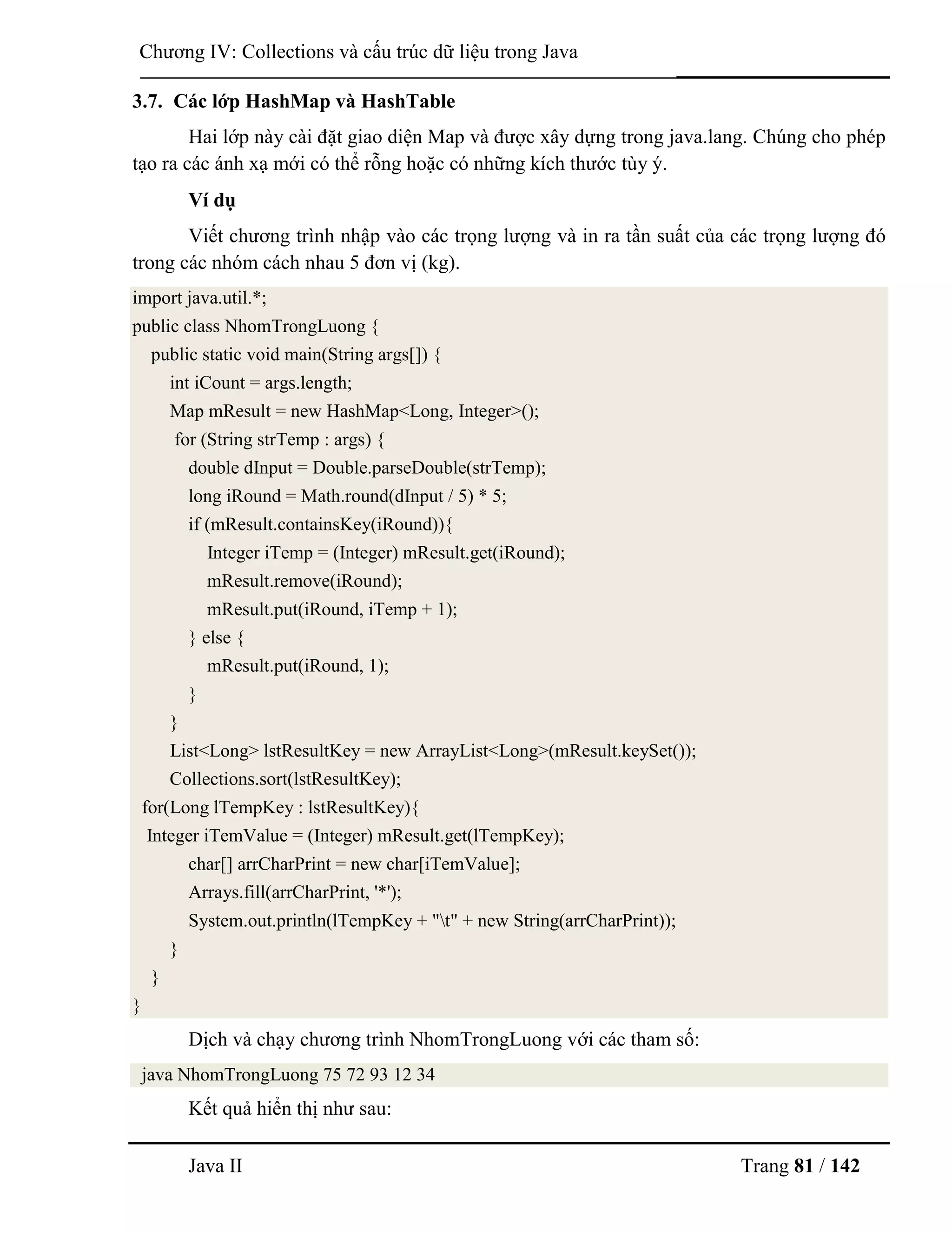 Java II Trang 81 / 142
Chƣơng IV: Collections và cấu trúc dữ liệu trong Java
3.7. Các lớp HashMap và HashTable
Hai lớp này cài đặt giao diện Map và đƣợc xây dựng trong java.lang. Chúng cho phép
tạo ra các ánh xạ mới có thể rỗng hoặc có những kích thƣớc tùy ý.
Ví dụ
Viết chƣơng trình nhập vào các trọng lƣợng và in ra tần suất của các trọng lƣợng đó
trong các nhóm cách nhau 5 đơn vị (kg).
import java.util.*;
public class NhomTrongLuong {
public static void main(String args[]) {
int iCount = args.length;
Map mResult = new HashMap<Long, Integer>();
for (String strTemp : args) {
double dInput = Double.parseDouble(strTemp);
long iRound = Math.round(dInput / 5) * 5;
if (mResult.containsKey(iRound)){
Integer iTemp = (Integer) mResult.get(iRound);
mResult.remove(iRound);
mResult.put(iRound, iTemp + 1);
} else {
mResult.put(iRound, 1);
}
}
List<Long> lstResultKey = new ArrayList<Long>(mResult.keySet());
Collections.sort(lstResultKey);
for(Long lTempKey : lstResultKey){
Integer iTemValue = (Integer) mResult.get(lTempKey);
char[] arrCharPrint = new char[iTemValue];
Arrays.fill(arrCharPrint, '*');
System.out.println(lTempKey + "t" + new String(arrCharPrint));
}
}
}
Dịch và chạy chƣơng trình NhomTrongLuong với các tham số:
java NhomTrongLuong 75 72 93 12 34
Kết quả hiển thị nhƣ sau:
 