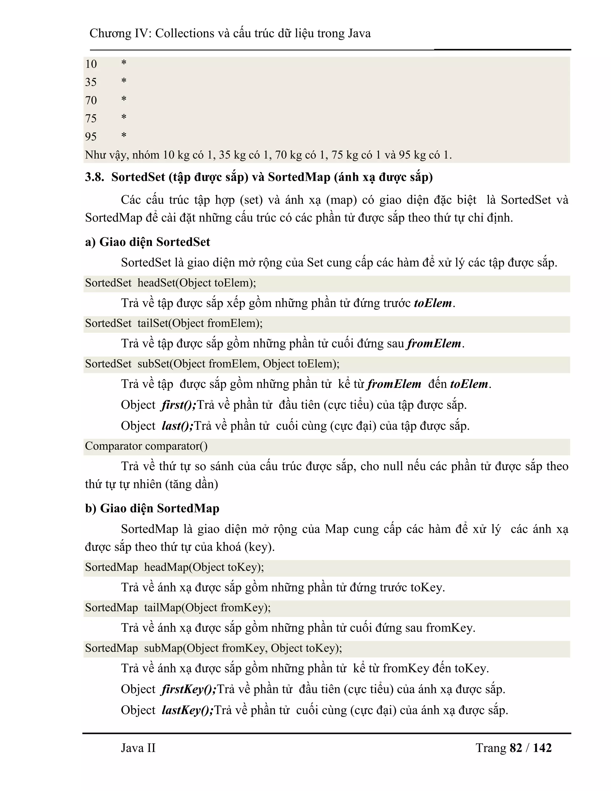 Java II Trang 82 / 142
Chƣơng IV: Collections và cấu trúc dữ liệu trong Java
10 *
35 *
70 *
75 *
95 *
Nhƣ vậy, nhóm 10 kg có 1, 35 kg có 1, 70 kg có 1, 75 kg có 1 và 95 kg có 1.
3.8. SortedSet (tập đƣợc sắp) và SortedMap (ánh xạ đƣợc sắp)
Các cấu trúc tập hợp (set) và ánh xạ (map) có giao diện đặc biệt là SortedSet và
SortedMap để cài đặt những cấu trúc có các phần tử đƣợc sắp theo thứ tự chỉ định.
a) Giao diện SortedSet
SortedSet là giao diện mở rộng của Set cung cấp các hàm để xử lý các tập đƣợc sắp.
SortedSet headSet(Object toElem);
Trả về tập đƣợc sắp xếp gồm những phần tử đứng trƣớc toElem.
SortedSet tailSet(Object fromElem);
Trả về tập đƣợc sắp gồm những phần tử cuối đứng sau fromElem.
SortedSet subSet(Object fromElem, Object toElem);
Trả về tập đƣợc sắp gồm những phần tử kể từ fromElem đến toElem.
Object first();Trả về phần tử đầu tiên (cực tiểu) của tập đƣợc sắp.
Object last();Trả về phần tử cuối cùng (cực đại) của tập đƣợc sắp.
Comparator comparator()
Trả về thứ tự so sánh của cấu trúc đƣợc sắp, cho null nếu các phần tử đƣợc sắp theo
thứ tự tự nhiên (tăng dần)
b) Giao diện SortedMap
SortedMap là giao diện mở rộng của Map cung cấp các hàm để xử lý các ánh xạ
đƣợc sắp theo thứ tự của khoá (key).
SortedMap headMap(Object toKey);
Trả về ánh xạ đƣợc sắp gồm những phần tử đứng trƣớc toKey.
SortedMap tailMap(Object fromKey);
Trả về ánh xạ đƣợc sắp gồm những phần tử cuối đứng sau fromKey.
SortedMap subMap(Object fromKey, Object toKey);
Trả về ánh xạ đƣợc sắp gồm những phần tử kể từ fromKey đến toKey.
Object firstKey();Trả về phần tử đầu tiên (cực tiểu) của ánh xạ đƣợc sắp.
Object lastKey();Trả về phần tử cuối cùng (cực đại) của ánh xạ đƣợc sắp.
 