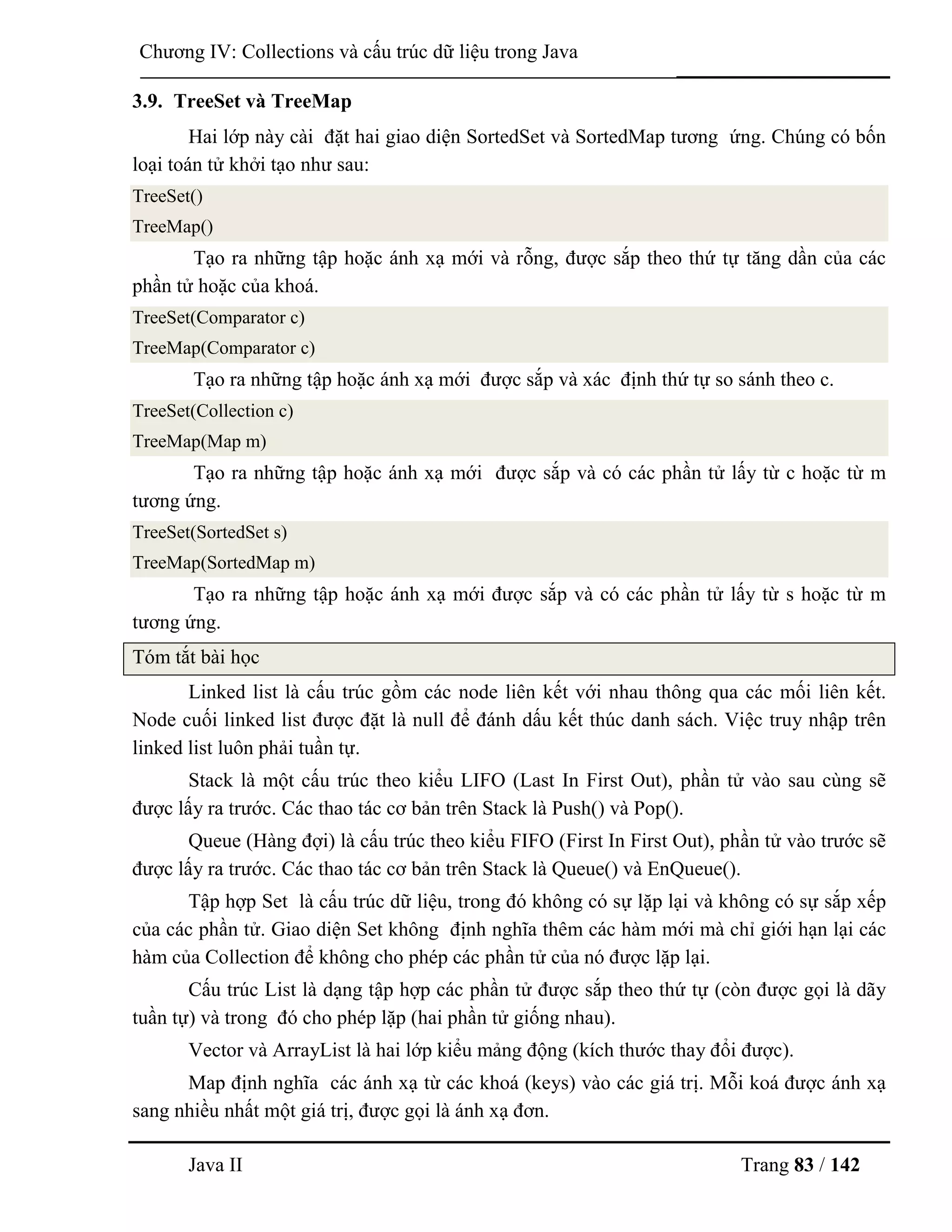 Java II Trang 83 / 142
Chƣơng IV: Collections và cấu trúc dữ liệu trong Java
3.9. TreeSet và TreeMap
Hai lớp này cài đặt hai giao diện SortedSet và SortedMap tƣơng ứng. Chúng có bốn
loại toán tử khởi tạo nhƣ sau:
TreeSet()
TreeMap()
Tạo ra những tập hoặc ánh xạ mới và rỗng, đƣợc sắp theo thứ tự tăng dần của các
phần tử hoặc của khoá.
TreeSet(Comparator c)
TreeMap(Comparator c)
Tạo ra những tập hoặc ánh xạ mới đƣợc sắp và xác định thứ tự so sánh theo c.
TreeSet(Collection c)
TreeMap(Map m)
Tạo ra những tập hoặc ánh xạ mới đƣợc sắp và có các phần tử lấy từ c hoặc từ m
tƣơng ứng.
TreeSet(SortedSet s)
TreeMap(SortedMap m)
Tạo ra những tập hoặc ánh xạ mới đƣợc sắp và có các phần tử lấy từ s hoặc từ m
tƣơng ứng.
Tóm tắt bài học
Linked list là cấu trúc gồm các node liên kết với nhau thông qua các mối liên kết.
Node cuối linked list đƣợc đặt là null để đánh dấu kết thúc danh sách. Việc truy nhập trên
linked list luôn phải tuần tự.
Stack là một cấu trúc theo kiểu LIFO (Last In First Out), phần tử vào sau cùng sẽ
đƣợc lấy ra trƣớc. Các thao tác cơ bản trên Stack là Push() và Pop().
Queue (Hàng đợi) là cấu trúc theo kiểu FIFO (First In First Out), phần tử vào trƣớc sẽ
đƣợc lấy ra trƣớc. Các thao tác cơ bản trên Stack là Queue() và EnQueue().
Tập hợp Set là cấu trúc dữ liệu, trong đó không có sự lặp lại và không có sự sắp xếp
của các phần tử. Giao diện Set không định nghĩa thêm các hàm mới mà chỉ giới hạn lại các
hàm của Collection để không cho phép các phần tử của nó đƣợc lặp lại.
Cấu trúc List là dạng tập hợp các phần tử đƣợc sắp theo thứ tự (còn đƣợc gọi là dãy
tuần tự) và trong đó cho phép lặp (hai phần tử giống nhau).
Vector và ArrayList là hai lớp kiểu mảng động (kích thƣớc thay đổi đƣợc).
Map định nghĩa các ánh xạ từ các khoá (keys) vào các giá trị. Mỗi koá đƣợc ánh xạ
sang nhiều nhất một giá trị, đƣợc gọi là ánh xạ đơn.
 