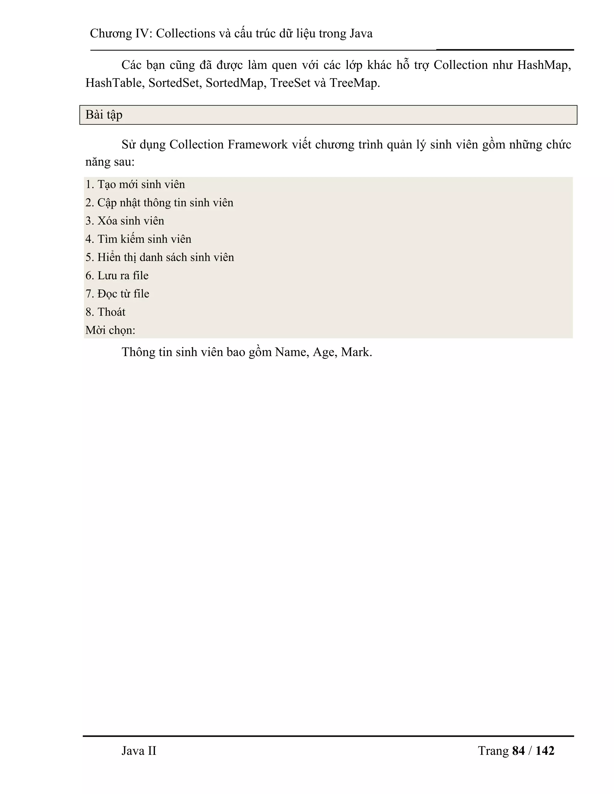 Java II Trang 84 / 142
Chƣơng IV: Collections và cấu trúc dữ liệu trong Java
Các bạn cũng đã đƣợc làm quen với các lớp khác hỗ trợ Collection nhƣ HashMap,
HashTable, SortedSet, SortedMap, TreeSet và TreeMap.
Bài tập
Sử dụng Collection Framework viết chƣơng trình quản lý sinh viên gồm những chức
năng sau:
1. Tạo mới sinh viên
2. Cập nhật thông tin sinh viên
3. Xóa sinh viên
4. Tìm kiếm sinh viên
5. Hiển thị danh sách sinh viên
6. Lƣu ra file
7. Đọc từ file
8. Thoát
Mời chọn:
Thông tin sinh viên bao gồm Name, Age, Mark.
 