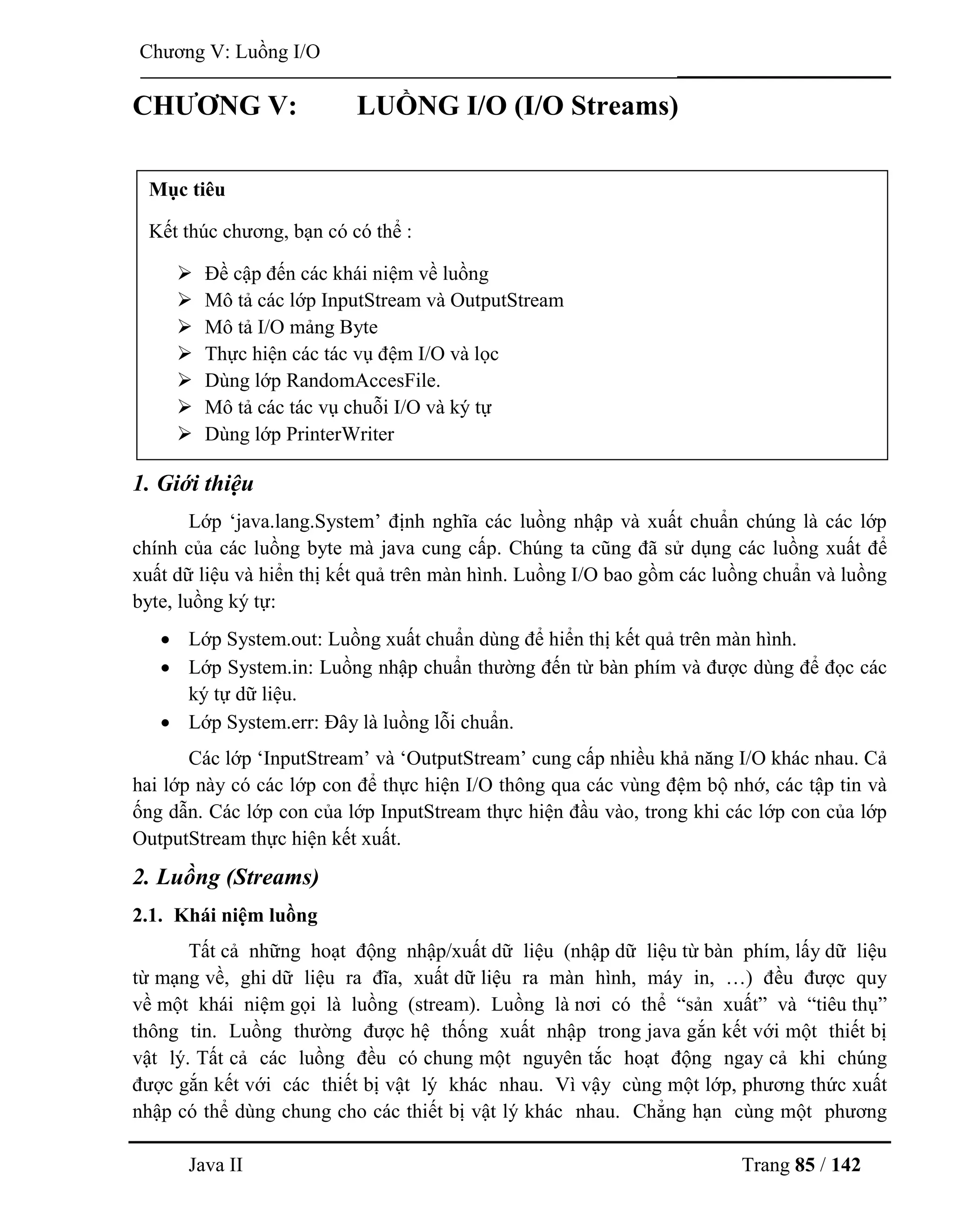 Java II Trang 85 / 142
Chƣơng V: Luồng I/O
CHƢƠNG V: LUỒNG I/O (I/O Streams)
1. Giới thiệu
Lớp „java.lang.System‟ định nghĩa các luồng nhập và xuất chuẩn chúng là các lớp
chính của các luồng byte mà java cung cấp. Chúng ta cũng đã sử dụng các luồng xuất để
xuất dữ liệu và hiển thị kết quả trên màn hình. Luồng I/O bao gồm các luồng chuẩn và luồng
byte, luồng ký tự:
 Lớp System.out: Luồng xuất chuẩn dùng để hiển thị kết quả trên màn hình.
 Lớp System.in: Luồng nhập chuẩn thƣờng đến từ bàn phím và đƣợc dùng để đọc các
ký tự dữ liệu.
 Lớp System.err: Đây là luồng lỗi chuẩn.
Các lớp „InputStream‟ và „OutputStream‟ cung cấp nhiều khả năng I/O khác nhau. Cả
hai lớp này có các lớp con để thực hiện I/O thông qua các vùng đệm bộ nhớ, các tập tin và
ống dẫn. Các lớp con của lớp InputStream thực hiện đầu vào, trong khi các lớp con của lớp
OutputStream thực hiện kết xuất.
2. Luồng (Streams)
2.1. Khái niệm luồng
Tất cả những hoạt động nhập/xuất dữ liệu (nhập dữ liệu từ bàn phím, lấy dữ liệu
từ mạng về, ghi dữ liệu ra đĩa, xuất dữ liệu ra màn hình, máy in, …) đều đƣợc quy
về một khái niệm gọi là luồng (stream). Luồng là nơi có thể “sản xuất” và “tiêu thụ”
thông tin. Luồng thƣờng đƣợc hệ thống xuất nhập trong java gắn kết với một thiết bị
vật lý. Tất cả các luồng đều có chung một nguyên tắc hoạt động ngay cả khi chúng
đƣợc gắn kết với các thiết bị vật lý khác nhau. Vì vậy cùng một lớp, phƣơng thức xuất
nhập có thể dùng chung cho các thiết bị vật lý khác nhau. Chẳng hạn cùng một phƣơng
Mục tiêu
Kết thúc chƣơng, bạn có có thể :
 Đề cập đến các khái niệm về luồng
 Mô tả các lớp InputStream và OutputStream
 Mô tả I/O mảng Byte
 Thực hiện các tác vụ đệm I/O và lọc
 Dùng lớp RandomAccesFile.
 Mô tả các tác vụ chuỗi I/O và ký tự
 Dùng lớp PrinterWriter
 