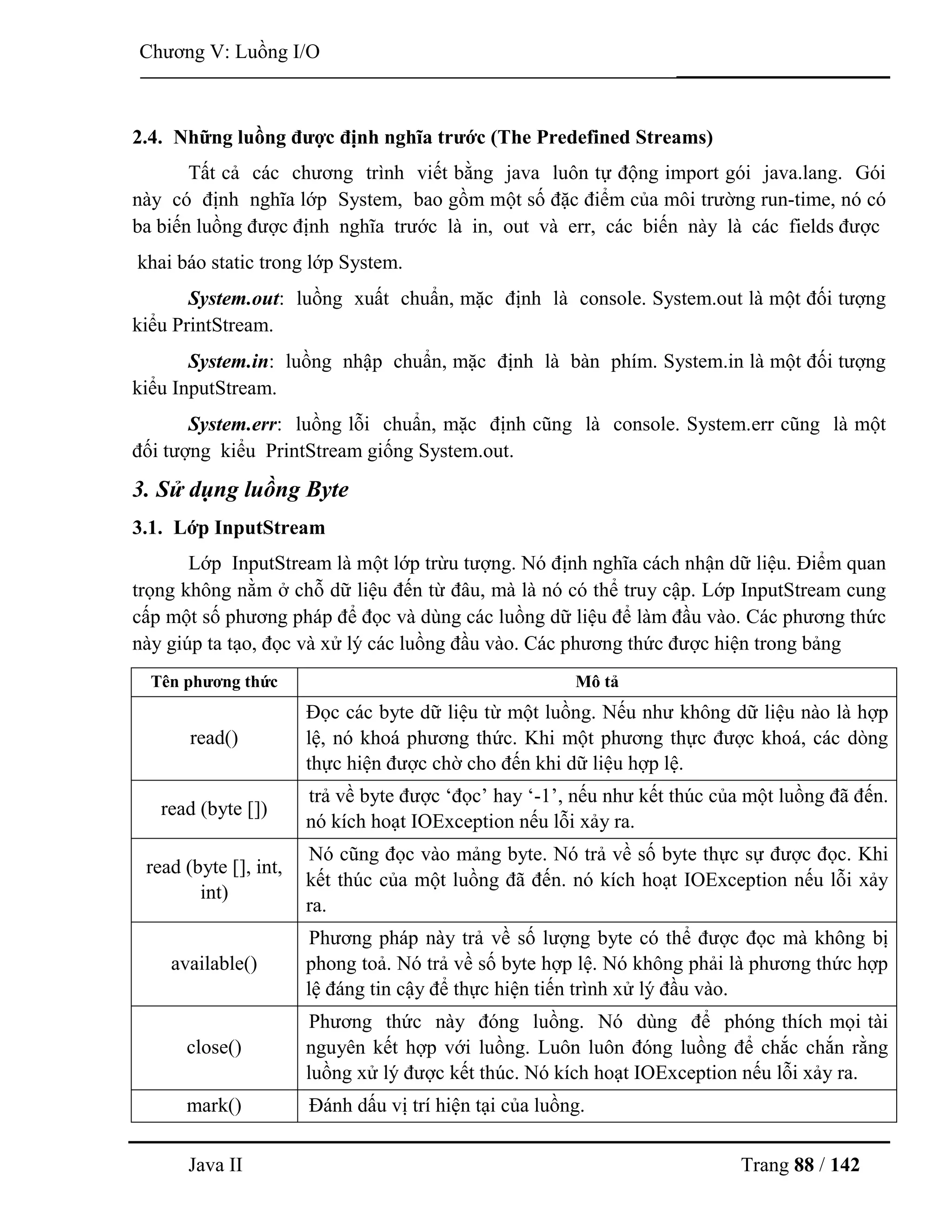 Java II Trang 88 / 142
Chƣơng V: Luồng I/O
2.4. Những luồng đƣợc định nghĩa trƣớc (The Predefined Streams)
Tất cả các chƣơng trình viết bằng java luôn tự động import gói java.lang. Gói
này có định nghĩa lớp System, bao gồm một số đặc điểm của môi trƣờng run-time, nó có
ba biến luồng đƣợc định nghĩa trƣớc là in, out và err, các biến này là các fields đƣợc
khai báo static trong lớp System.
System.out: luồng xuất chuẩn, mặc định là console. System.out là một đối tƣợng
kiểu PrintStream.
System.in: luồng nhập chuẩn, mặc định là bàn phím. System.in là một đối tƣợng
kiểu InputStream.
System.err: luồng lỗi chuẩn, mặc định cũng là console. System.err cũng là một
đối tƣợng kiểu PrintStream giống System.out.
3. Sử dụng luồng Byte
3.1. Lớp InputStream
Lớp InputStream là một lớp trừu tƣợng. Nó định nghĩa cách nhận dữ liệu. Điểm quan
trọng không nằm ở chỗ dữ liệu đến từ đâu, mà là nó có thể truy cập. Lớp InputStream cung
cấp một số phƣơng pháp để đọc và dùng các luồng dữ liệu để làm đầu vào. Các phƣơng thức
này giúp ta tạo, đọc và xử lý các luồng đầu vào. Các phƣơng thức đƣợc hiện trong bảng
Tên phƣơng thức Mô tả
read()
Đọc các byte dữ liệu từ một luồng. Nếu nhƣ không dữ liệu nào là hợp
lệ, nó khoá phƣơng thức. Khi một phƣơng thực đƣợc khoá, các dòng
thực hiện đƣợc chờ cho đến khi dữ liệu hợp lệ.
read (byte [])
trả về byte đƣợc „đọc‟ hay „-1‟, nếu nhƣ kết thúc của một luồng đã đến.
nó kích hoạt IOException nếu lỗi xảy ra.
read (byte [], int,
int)
Nó cũng đọc vào mảng byte. Nó trả về số byte thực sự đƣợc đọc. Khi
kết thúc của một luồng đã đến. nó kích hoạt IOException nếu lỗi xảy
ra.
available()
Phƣơng pháp này trả về số lƣợng byte có thể đƣợc đọc mà không bị
phong toả. Nó trả về số byte hợp lệ. Nó không phải là phƣơng thức hợp
lệ đáng tin cậy để thực hiện tiến trình xử lý đầu vào.
close()
Phƣơng thức này đóng luồng. Nó dùng để phóng thích mọi tài
nguyên kết hợp với luồng. Luôn luôn đóng luồng để chắc chắn rằng
luồng xử lý đƣợc kết thúc. Nó kích hoạt IOException nếu lỗi xảy ra.
mark() Đánh dấu vị trí hiện tại của luồng.
 