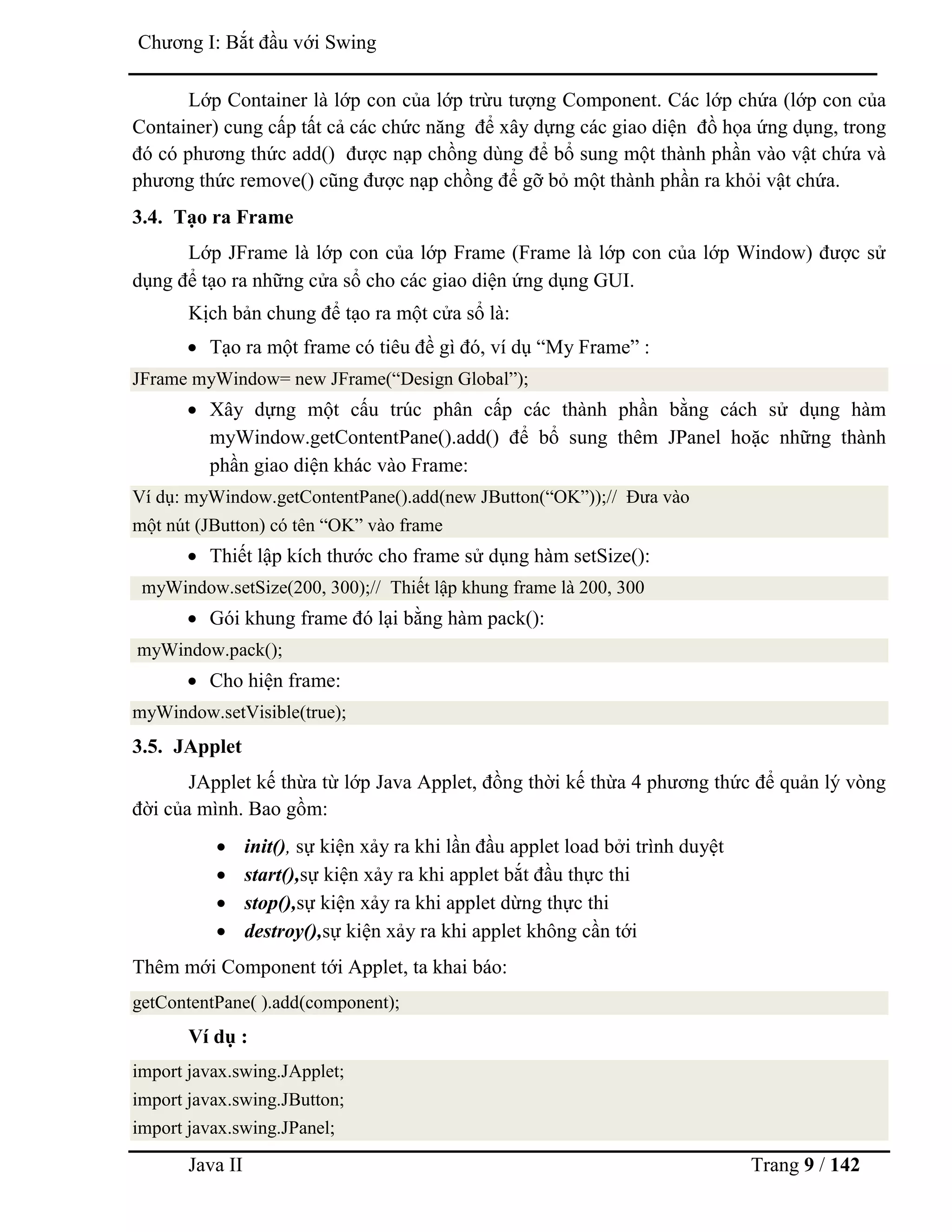Java II Trang 9 / 142
Chƣơng I: Bắt đầu với Swing
Lớp Container là lớp con của lớp trừu tƣợng Component. Các lớp chứa (lớp con của
Container) cung cấp tất cả các chức năng để xây dựng các giao diện đồ họa ứng dụng, trong
đó có phƣơng thức add() đƣợc nạp chồng dùng để bổ sung một thành phần vào vật chứa và
phƣơng thức remove() cũng đƣợc nạp chồng để gỡ bỏ một thành phần ra khỏi vật chứa.
3.4. Tạo ra Frame
Lớp JFrame là lớp con của lớp Frame (Frame là lớp con của lớp Window) đƣợc sử
dụng để tạo ra những cửa sổ cho các giao diện ứng dụng GUI.
Kịch bản chung để tạo ra một cửa sổ là:
 Tạo ra một frame có tiêu đề gì đó, ví dụ “My Frame” :
JFrame myWindow= new JFrame(“Design Global”);
 Xây dựng một cấu trúc phân cấp các thành phần bằng cách sử dụng hàm
myWindow.getContentPane().add() để bổ sung thêm JPanel hoặc những thành
phần giao diện khác vào Frame:
Ví dụ: myWindow.getContentPane().add(new JButton(“OK”));// Đƣa vào
một nút (JButton) có tên “OK” vào frame
 Thiết lập kích thƣớc cho frame sử dụng hàm setSize():
myWindow.setSize(200, 300);// Thiết lập khung frame là 200, 300
 Gói khung frame đó lại bằng hàm pack():
myWindow.pack();
 Cho hiện frame:
myWindow.setVisible(true);
3.5. JApplet
JApplet kế thừa từ lớp Java Applet, đồng thời kế thừa 4 phƣơng thức để quản lý vòng
đời của mình. Bao gồm:
 init(), sự kiện xảy ra khi lần đầu applet load bởi trình duyệt
 start(),sự kiện xảy ra khi applet bắt đầu thực thi
 stop(),sự kiện xảy ra khi applet dừng thực thi
 destroy(),sự kiện xảy ra khi applet không cần tới
Thêm mới Component tới Applet, ta khai báo:
getContentPane( ).add(component);
Ví dụ :
import javax.swing.JApplet;
import javax.swing.JButton;
import javax.swing.JPanel;
 