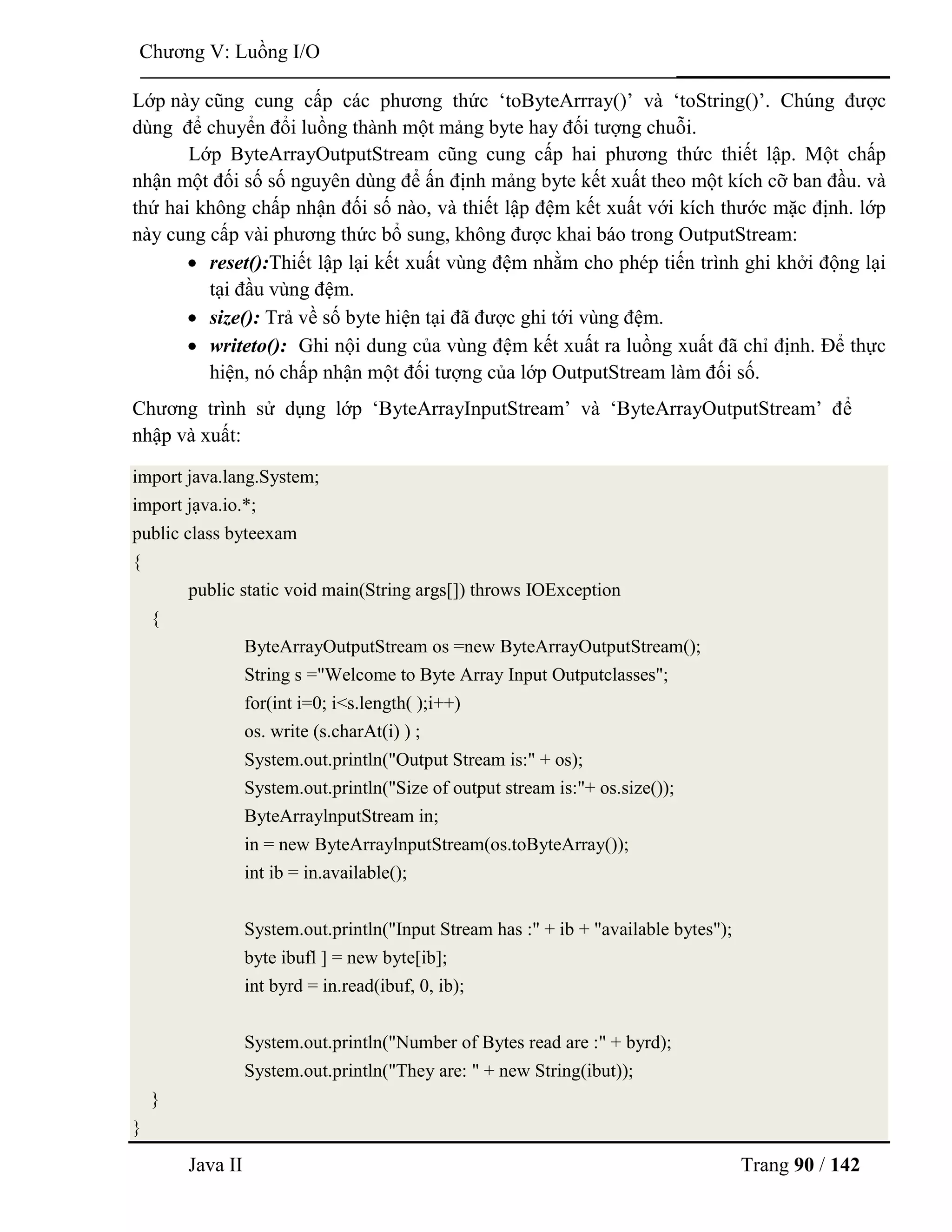 Java II Trang 90 / 142
Chƣơng V: Luồng I/O
Lớp này cũng cung cấp các phƣơng thức „toByteArrray()‟ và „toString()‟. Chúng đƣợc
dùng để chuyển đổi luồng thành một mảng byte hay đối tƣợng chuỗi.
Lớp ByteArrayOutputStream cũng cung cấp hai phƣơng thức thiết lập. Một chấp
nhận một đối số số nguyên dùng để ấn định mảng byte kết xuất theo một kích cỡ ban đầu. và
thứ hai không chấp nhận đối số nào, và thiết lập đệm kết xuất với kích thƣớc mặc định. lớp
này cung cấp vài phƣơng thức bổ sung, không đƣợc khai báo trong OutputStream:
 reset():Thiết lập lại kết xuất vùng đệm nhằm cho phép tiến trình ghi khởi động lại
tại đầu vùng đệm.
 size(): Trả về số byte hiện tại đã đƣợc ghi tới vùng đệm.
 writeto(): Ghi nội dung của vùng đệm kết xuất ra luồng xuất đã chỉ định. Để thực
hiện, nó chấp nhận một đối tƣợng của lớp OutputStream làm đối số.
Chƣơng trình sử dụng lớp „ByteArrayInputStream‟ và „ByteArrayOutputStream‟ để
nhập và xuất:
import java.lang.System;
import jạva.io.*;
public class byteexam
{
public static void main(String args[]) throws IOException
{
ByteArrayOutputStream os =new ByteArrayOutputStream();
String s ="Welcome to Byte Array Input Outputclasses";
for(int i=0; i<s.length( );i++)
os. write (s.charAt(i) ) ;
System.out.println("Output Stream is:" + os);
System.out.println("Size of output stream is:"+ os.size());
ByteArraylnputStream in;
in = new ByteArraylnputStream(os.toByteArray());
int ib = in.available();
System.out.println("Input Stream has :" + ib + "available bytes");
byte ibufl ] = new byte[ib];
int byrd = in.read(ibuf, 0, ib);
System.out.println("Number of Bytes read are :" + byrd);
System.out.println("They are: " + new String(ibut));
}
}
 