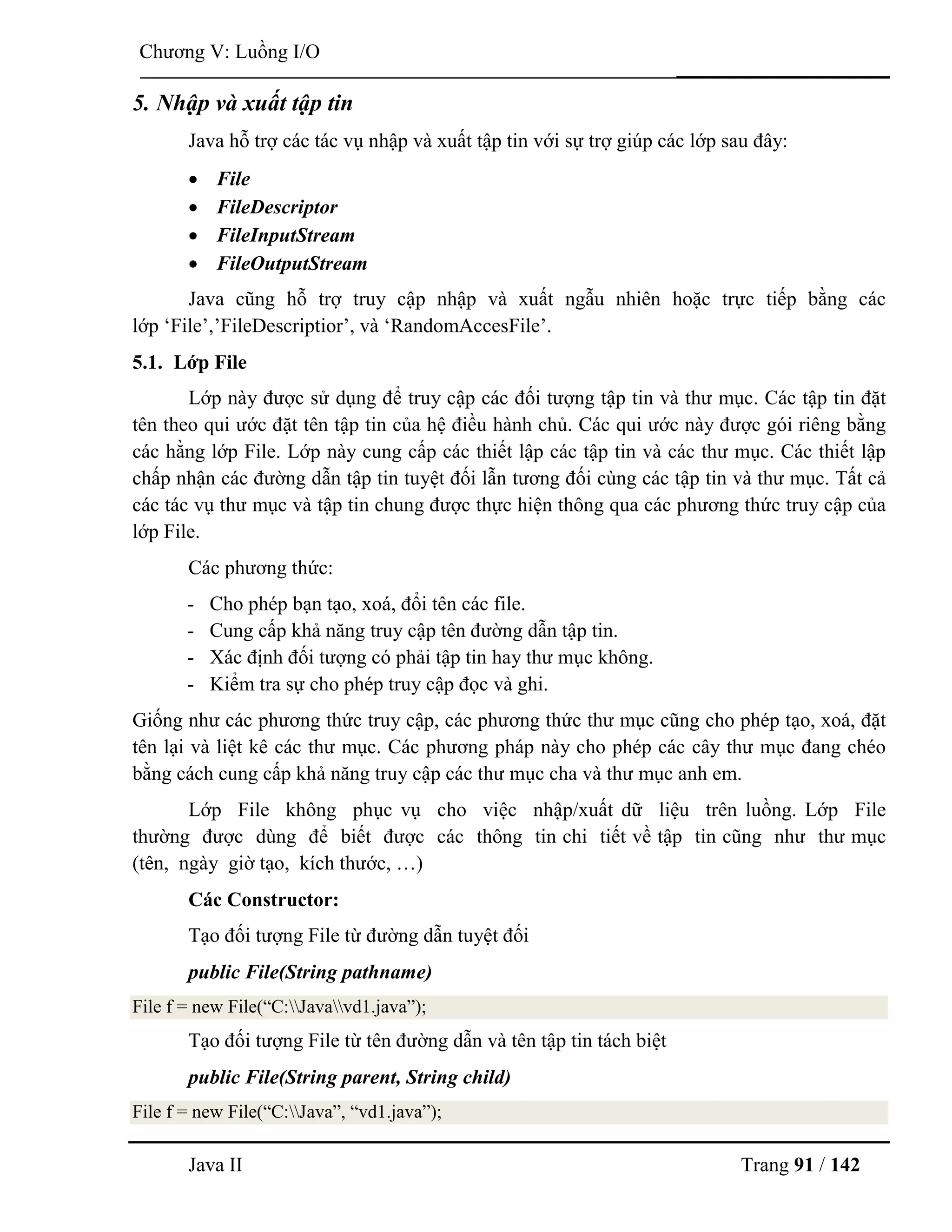Java II Trang 91 / 142
Chƣơng V: Luồng I/O
5. Nhập và xuất tập tin
Java hỗ trợ các tác vụ nhập và xuất tập tin với sự trợ giúp các lớp sau đây:
 File
 FileDescriptor
 FileInputStream
 FileOutputStream
Java cũng hỗ trợ truy cập nhập và xuất ngẫu nhiên hoặc trực tiếp bằng các
lớp „File‟,‟FileDescriptior‟, và „RandomAccesFile‟.
5.1. Lớp File
Lớp này đƣợc sử dụng để truy cập các đối tƣợng tập tin và thƣ mục. Các tập tin đặt
tên theo qui ƣớc đặt tên tập tin của hệ điều hành chủ. Các qui ƣớc này đƣợc gói riêng bằng
các hằng lớp File. Lớp này cung cấp các thiết lập các tập tin và các thƣ mục. Các thiết lập
chấp nhận các đƣờng dẫn tập tin tuyệt đối lẫn tƣơng đối cùng các tập tin và thƣ mục. Tất cả
các tác vụ thƣ mục và tập tin chung đƣợc thực hiện thông qua các phƣơng thức truy cập của
lớp File.
Các phƣơng thức:
- Cho phép bạn tạo, xoá, đổi tên các file.
- Cung cấp khả năng truy cập tên đƣờng dẫn tập tin.
- Xác định đối tƣợng có phải tập tin hay thƣ mục không.
- Kiểm tra sự cho phép truy cập đọc và ghi.
Giống nhƣ các phƣơng thức truy cập, các phƣơng thức thƣ mục cũng cho phép tạo, xoá, đặt
tên lại và liệt kê các thƣ mục. Các phƣơng pháp này cho phép các cây thƣ mục đang chéo
bằng cách cung cấp khả năng truy cập các thƣ mục cha và thƣ mục anh em.
Lớp File không phục vụ cho việc nhập/xuất dữ liệu trên luồng. Lớp File
thƣờng đƣợc dùng để biết đƣợc các thông tin chi tiết về tập tin cũng nhƣ thƣ mục
(tên, ngày giờ tạo, kích thƣớc, …)
Các Constructor:
Tạo đối tƣợng File từ đƣờng dẫn tuyệt đối
public File(String pathname)
File f = new File(“C:Javavd1.java”);
Tạo đối tƣợng File từ tên đƣờng dẫn và tên tập tin tách biệt
public File(String parent, String child)
File f = new File(“C:Java”, “vd1.java”);
 
