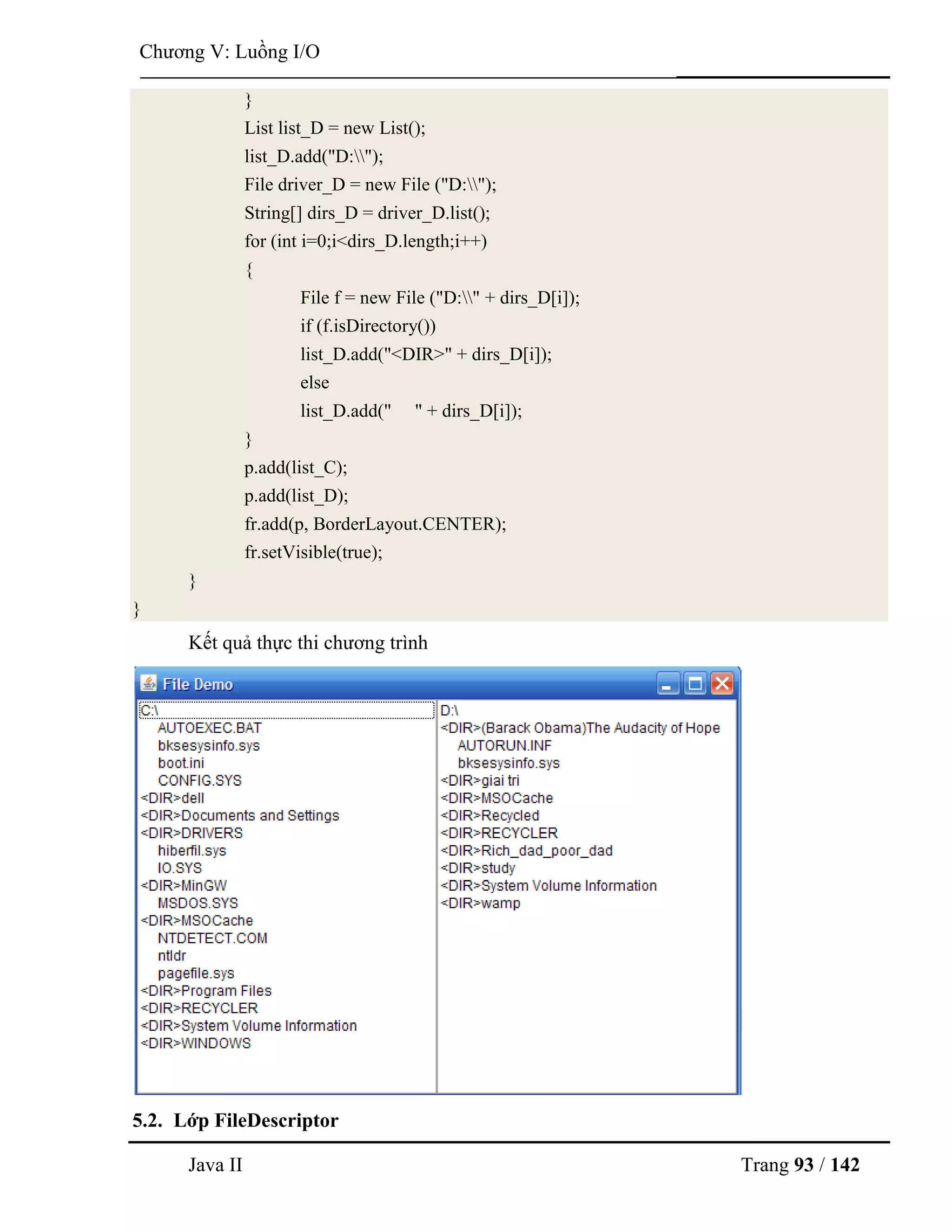 Java II Trang 93 / 142
Chƣơng V: Luồng I/O
}
List list_D = new List();
list_D.add("D:");
File driver_D = new File ("D:");
String[] dirs_D = driver_D.list();
for (int i=0;i<dirs_D.length;i++)
{
File f = new File ("D:" + dirs_D[i]);
if (f.isDirectory())
list_D.add("<DIR>" + dirs_D[i]);
else
list_D.add(" " + dirs_D[i]);
}
p.add(list_C);
p.add(list_D);
fr.add(p, BorderLayout.CENTER);
fr.setVisible(true);
}
}
Kết quả thực thi chƣơng trình
5.2. Lớp FileDescriptor
 