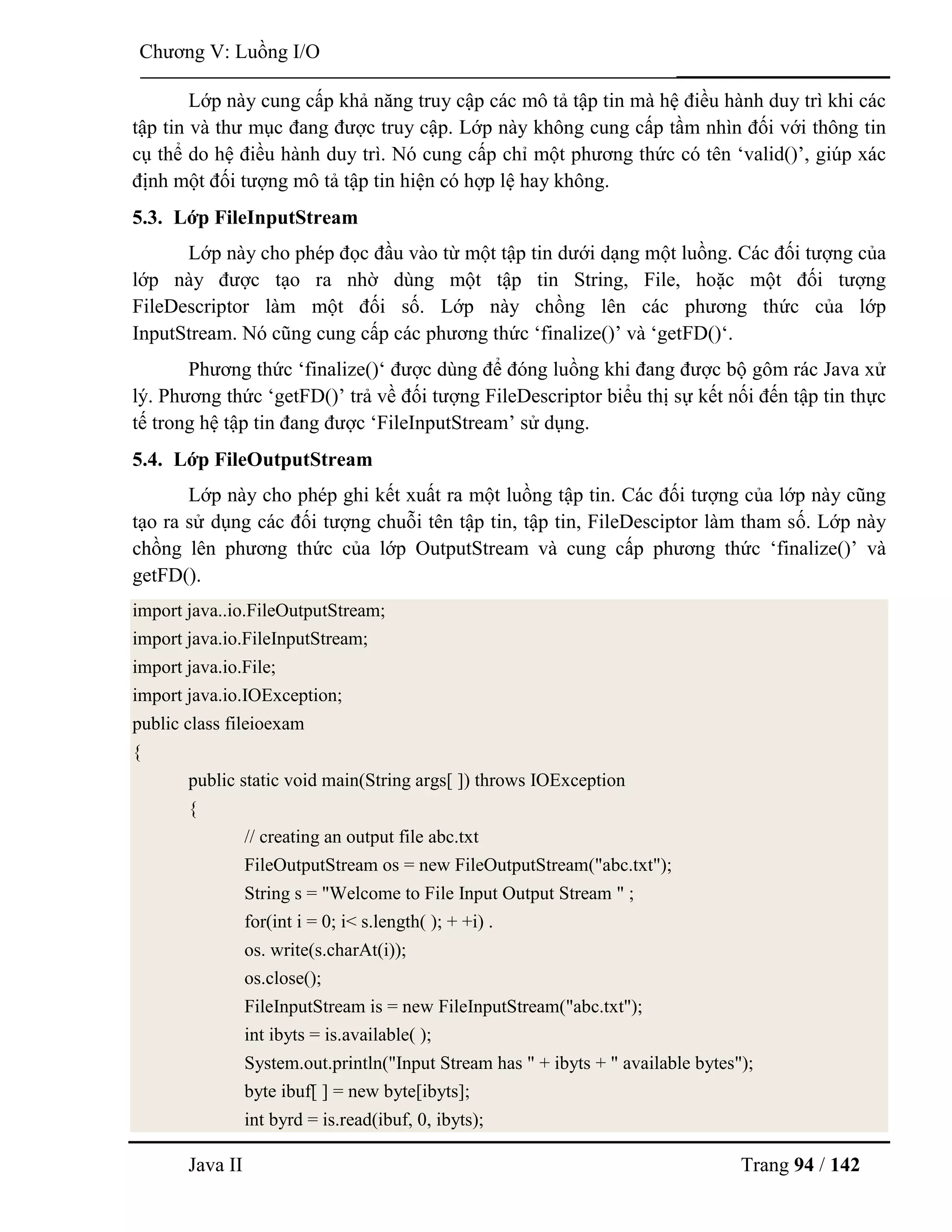 Java II Trang 94 / 142
Chƣơng V: Luồng I/O
Lớp này cung cấp khả năng truy cập các mô tả tập tin mà hệ điều hành duy trì khi các
tập tin và thƣ mục đang đƣợc truy cập. Lớp này không cung cấp tầm nhìn đối với thông tin
cụ thể do hệ điều hành duy trì. Nó cung cấp chỉ một phƣơng thức có tên „valid()‟, giúp xác
định một đối tƣợng mô tả tập tin hiện có hợp lệ hay không.
5.3. Lớp FileInputStream
Lớp này cho phép đọc đầu vào từ một tập tin dƣới dạng một luồng. Các đối tƣợng của
lớp này đƣợc tạo ra nhờ dùng một tập tin String, File, hoặc một đối tƣợng
FileDescriptor làm một đối số. Lớp này chồng lên các phƣơng thức của lớp
InputStream. Nó cũng cung cấp các phƣơng thức „finalize()‟ và „getFD()„.
Phƣơng thức „finalize()„ đƣợc dùng để đóng luồng khi đang đƣợc bộ gôm rác Java xử
lý. Phƣơng thức „getFD()‟ trả về đối tƣợng FileDescriptor biểu thị sự kết nối đến tập tin thực
tế trong hệ tập tin đang đƣợc „FileInputStream‟ sử dụng.
5.4. Lớp FileOutputStream
Lớp này cho phép ghi kết xuất ra một luồng tập tin. Các đối tƣợng của lớp này cũng
tạo ra sử dụng các đối tƣợng chuỗi tên tập tin, tập tin, FileDesciptor làm tham số. Lớp này
chồng lên phƣơng thức của lớp OutputStream và cung cấp phƣơng thức „finalize()‟ và
getFD().
import java..io.FileOutputStream;
import java.io.FileInputStream;
import java.io.File;
import java.io.IOException;
public class fileioexam
{
public static void main(String args[ ]) throws IOException
{
// creating an output file abc.txt
FileOutputStream os = new FileOutputStream("abc.txt");
String s = "Welcome to File Input Output Stream " ;
for(int i = 0; i< s.length( ); + +i) .
os. write(s.charAt(i));
os.close();
FileInputStream is = new FileInputStream("abc.txt");
int ibyts = is.available( );
System.out.println("Input Stream has " + ibyts + " available bytes");
byte ibuf[ ] = new byte[ibyts];
int byrd = is.read(ibuf, 0, ibyts);
 