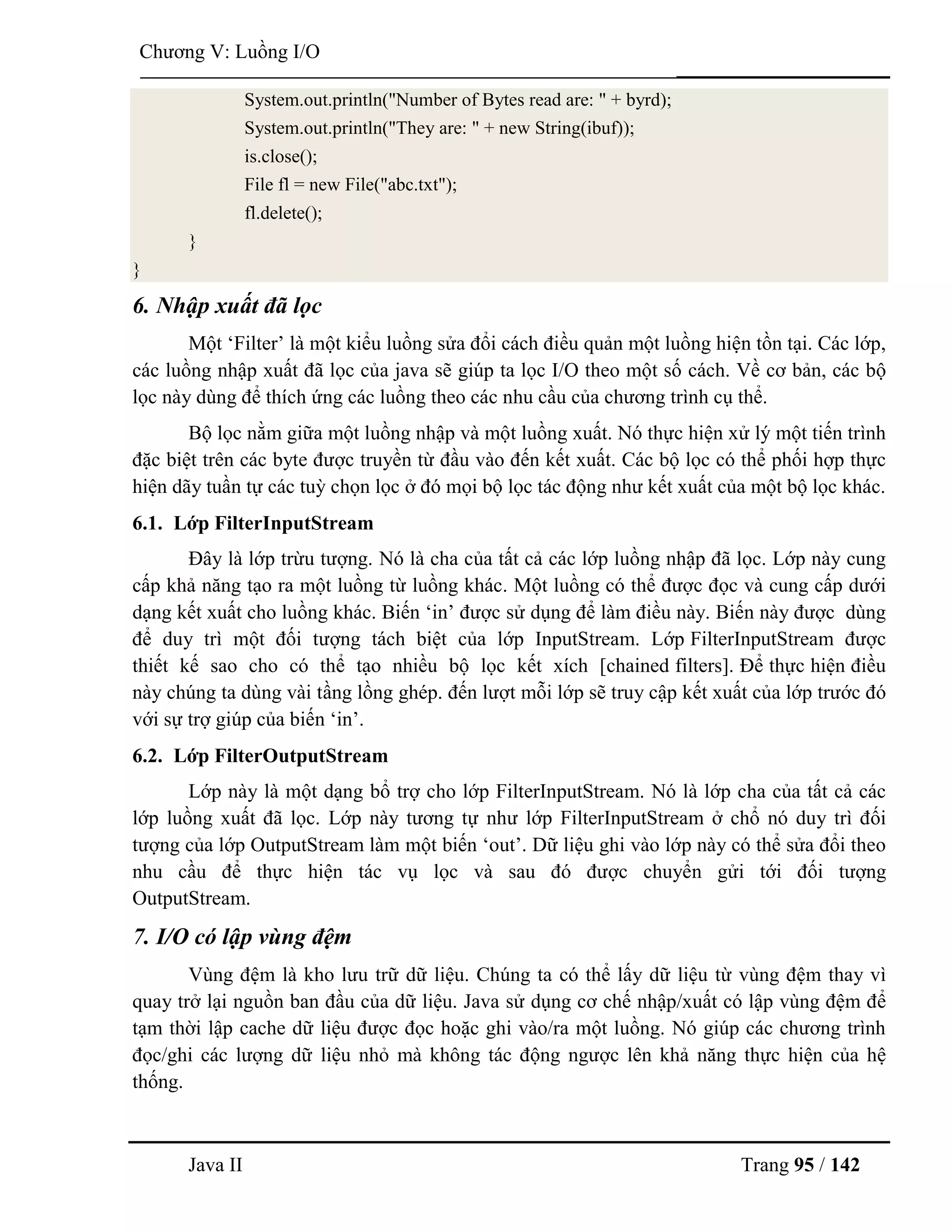 Java II Trang 95 / 142
Chƣơng V: Luồng I/O
System.out.println("Number of Bytes read are: " + byrd);
System.out.println("They are: " + new String(ibuf));
is.close();
File fl = new File("abc.txt");
fl.delete();
}
}
6. Nhập xuất đã lọc
Một „Filter‟ là một kiểu luồng sửa đổi cách điều quản một luồng hiện tồn tại. Các lớp,
các luồng nhập xuất đã lọc của java sẽ giúp ta lọc I/O theo một số cách. Về cơ bản, các bộ
lọc này dùng để thích ứng các luồng theo các nhu cầu của chƣơng trình cụ thể.
Bộ lọc nằm giữa một luồng nhập và một luồng xuất. Nó thực hiện xử lý một tiến trình
đặc biệt trên các byte đƣợc truyền từ đầu vào đến kết xuất. Các bộ lọc có thể phối hợp thực
hiện dãy tuần tự các tuỳ chọn lọc ở đó mọi bộ lọc tác động nhƣ kết xuất của một bộ lọc khác.
6.1. Lớp FilterInputStream
Đây là lớp trừu tƣợng. Nó là cha của tất cả các lớp luồng nhập đã lọc. Lớp này cung
cấp khả năng tạo ra một luồng từ luồng khác. Một luồng có thể đƣợc đọc và cung cấp dƣới
dạng kết xuất cho luồng khác. Biến „in‟ đƣợc sử dụng để làm điều này. Biến này đƣợc dùng
để duy trì một đối tƣợng tách biệt của lớp InputStream. Lớp FilterInputStream đƣợc
thiết kế sao cho có thể tạo nhiều bộ lọc kết xích [chained filters]. Để thực hiện điều
này chúng ta dùng vài tầng lồng ghép. đến lƣợt mỗi lớp sẽ truy cập kết xuất của lớp trƣớc đó
với sự trợ giúp của biến „in‟.
6.2. Lớp FilterOutputStream
Lớp này là một dạng bổ trợ cho lớp FilterInputStream. Nó là lớp cha của tất cả các
lớp luồng xuất đã lọc. Lớp này tƣơng tự nhƣ lớp FilterInputStream ở chổ nó duy trì đối
tƣợng của lớp OutputStream làm một biến „out‟. Dữ liệu ghi vào lớp này có thể sửa đổi theo
nhu cầu để thực hiện tác vụ lọc và sau đó đƣợc chuyển gửi tới đối tƣợng
OutputStream.
7. I/O có lập vùng đệm
Vùng đệm là kho lƣu trữ dữ liệu. Chúng ta có thể lấy dữ liệu từ vùng đệm thay vì
quay trở lại nguồn ban đầu của dữ liệu. Java sử dụng cơ chế nhập/xuất có lập vùng đệm để
tạm thời lập cache dữ liệu đƣợc đọc hoặc ghi vào/ra một luồng. Nó giúp các chƣơng trình
đọc/ghi các lƣợng dữ liệu nhỏ mà không tác động ngƣợc lên khả năng thực hiện của hệ
thống.
 