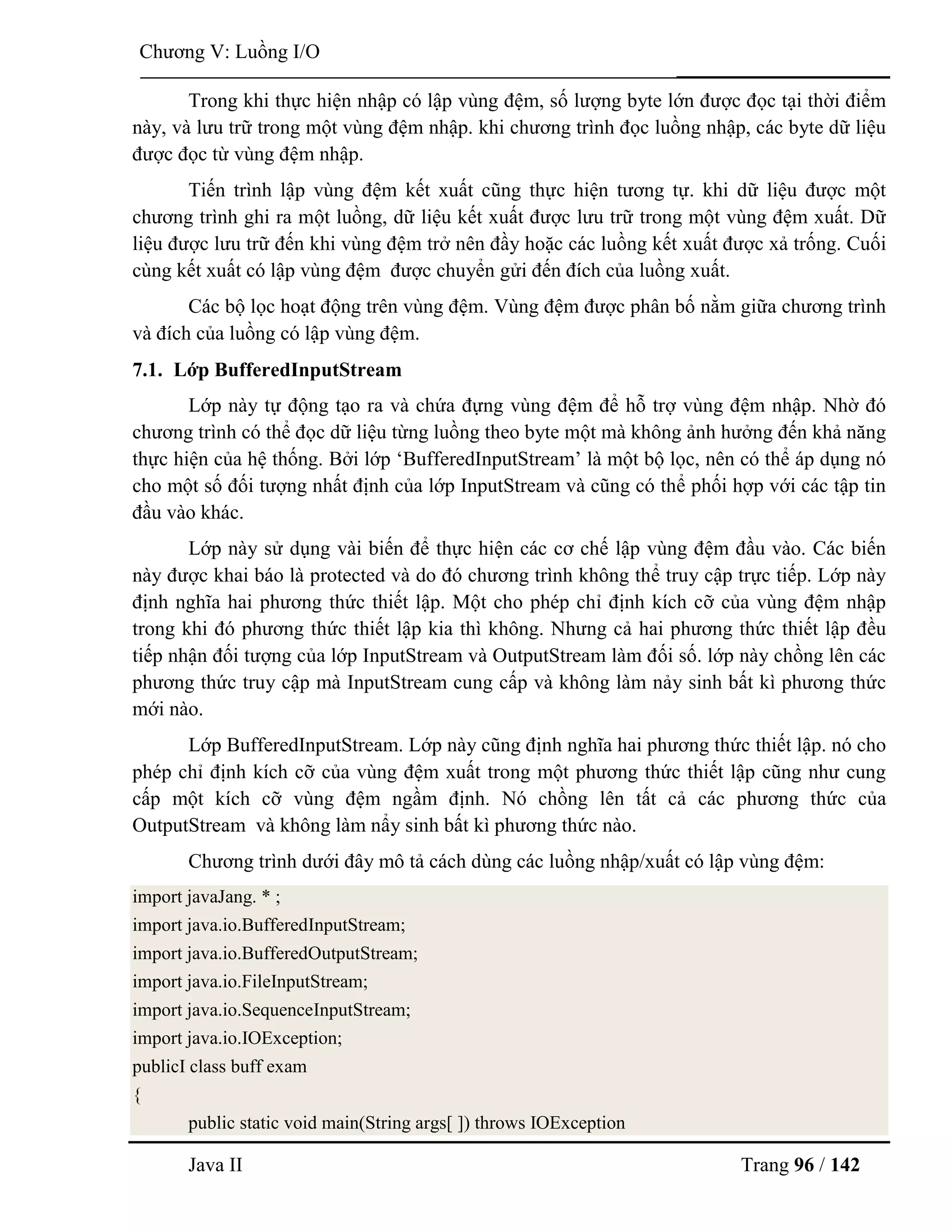 Java II Trang 96 / 142
Chƣơng V: Luồng I/O
Trong khi thực hiện nhập có lập vùng đệm, số lƣợng byte lớn đƣợc đọc tại thời điểm
này, và lƣu trữ trong một vùng đệm nhập. khi chƣơng trình đọc luồng nhập, các byte dữ liệu
đƣợc đọc từ vùng đệm nhập.
Tiến trình lập vùng đệm kết xuất cũng thực hiện tƣơng tự. khi dữ liệu đƣợc một
chƣơng trình ghi ra một luồng, dữ liệu kết xuất đƣợc lƣu trữ trong một vùng đệm xuất. Dữ
liệu đƣợc lƣu trữ đến khi vùng đệm trở nên đầy hoặc các luồng kết xuất đƣợc xả trống. Cuối
cùng kết xuất có lập vùng đệm đƣợc chuyển gửi đến đích của luồng xuất.
Các bộ lọc hoạt động trên vùng đệm. Vùng đệm đƣợc phân bố nằm giữa chƣơng trình
và đích của luồng có lập vùng đệm.
7.1. Lớp BufferedInputStream
Lớp này tự động tạo ra và chứa đựng vùng đệm để hỗ trợ vùng đệm nhập. Nhờ đó
chƣơng trình có thể đọc dữ liệu từng luồng theo byte một mà không ảnh hƣởng đến khả năng
thực hiện của hệ thống. Bởi lớp „BufferedInputStream‟ là một bộ lọc, nên có thể áp dụng nó
cho một số đối tƣợng nhất định của lớp InputStream và cũng có thể phối hợp với các tập tin
đầu vào khác.
Lớp này sử dụng vài biến để thực hiện các cơ chế lập vùng đệm đầu vào. Các biến
này đƣợc khai báo là protected và do đó chƣơng trình không thể truy cập trực tiếp. Lớp này
định nghĩa hai phƣơng thức thiết lập. Một cho phép chỉ định kích cỡ của vùng đệm nhập
trong khi đó phƣơng thức thiết lập kia thì không. Nhƣng cả hai phƣơng thức thiết lập đều
tiếp nhận đối tƣợng của lớp InputStream và OutputStream làm đối số. lớp này chồng lên các
phƣơng thức truy cập mà InputStream cung cấp và không làm nảy sinh bất kì phƣơng thức
mới nào.
Lớp BufferedInputStream. Lớp này cũng định nghĩa hai phƣơng thức thiết lập. nó cho
phép chỉ định kích cỡ của vùng đệm xuất trong một phƣơng thức thiết lập cũng nhƣ cung
cấp một kích cỡ vùng đệm ngầm định. Nó chồng lên tất cả các phƣơng thức của
OutputStream và không làm nẩy sinh bất kì phƣơng thức nào.
Chƣơng trình dƣới đây mô tả cách dùng các luồng nhập/xuất có lập vùng đệm:
import javaJang. * ;
import java.io.BufferedInputStream;
import java.io.BufferedOutputStream;
import java.io.FileInputStream;
import java.io.SequenceInputStream;
import java.io.IOException;
publicI class buff exam
{
public static void main(String args[ ]) throws IOException
 