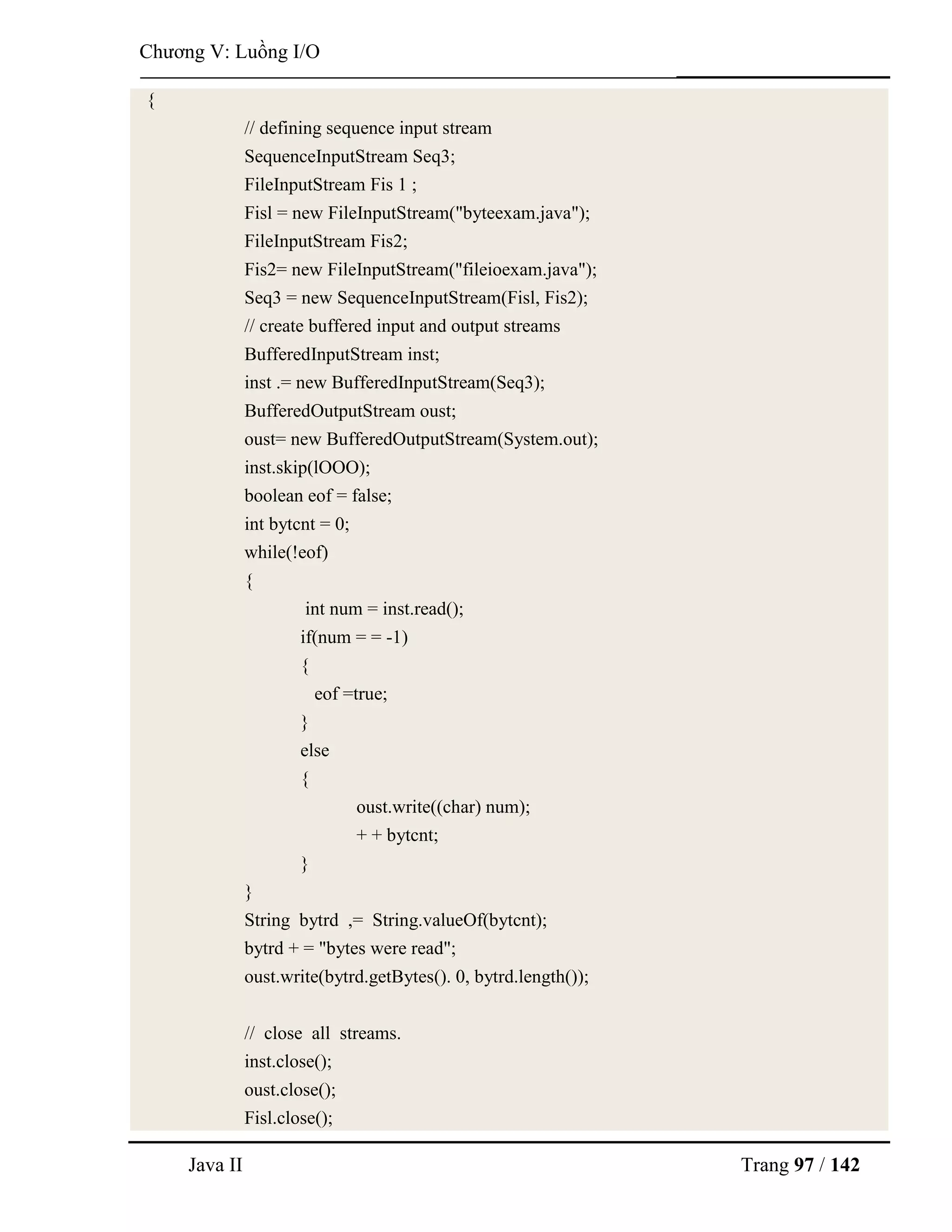 Java II Trang 97 / 142
Chƣơng V: Luồng I/O
{
// defining sequence input stream
SequenceInputStream Seq3;
FileInputStream Fis 1 ;
Fisl = new FileInputStream("byteexam.java");
FileInputStream Fis2;
Fis2= new FileInputStream("fileioexam.java");
Seq3 = new SequenceInputStream(Fisl, Fis2);
// create buffered input and output streams
BufferedInputStream inst;
inst .= new BufferedInputStream(Seq3);
BufferedOutputStream oust;
oust= new BufferedOutputStream(System.out);
inst.skip(lOOO);
boolean eof = false;
int bytcnt = 0;
while(!eof)
{
int num = inst.read();
if(num = = -1)
{
eof =true;
}
else
{
oust.write((char) num);
+ + bytcnt;
}
}
String bytrd ,= String.valueOf(bytcnt);
bytrd + = "bytes were read";
oust.write(bytrd.getBytes(). 0, bytrd.length());
// close all streams.
inst.close();
oust.close();
Fisl.close();
 