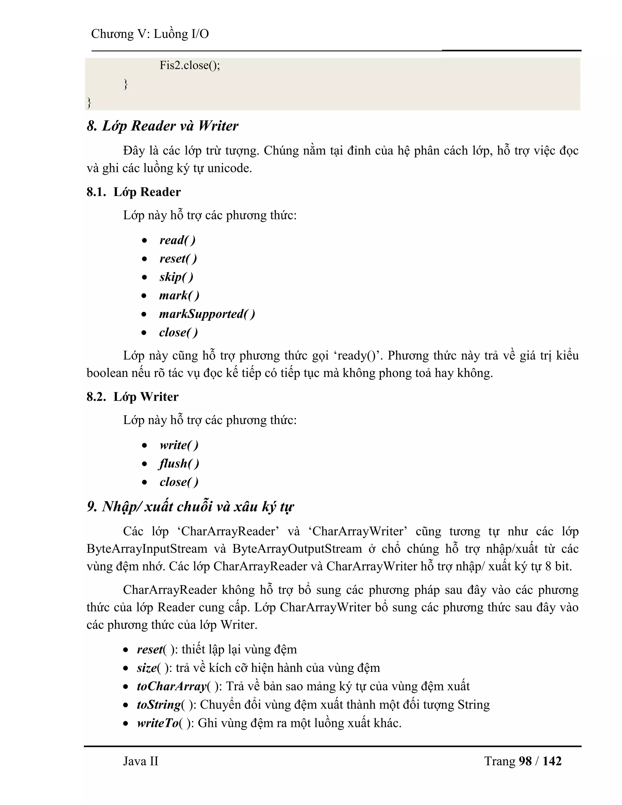 Java II Trang 98 / 142
Chƣơng V: Luồng I/O
Fis2.close();
}
}
8. Lớp Reader và Writer
Đây là các lớp trừ tƣợng. Chúng nằm tại đỉnh của hệ phân cách lớp, hỗ trợ việc đọc
và ghi các luồng ký tự unicode.
8.1. Lớp Reader
Lớp này hỗ trợ các phƣơng thức:
 read( )
 reset( )
 skip( )
 mark( )
 markSupported( )
 close( )
Lớp này cũng hỗ trợ phƣơng thức gọi „ready()‟. Phƣơng thức này trả về giá trị kiểu
boolean nếu rõ tác vụ đọc kế tiếp có tiếp tục mà không phong toả hay không.
8.2. Lớp Writer
Lớp này hỗ trợ các phƣơng thức:
 write( )
 flush( )
 close( )
9. Nhập/ xuất chuỗi và xâu ký tự
Các lớp „CharArrayReader‟ và „CharArrayWriter‟ cũng tƣơng tự nhƣ các lớp
ByteArrayInputStream và ByteArrayOutputStream ở chổ chúng hỗ trợ nhập/xuất từ các
vùng đệm nhớ. Các lớp CharArrayReader và CharArrayWriter hỗ trợ nhập/ xuất ký tự 8 bit.
CharArrayReader không hỗ trợ bổ sung các phƣơng pháp sau đây vào các phƣơng
thức của lớp Reader cung cấp. Lớp CharArrayWriter bổ sung các phƣơng thức sau đây vào
các phƣơng thức của lớp Writer.
 reset( ): thiết lập lại vùng đệm
 size( ): trả về kích cỡ hiện hành của vùng đệm
 toCharArray( ): Trả về bản sao mảng ký tự của vùng đệm xuất
 toString( ): Chuyển đổi vùng đệm xuất thành một đối tƣợng String
 writeTo( ): Ghi vùng đệm ra một luồng xuất khác.
 