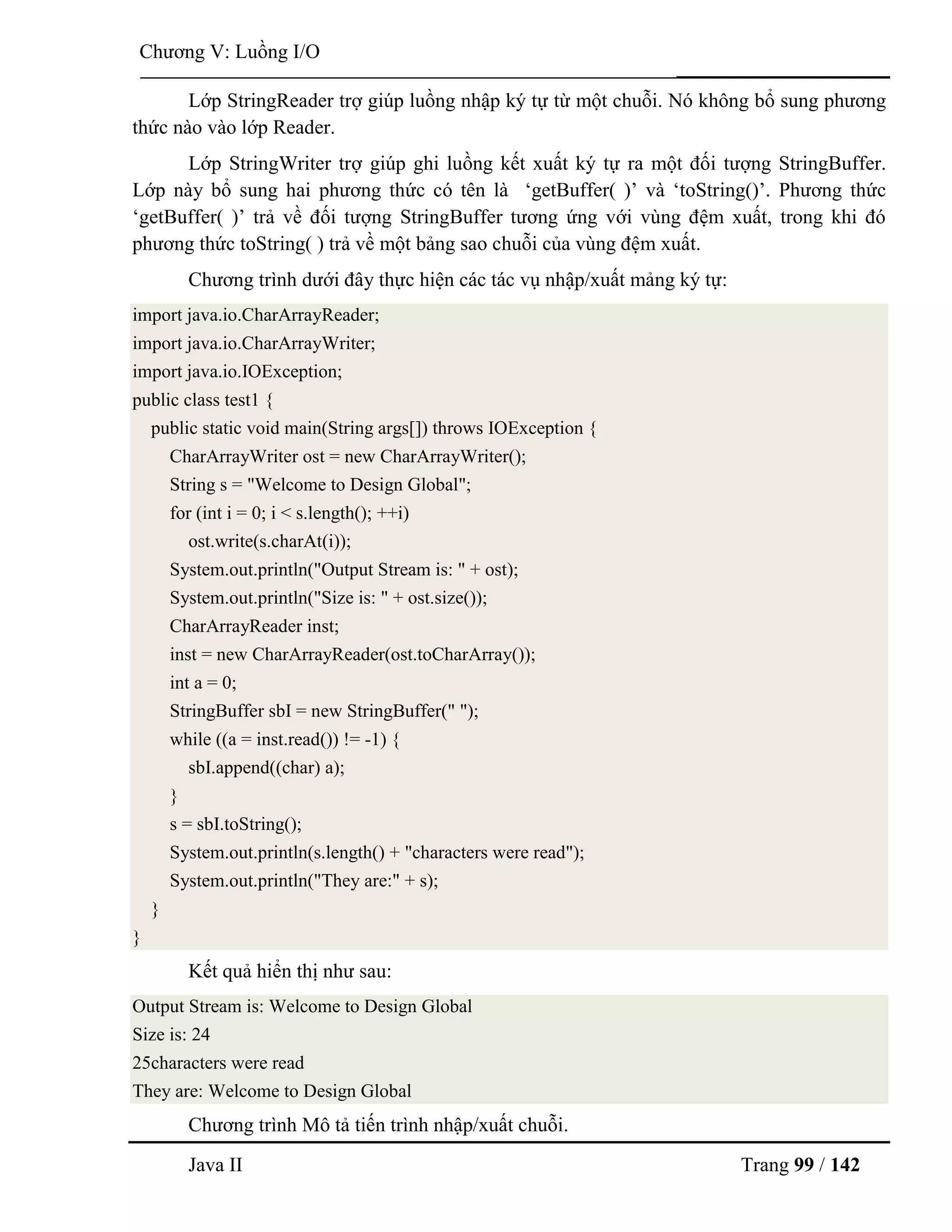 Java II Trang 99 / 142
Chƣơng V: Luồng I/O
Lớp StringReader trợ giúp luồng nhập ký tự từ một chuỗi. Nó không bổ sung phƣơng
thức nào vào lớp Reader.
Lớp StringWriter trợ giúp ghi luồng kết xuất ký tự ra một đối tƣợng StringBuffer.
Lớp này bổ sung hai phƣơng thức có tên là „getBuffer( )‟ và „toString()‟. Phƣơng thức
„getBuffer( )‟ trả về đối tƣợng StringBuffer tƣơng ứng với vùng đệm xuất, trong khi đó
phƣơng thức toString( ) trả về một bảng sao chuỗi của vùng đệm xuất.
Chƣơng trình dƣới đây thực hiện các tác vụ nhập/xuất mảng ký tự:
import java.io.CharArrayReader;
import java.io.CharArrayWriter;
import java.io.IOException;
public class test1 {
public static void main(String args[]) throws IOException {
CharArrayWriter ost = new CharArrayWriter();
String s = "Welcome to Design Global";
for (int i = 0; i < s.length(); ++i)
ost.write(s.charAt(i));
System.out.println("Output Stream is: " + ost);
System.out.println("Size is: " + ost.size());
CharArrayReader inst;
inst = new CharArrayReader(ost.toCharArray());
int a = 0;
StringBuffer sbI = new StringBuffer(" ");
while ((a = inst.read()) != -1) {
sbI.append((char) a);
}
s = sbI.toString();
System.out.println(s.length() + "characters were read");
System.out.println("They are:" + s);
}
}
Kết quả hiển thị nhƣ sau:
Output Stream is: Welcome to Design Global
Size is: 24
25characters were read
They are: Welcome to Design Global
Chƣơng trình Mô tả tiến trình nhập/xuất chuỗi.
 