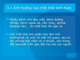 3.1 Ảnh hưởng của chất thải sinh hoạt.


   Nhiều bệnh như đau mắt, bệnh đường
    hôhấp, bệnh ngoài da, tiêu chảy, dịchtả,
    thương hàn,… do chất thải rắn gây ra.

   Các chất thải khó phân hủy làm môi
    trườngmất vệ sinh và mất mỹ quan, tạo cơ
    hội chocác loài nấm và vi khuẩn, côn trùng
    độc hạiphát triển gây độc hại cho con người.
 